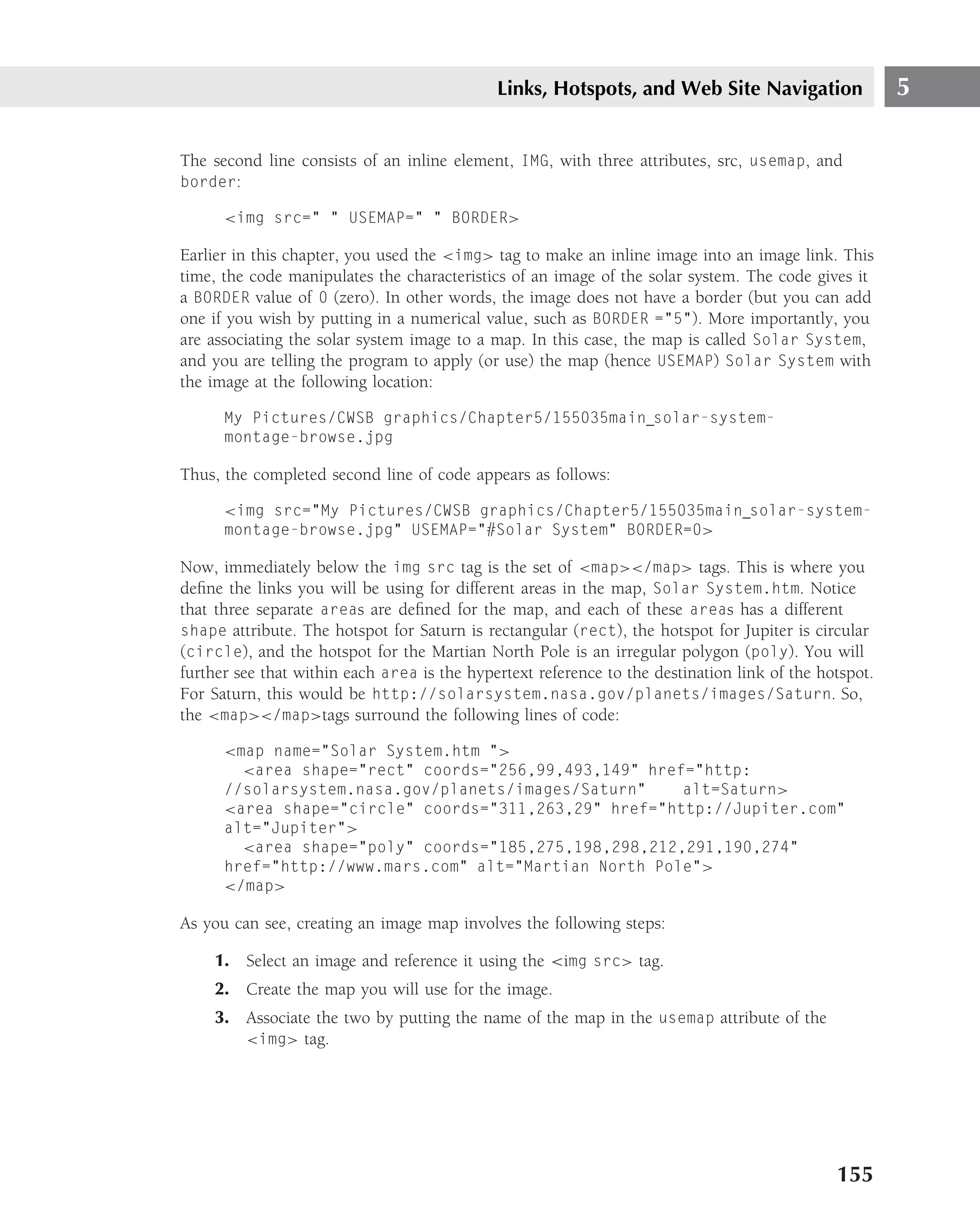 Links, Hotspots, and Web Site Navigation                  5

The second line consists of an inline element, IMG, with three attributes, src, usemap, and
border:

      <img src=" " USEMAP=" " BORDER>

Earlier in this chapter, you used the <img> tag to make an inline image into an image link. This
time, the code manipulates the characteristics of an image of the solar system. The code gives it
a BORDER value of 0 (zero). In other words, the image does not have a border (but you can add
one if you wish by putting in a numerical value, such as BORDER ="5"). More importantly, you
are associating the solar system image to a map. In this case, the map is called Solar System,
and you are telling the program to apply (or use) the map (hence USEMAP) Solar System with
the image at the following location:

      My Pictures/CWSB graphics/Chapter5/155035main solar-system-
      montage-browse.jpg

Thus, the completed second line of code appears as follows:

      <img src="My Pictures/CWSB graphics/Chapter5/155035main solar-system-
      montage-browse.jpg" USEMAP="#Solar System" BORDER=0>

Now, immediately below the img src tag is the set of <map></map> tags. This is where you
deﬁne the links you will be using for different areas in the map, Solar System.htm. Notice
that three separate areas are deﬁned for the map, and each of these areas has a different
shape attribute. The hotspot for Saturn is rectangular (rect), the hotspot for Jupiter is circular
(circle), and the hotspot for the Martian North Pole is an irregular polygon (poly). You will
further see that within each area is the hypertext reference to the destination link of the hotspot.
For Saturn, this would be http://solarsystem.nasa.gov/planets/images/Saturn. So,
the <map></map>tags surround the following lines of code:

      <map name="Solar System.htm ">
        <area shape="rect" coords="256,99,493,149" href="http:
      //solarsystem.nasa.gov/planets/images/Saturn"    alt=Saturn>
      <area shape="circle" coords="311,263,29" href="http://Jupiter.com"
      alt="Jupiter">
        <area shape="poly" coords="185,275,198,298,212,291,190,274"
      href="http://www.mars.com" alt="Martian North Pole">
      </map>

As you can see, creating an image map involves the following steps:

     1. Select an image and reference it using the <img src> tag.
     2. Create the map you will use for the image.
     3. Associate the two by putting the name of the map in the usemap attribute of the
        <img> tag.




                                                                                              155
 
