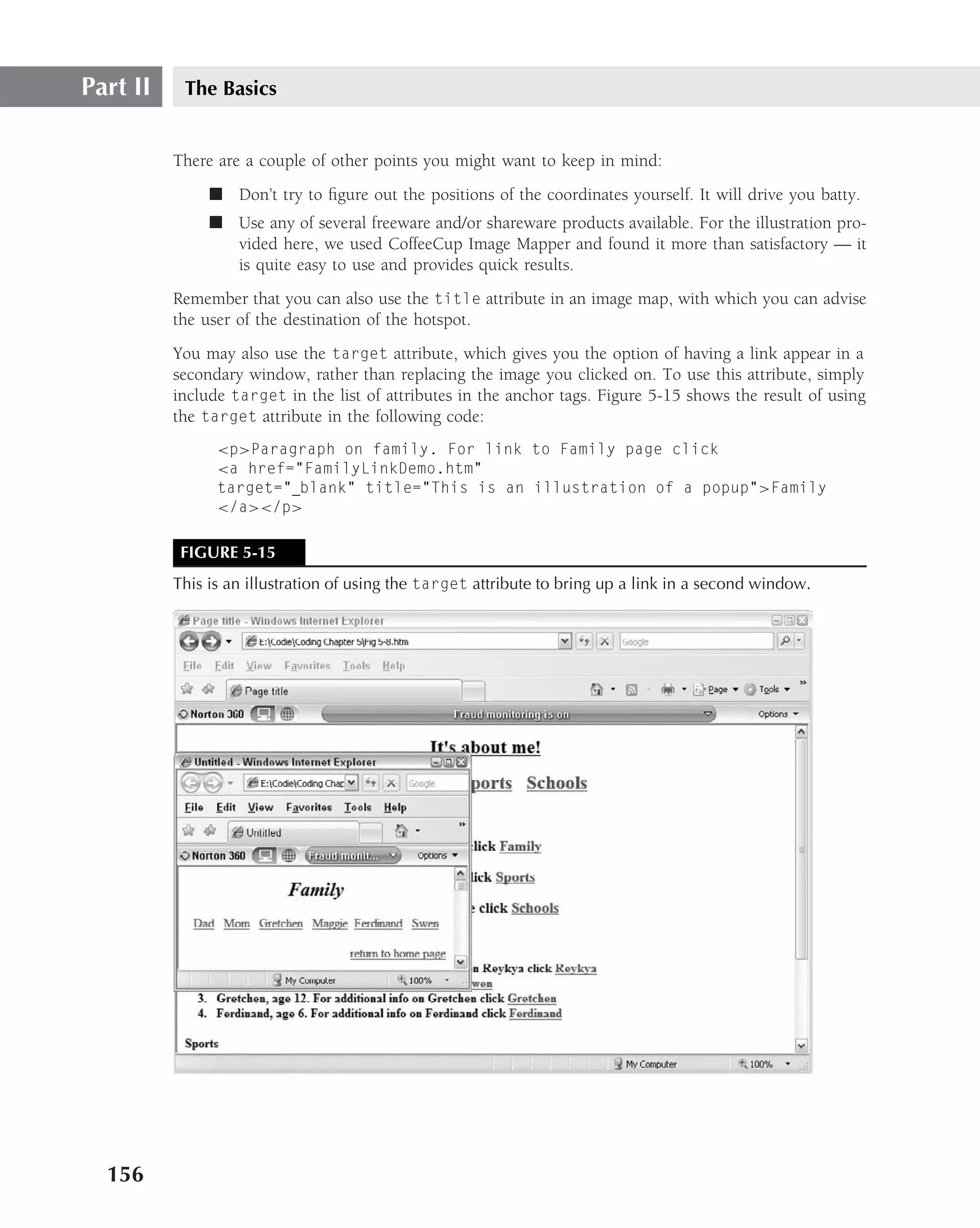 Part II    The Basics


          There are a couple of other points you might want to keep in mind:
               ■ Don’t try to ﬁgure out the positions of the coordinates yourself. It will drive you batty.
               ■ Use any of several freeware and/or shareware products available. For the illustration pro-
                 vided here, we used CoffeeCup Image Mapper and found it more than satisfactory — it
                 is quite easy to use and provides quick results.
          Remember that you can also use the title attribute in an image map, with which you can advise
          the user of the destination of the hotspot.
          You may also use the target attribute, which gives you the option of having a link appear in a
          secondary window, rather than replacing the image you clicked on. To use this attribute, simply
          include target in the list of attributes in the anchor tags. Figure 5-15 shows the result of using
          the target attribute in the following code:
                <p>Paragraph on family. For link to Family page click
                <a href="FamilyLinkDemo.htm"
                target=" blank" title="This is an illustration of a popup">Family
                </a></p>

           FIGURE 5-15
          This is an illustration of using the target attribute to bring up a link in a second window.




  156
 