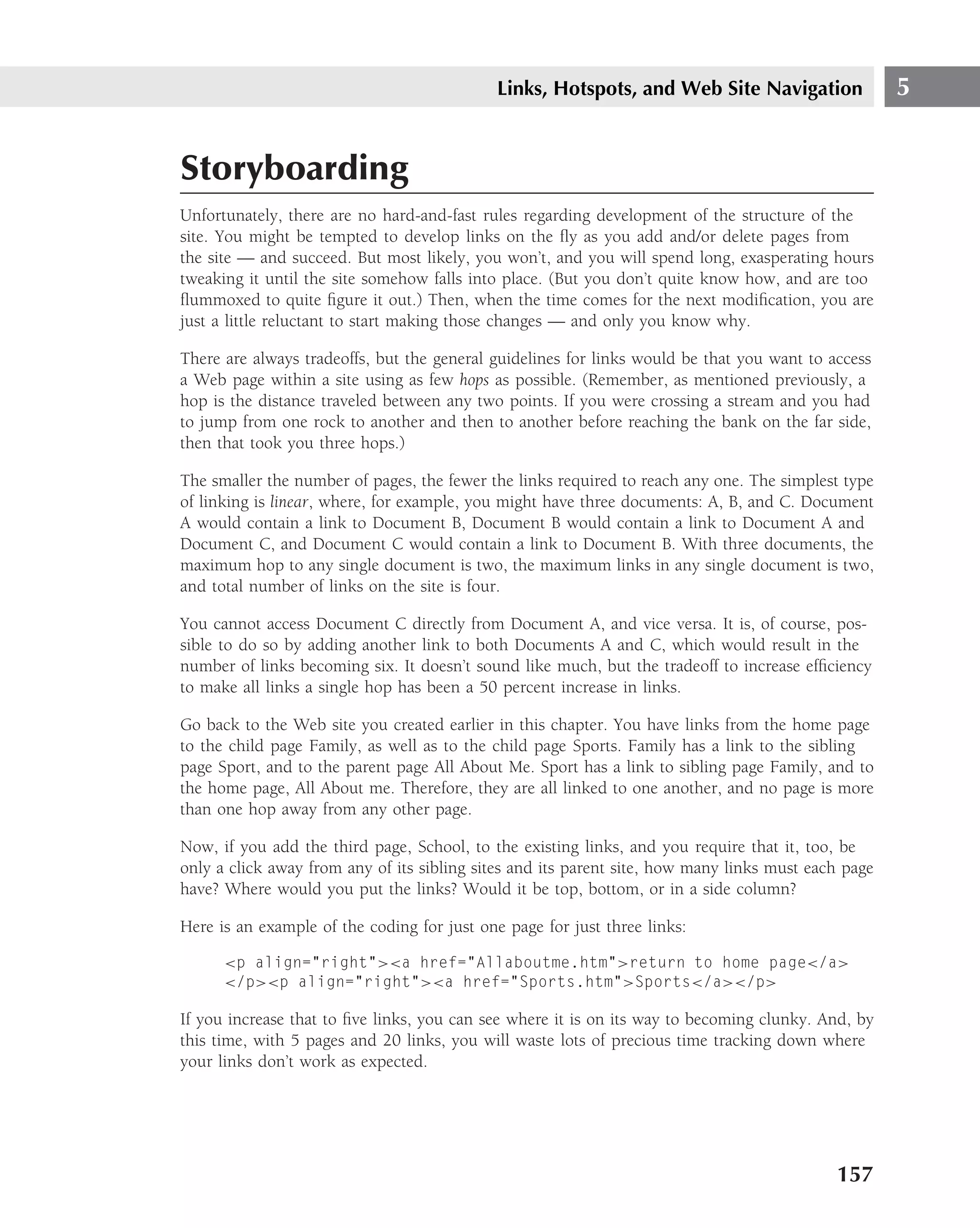 Links, Hotspots, and Web Site Navigation                5


Storyboarding
Unfortunately, there are no hard-and-fast rules regarding development of the structure of the
site. You might be tempted to develop links on the ﬂy as you add and/or delete pages from
the site — and succeed. But most likely, you won’t, and you will spend long, exasperating hours
tweaking it until the site somehow falls into place. (But you don’t quite know how, and are too
ﬂummoxed to quite ﬁgure it out.) Then, when the time comes for the next modiﬁcation, you are
just a little reluctant to start making those changes — and only you know why.

There are always tradeoffs, but the general guidelines for links would be that you want to access
a Web page within a site using as few hops as possible. (Remember, as mentioned previously, a
hop is the distance traveled between any two points. If you were crossing a stream and you had
to jump from one rock to another and then to another before reaching the bank on the far side,
then that took you three hops.)

The smaller the number of pages, the fewer the links required to reach any one. The simplest type
of linking is linear, where, for example, you might have three documents: A, B, and C. Document
A would contain a link to Document B, Document B would contain a link to Document A and
Document C, and Document C would contain a link to Document B. With three documents, the
maximum hop to any single document is two, the maximum links in any single document is two,
and total number of links on the site is four.

You cannot access Document C directly from Document A, and vice versa. It is, of course, pos-
sible to do so by adding another link to both Documents A and C, which would result in the
number of links becoming six. It doesn’t sound like much, but the tradeoff to increase efﬁciency
to make all links a single hop has been a 50 percent increase in links.

Go back to the Web site you created earlier in this chapter. You have links from the home page
to the child page Family, as well as to the child page Sports. Family has a link to the sibling
page Sport, and to the parent page All About Me. Sport has a link to sibling page Family, and to
the home page, All About me. Therefore, they are all linked to one another, and no page is more
than one hop away from any other page.

Now, if you add the third page, School, to the existing links, and you require that it, too, be
only a click away from any of its sibling sites and its parent site, how many links must each page
have? Where would you put the links? Would it be top, bottom, or in a side column?

Here is an example of the coding for just one page for just three links:

      <p align="right"><a href="Allaboutme.htm">return to home page</a>
      </p><p align="right"><a href="Sports.htm">Sports</a></p>

If you increase that to ﬁve links, you can see where it is on its way to becoming clunky. And, by
this time, with 5 pages and 20 links, you will waste lots of precious time tracking down where
your links don’t work as expected.




                                                                                            157
 