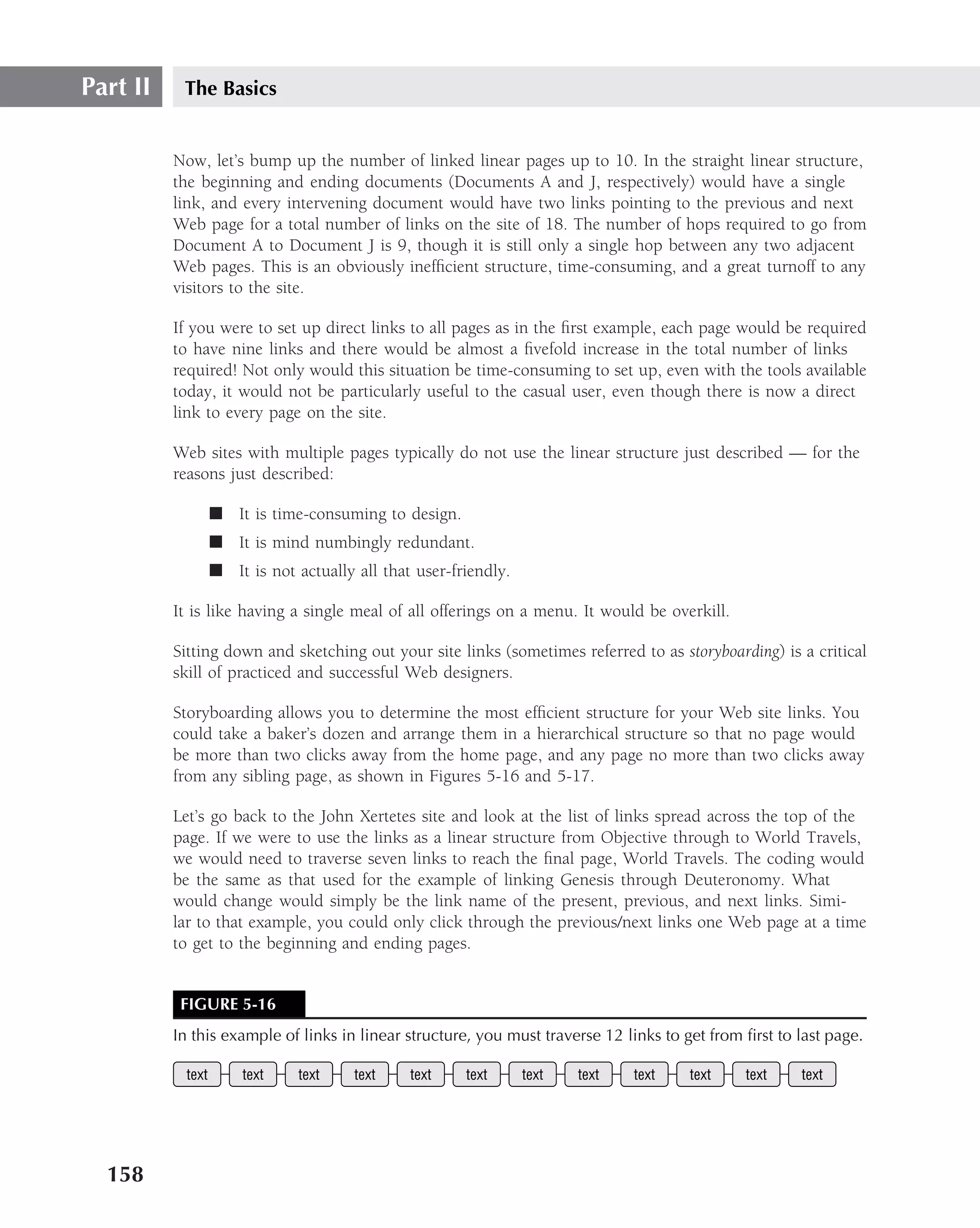 Part II    The Basics


          Now, let’s bump up the number of linked linear pages up to 10. In the straight linear structure,
          the beginning and ending documents (Documents A and J, respectively) would have a single
          link, and every intervening document would have two links pointing to the previous and next
          Web page for a total number of links on the site of 18. The number of hops required to go from
          Document A to Document J is 9, though it is still only a single hop between any two adjacent
          Web pages. This is an obviously inefﬁcient structure, time-consuming, and a great turnoff to any
          visitors to the site.

          If you were to set up direct links to all pages as in the ﬁrst example, each page would be required
          to have nine links and there would be almost a ﬁvefold increase in the total number of links
          required! Not only would this situation be time-consuming to set up, even with the tools available
          today, it would not be particularly useful to the casual user, even though there is now a direct
          link to every page on the site.

          Web sites with multiple pages typically do not use the linear structure just described — for the
          reasons just described:

                   ■ It is time-consuming to design.
                   ■ It is mind numbingly redundant.
                   ■ It is not actually all that user-friendly.

          It is like having a single meal of all offerings on a menu. It would be overkill.

          Sitting down and sketching out your site links (sometimes referred to as storyboarding) is a critical
          skill of practiced and successful Web designers.

          Storyboarding allows you to determine the most efﬁcient structure for your Web site links. You
          could take a baker’s dozen and arrange them in a hierarchical structure so that no page would
          be more than two clicks away from the home page, and any page no more than two clicks away
          from any sibling page, as shown in Figures 5-16 and 5-17.

          Let’s go back to the John Xertetes site and look at the list of links spread across the top of the
          page. If we were to use the links as a linear structure from Objective through to World Travels,
          we would need to traverse seven links to reach the ﬁnal page, World Travels. The coding would
          be the same as that used for the example of linking Genesis through Deuteronomy. What
          would change would simply be the link name of the present, previous, and next links. Simi-
          lar to that example, you could only click through the previous/next links one Web page at a time
          to get to the beginning and ending pages.


           FIGURE 5-16
          In this example of links in linear structure, you must traverse 12 links to get from ﬁrst to last page.

            text       text     text    text    text    text      text   text   text   text    text    text




  158
 