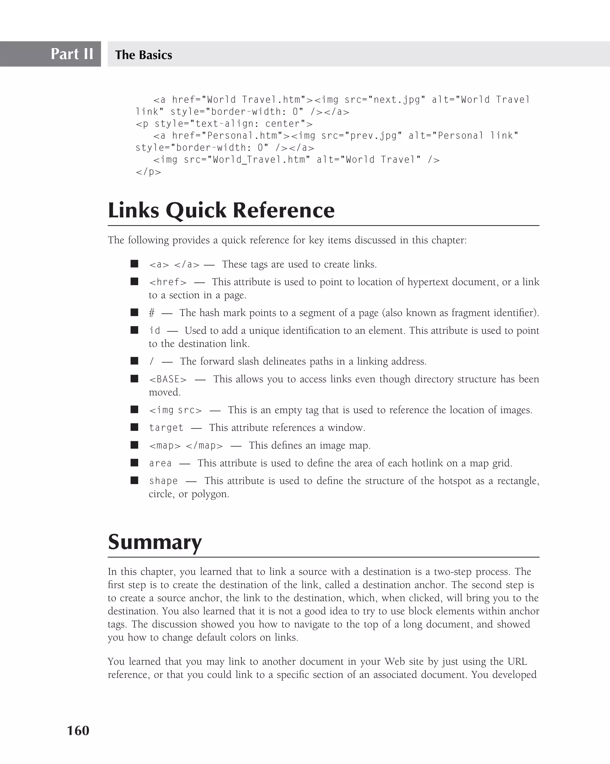 Part II    The Basics


                   <a href="World Travel.htm"><img src="next.jpg" alt="World Travel
                link" style="border-width: 0" /></a>
                <p style="text-align: center">
                   <a href="Personal.htm"><img src="prev.jpg" alt="Personal link"
                style="border-width: 0" /></a>
                   <img src="World Travel.htm" alt="World Travel" />
                </p>



          Links Quick Reference
          The following provides a quick reference for key items discussed in this chapter:

               ■ <a> </a> — These tags are used to create links.
               ■ <href> — This attribute is used to point to location of hypertext document, or a link
                 to a section in a page.
               ■ # — The hash mark points to a segment of a page (also known as fragment identiﬁer).
               ■ id — Used to add a unique identiﬁcation to an element. This attribute is used to point
                 to the destination link.
               ■ / — The forward slash delineates paths in a linking address.
               ■ <BASE> — This allows you to access links even though directory structure has been
                 moved.
               ■ <img src> — This is an empty tag that is used to reference the location of images.
               ■ target — This attribute references a window.
               ■ <map> </map> — This deﬁnes an image map.
               ■ area — This attribute is used to deﬁne the area of each hotlink on a map grid.
               ■ shape — This attribute is used to deﬁne the structure of the hotspot as a rectangle,
                 circle, or polygon.



          Summary
          In this chapter, you learned that to link a source with a destination is a two-step process. The
          ﬁrst step is to create the destination of the link, called a destination anchor. The second step is
          to create a source anchor, the link to the destination, which, when clicked, will bring you to the
          destination. You also learned that it is not a good idea to try to use block elements within anchor
          tags. The discussion showed you how to navigate to the top of a long document, and showed
          you how to change default colors on links.

          You learned that you may link to another document in your Web site by just using the URL
          reference, or that you could link to a speciﬁc section of an associated document. You developed




  160
 