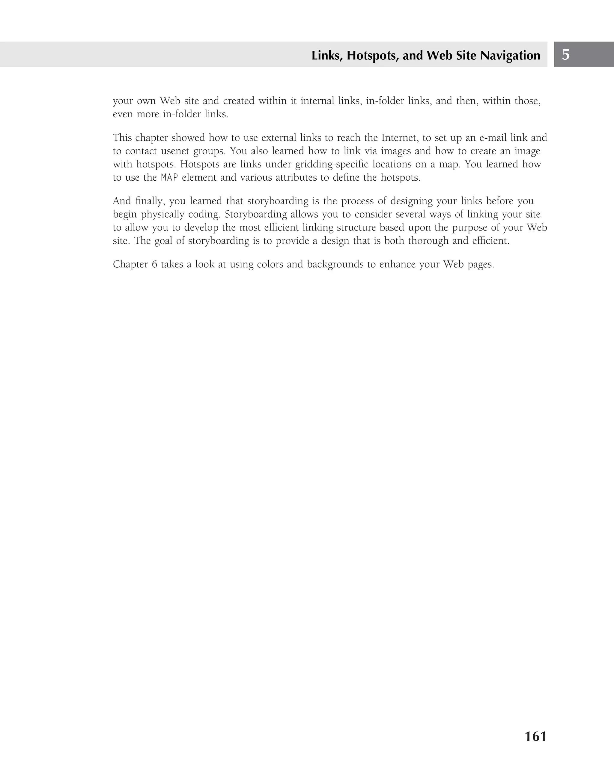 Links, Hotspots, and Web Site Navigation                5

your own Web site and created within it internal links, in-folder links, and then, within those,
even more in-folder links.

This chapter showed how to use external links to reach the Internet, to set up an e-mail link and
to contact usenet groups. You also learned how to link via images and how to create an image
with hotspots. Hotspots are links under gridding-speciﬁc locations on a map. You learned how
to use the MAP element and various attributes to deﬁne the hotspots.

And ﬁnally, you learned that storyboarding is the process of designing your links before you
begin physically coding. Storyboarding allows you to consider several ways of linking your site
to allow you to develop the most efﬁcient linking structure based upon the purpose of your Web
site. The goal of storyboarding is to provide a design that is both thorough and efﬁcient.

Chapter 6 takes a look at using colors and backgrounds to enhance your Web pages.




                                                                                            161
 