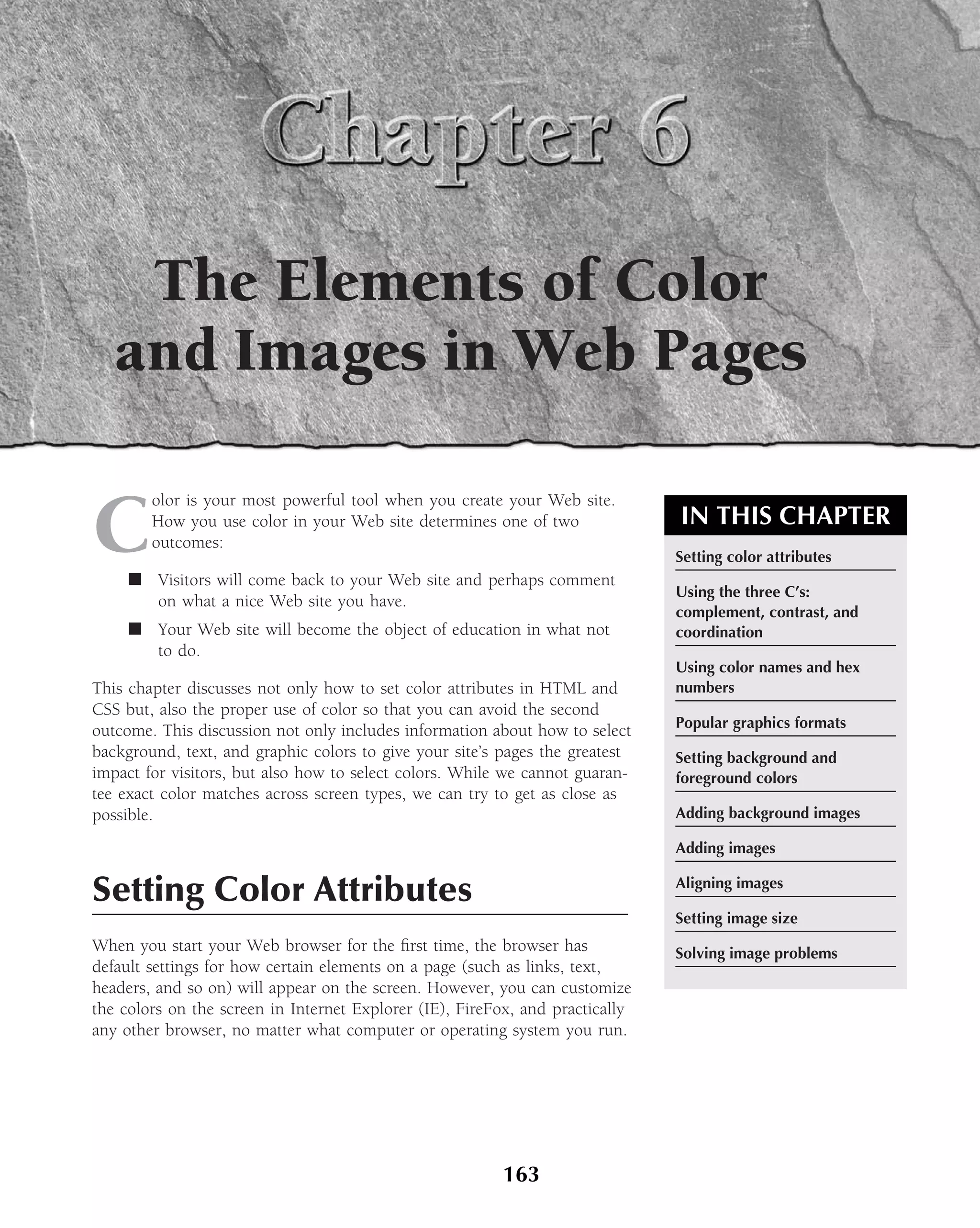 The Elements of Color
   and Images in Web Pages

C
        olor is your most powerful tool when you create your Web site.
        How you use color in your Web site determines one of two               IN THIS CHAPTER
        outcomes:
                                                                               Setting color attributes
     ■ Visitors will come back to your Web site and perhaps comment
                                                                               Using the three C’s:
       on what a nice Web site you have.
                                                                               complement, contrast, and
     ■ Your Web site will become the object of education in what not           coordination
       to do.
                                                                               Using color names and hex
This chapter discusses not only how to set color attributes in HTML and        numbers
CSS but, also the proper use of color so that you can avoid the second
                                                                               Popular graphics formats
outcome. This discussion not only includes information about how to select
background, text, and graphic colors to give your site’s pages the greatest    Setting background and
impact for visitors, but also how to select colors. While we cannot guaran-    foreground colors
tee exact color matches across screen types, we can try to get as close as
possible.                                                                      Adding background images

                                                                               Adding images


Setting Color Attributes                                                       Aligning images

                                                                               Setting image size
When you start your Web browser for the ﬁrst time, the browser has             Solving image problems
default settings for how certain elements on a page (such as links, text,
headers, and so on) will appear on the screen. However, you can customize
the colors on the screen in Internet Explorer (IE), FireFox, and practically
any other browser, no matter what computer or operating system you run.




                                                         163
 