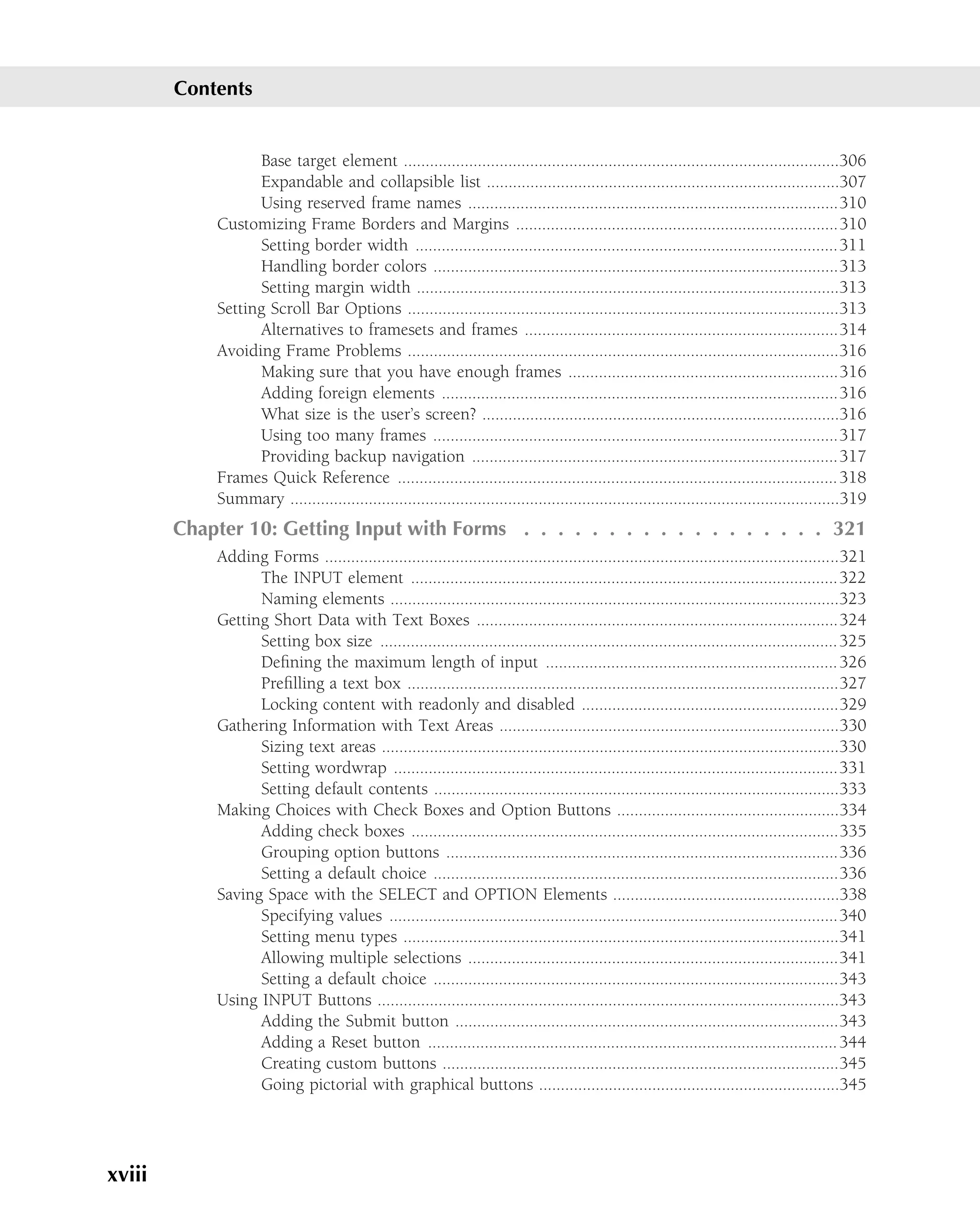 Contents


                  Base target element ....................................................................................................306
                  Expandable and collapsible list .................................................................................307
                  Using reserved frame names .....................................................................................310
            Customizing Frame Borders and Margins ..........................................................................310
                  Setting border width .................................................................................................311
                  Handling border colors .............................................................................................313
                  Setting margin width .................................................................................................313
            Setting Scroll Bar Options ...................................................................................................313
                  Alternatives to framesets and frames ........................................................................314
            Avoiding Frame Problems ...................................................................................................316
                  Making sure that you have enough frames ..............................................................316
                  Adding foreign elements ...........................................................................................316
                  What size is the user’s screen? ..................................................................................316
                  Using too many frames .............................................................................................317
                  Providing backup navigation ....................................................................................317
            Frames Quick Reference ..................................................................................................... 318
            Summary ..............................................................................................................................319
        Chapter 10: Getting Input with Forms . . . . . . . . . . . . . . . . . . 321
            Adding Forms ......................................................................................................................321
                  The INPUT element ..................................................................................................322
                  Naming elements .......................................................................................................323
            Getting Short Data with Text Boxes ...................................................................................324
                  Setting box size ......................................................................................................... 325
                  Deﬁning the maximum length of input ................................................................... 326
                  Preﬁlling a text box ...................................................................................................327
                  Locking content with readonly and disabled ...........................................................329
            Gathering Information with Text Areas ..............................................................................330
                  Sizing text areas .........................................................................................................330
                  Setting wordwrap ......................................................................................................331
                  Setting default contents .............................................................................................333
            Making Choices with Check Boxes and Option Buttons ...................................................334
                  Adding check boxes ..................................................................................................335
                  Grouping option buttons ..........................................................................................336
                  Setting a default choice .............................................................................................336
            Saving Space with the SELECT and OPTION Elements ....................................................338
                  Specifying values .......................................................................................................340
                  Setting menu types ....................................................................................................341
                  Allowing multiple selections .....................................................................................341
                  Setting a default choice .............................................................................................343
            Using INPUT Buttons ..........................................................................................................343
                  Adding the Submit button ........................................................................................343
                  Adding a Reset button .............................................................................................. 344
                  Creating custom buttons ...........................................................................................345
                  Going pictorial with graphical buttons .....................................................................345




xviii
 
