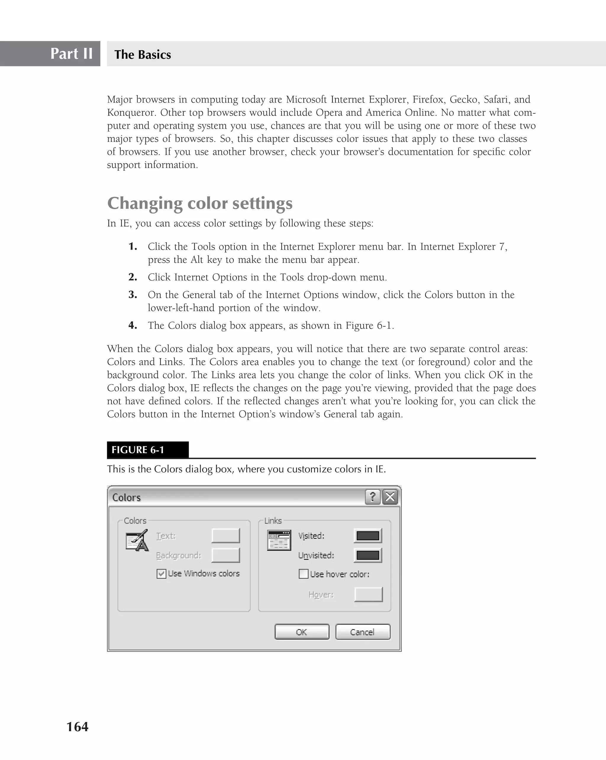 Part II    The Basics


          Major browsers in computing today are Microsoft Internet Explorer, Firefox, Gecko, Safari, and
          Konqueror. Other top browsers would include Opera and America Online. No matter what com-
          puter and operating system you use, chances are that you will be using one or more of these two
          major types of browsers. So, this chapter discusses color issues that apply to these two classes
          of browsers. If you use another browser, check your browser’s documentation for speciﬁc color
          support information.


          Changing color settings
          In IE, you can access color settings by following these steps:

               1. Click the Tools option in the Internet Explorer menu bar. In Internet Explorer 7,
                  press the Alt key to make the menu bar appear.
               2. Click Internet Options in the Tools drop-down menu.
               3. On the General tab of the Internet Options window, click the Colors button in the
                  lower-left-hand portion of the window.
               4. The Colors dialog box appears, as shown in Figure 6-1.

          When the Colors dialog box appears, you will notice that there are two separate control areas:
          Colors and Links. The Colors area enables you to change the text (or foreground) color and the
          background color. The Links area lets you change the color of links. When you click OK in the
          Colors dialog box, IE reﬂects the changes on the page you’re viewing, provided that the page does
          not have deﬁned colors. If the reﬂected changes aren’t what you’re looking for, you can click the
          Colors button in the Internet Option’s window’s General tab again.


           FIGURE 6-1
          This is the Colors dialog box, where you customize colors in IE.




  164
 