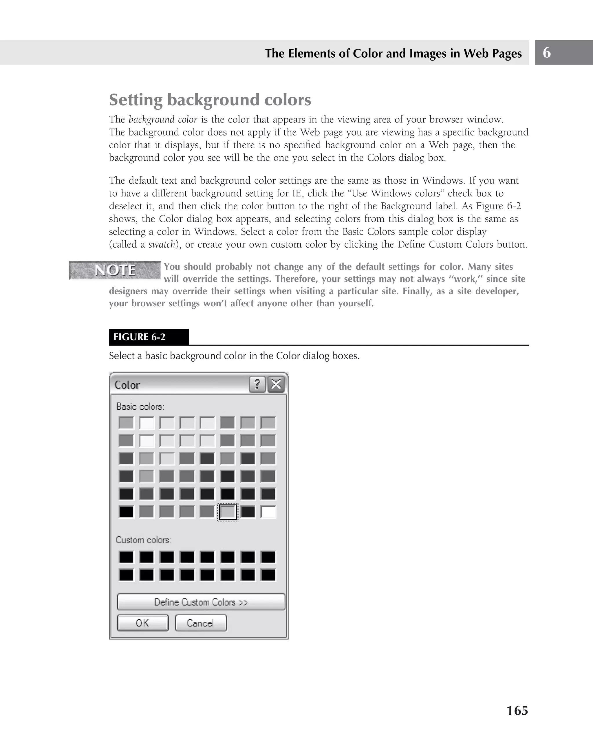 The Elements of Color and Images in Web Pages                     6


Setting background colors
The background color is the color that appears in the viewing area of your browser window.
The background color does not apply if the Web page you are viewing has a speciﬁc background
color that it displays, but if there is no speciﬁed background color on a Web page, then the
background color you see will be the one you select in the Colors dialog box.

The default text and background color settings are the same as those in Windows. If you want
to have a different background setting for IE, click the ‘‘Use Windows colors’’ check box to
deselect it, and then click the color button to the right of the Background label. As Figure 6-2
shows, the Color dialog box appears, and selecting colors from this dialog box is the same as
selecting a color in Windows. Select a color from the Basic Colors sample color display
(called a swatch), or create your own custom color by clicking the Deﬁne Custom Colors button.

            You should probably not change any of the default settings for color. Many sites
            will override the settings. Therefore, your settings may not always ‘‘work,’’ since site
designers may override their settings when visiting a particular site. Finally, as a site developer,
your browser settings won’t affect anyone other than yourself.


 FIGURE 6-2
Select a basic background color in the Color dialog boxes.




                                                                                               165
 