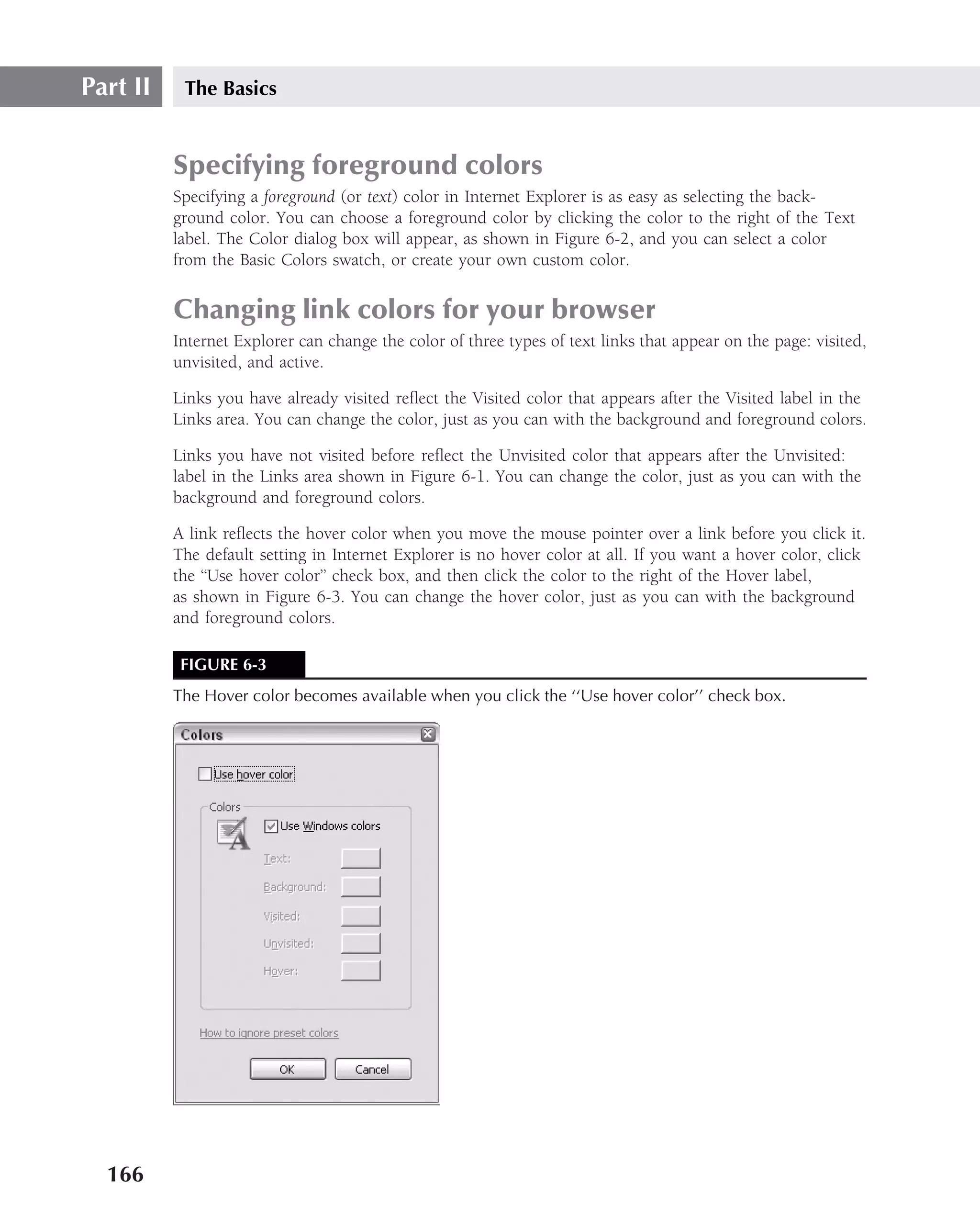 Part II    The Basics


          Specifying foreground colors
          Specifying a foreground (or text) color in Internet Explorer is as easy as selecting the back-
          ground color. You can choose a foreground color by clicking the color to the right of the Text
          label. The Color dialog box will appear, as shown in Figure 6-2, and you can select a color
          from the Basic Colors swatch, or create your own custom color.


          Changing link colors for your browser
          Internet Explorer can change the color of three types of text links that appear on the page: visited,
          unvisited, and active.

          Links you have already visited reﬂect the Visited color that appears after the Visited label in the
          Links area. You can change the color, just as you can with the background and foreground colors.

          Links you have not visited before reﬂect the Unvisited color that appears after the Unvisited:
          label in the Links area shown in Figure 6-1. You can change the color, just as you can with the
          background and foreground colors.

          A link reﬂects the hover color when you move the mouse pointer over a link before you click it.
          The default setting in Internet Explorer is no hover color at all. If you want a hover color, click
          the ‘‘Use hover color’’ check box, and then click the color to the right of the Hover label,
          as shown in Figure 6-3. You can change the hover color, just as you can with the background
          and foreground colors.

           FIGURE 6-3
          The Hover color becomes available when you click the ‘‘Use hover color’’ check box.




  166
 