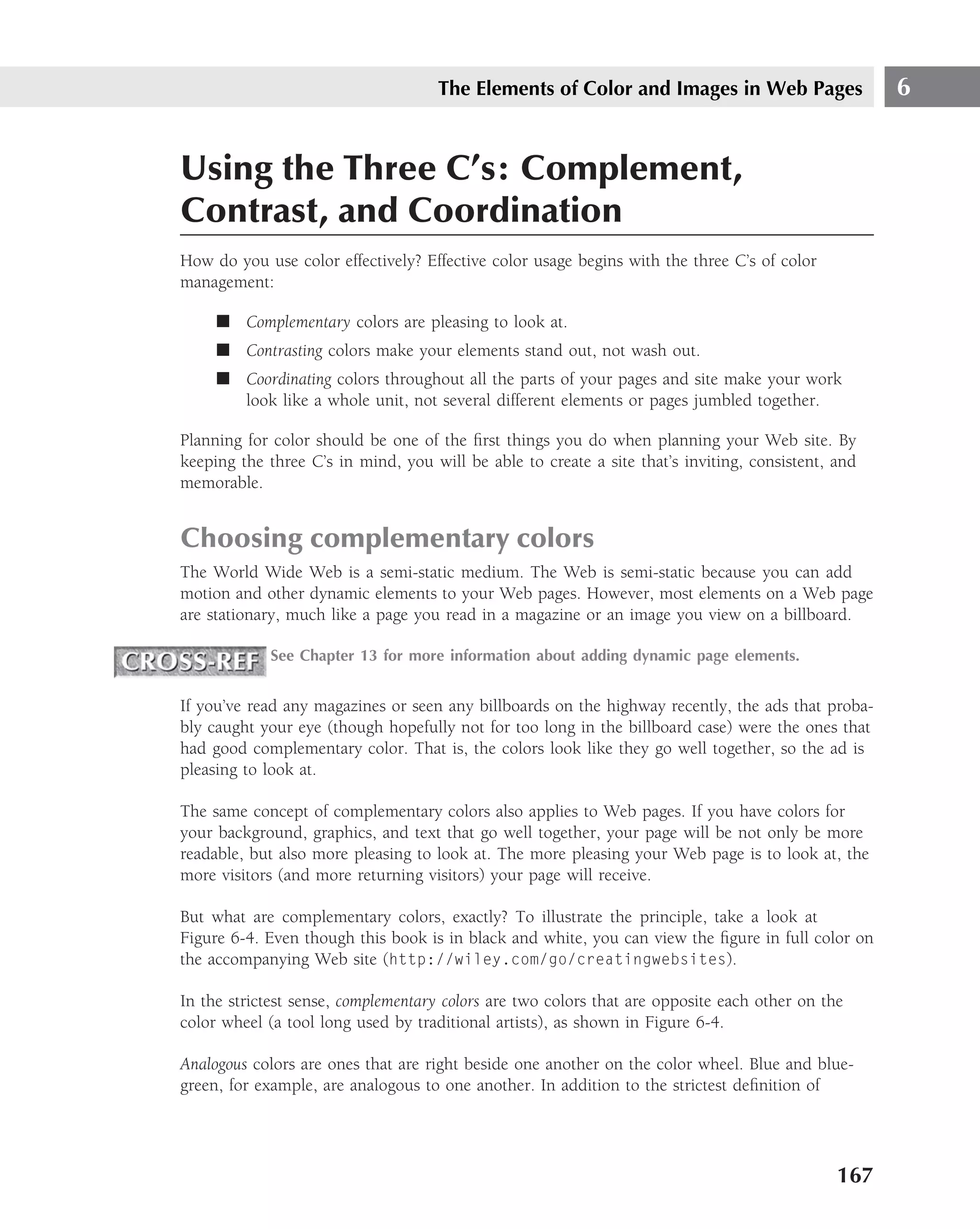 The Elements of Color and Images in Web Pages                   6


Using the Three C’s: Complement,
Contrast, and Coordination
How do you use color effectively? Effective color usage begins with the three C’s of color
management:

     ■ Complementary colors are pleasing to look at.
     ■ Contrasting colors make your elements stand out, not wash out.
     ■ Coordinating colors throughout all the parts of your pages and site make your work
       look like a whole unit, not several different elements or pages jumbled together.

Planning for color should be one of the ﬁrst things you do when planning your Web site. By
keeping the three C’s in mind, you will be able to create a site that’s inviting, consistent, and
memorable.


Choosing complementary colors
The World Wide Web is a semi-static medium. The Web is semi-static because you can add
motion and other dynamic elements to your Web pages. However, most elements on a Web page
are stationary, much like a page you read in a magazine or an image you view on a billboard.

            See Chapter 13 for more information about adding dynamic page elements.


If you’ve read any magazines or seen any billboards on the highway recently, the ads that proba-
bly caught your eye (though hopefully not for too long in the billboard case) were the ones that
had good complementary color. That is, the colors look like they go well together, so the ad is
pleasing to look at.

The same concept of complementary colors also applies to Web pages. If you have colors for
your background, graphics, and text that go well together, your page will be not only be more
readable, but also more pleasing to look at. The more pleasing your Web page is to look at, the
more visitors (and more returning visitors) your page will receive.

But what are complementary colors, exactly? To illustrate the principle, take a look at
Figure 6-4. Even though this book is in black and white, you can view the ﬁgure in full color on
the accompanying Web site (http://wiley.com/go/creatingwebsites).

In the strictest sense, complementary colors are two colors that are opposite each other on the
color wheel (a tool long used by traditional artists), as shown in Figure 6-4.

Analogous colors are ones that are right beside one another on the color wheel. Blue and blue-
green, for example, are analogous to one another. In addition to the strictest deﬁnition of




                                                                                              167
 
