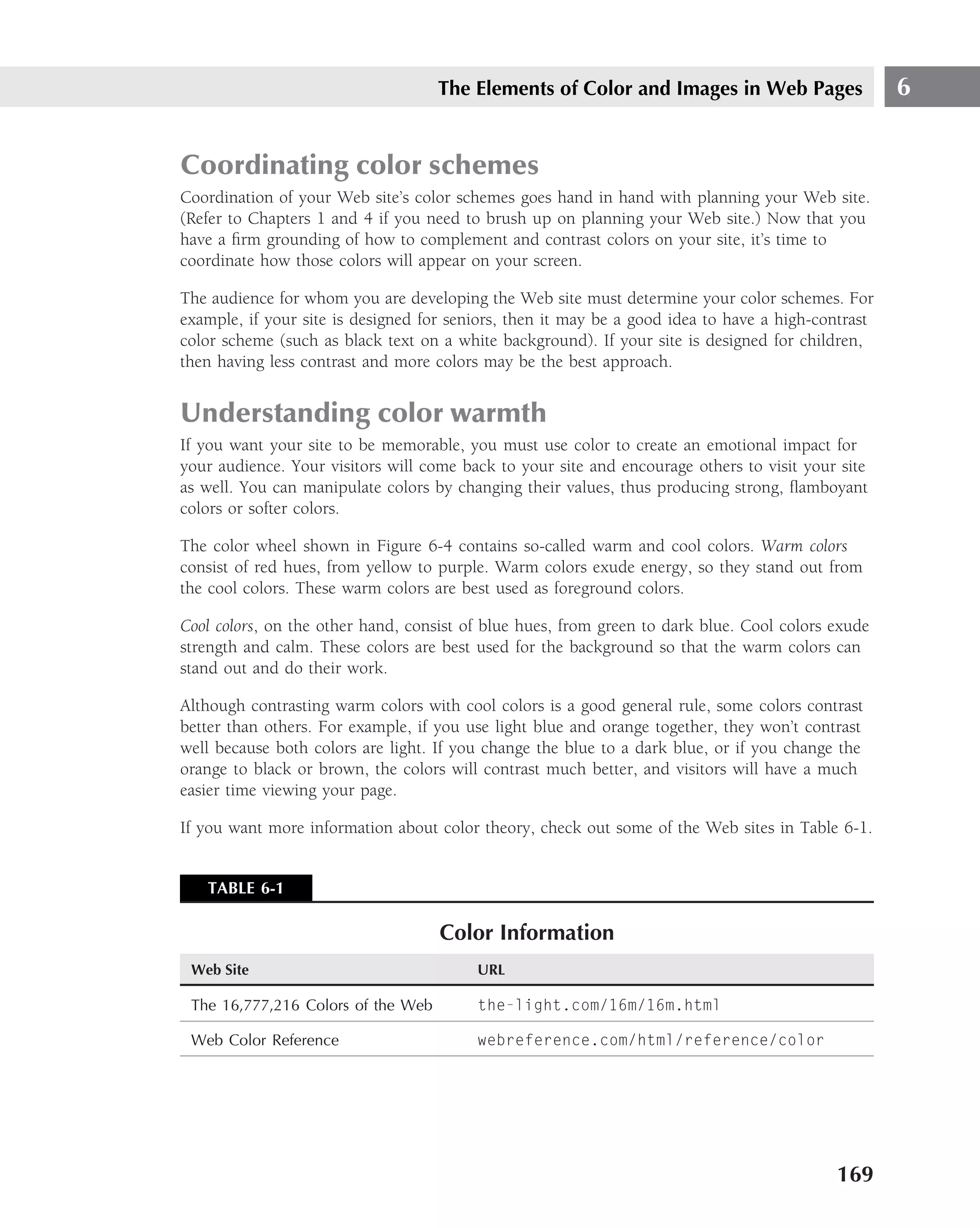 The Elements of Color and Images in Web Pages                   6


Coordinating color schemes
Coordination of your Web site’s color schemes goes hand in hand with planning your Web site.
(Refer to Chapters 1 and 4 if you need to brush up on planning your Web site.) Now that you
have a ﬁrm grounding of how to complement and contrast colors on your site, it’s time to
coordinate how those colors will appear on your screen.

The audience for whom you are developing the Web site must determine your color schemes. For
example, if your site is designed for seniors, then it may be a good idea to have a high-contrast
color scheme (such as black text on a white background). If your site is designed for children,
then having less contrast and more colors may be the best approach.


Understanding color warmth
If you want your site to be memorable, you must use color to create an emotional impact for
your audience. Your visitors will come back to your site and encourage others to visit your site
as well. You can manipulate colors by changing their values, thus producing strong, ﬂamboyant
colors or softer colors.

The color wheel shown in Figure 6-4 contains so-called warm and cool colors. Warm colors
consist of red hues, from yellow to purple. Warm colors exude energy, so they stand out from
the cool colors. These warm colors are best used as foreground colors.

Cool colors, on the other hand, consist of blue hues, from green to dark blue. Cool colors exude
strength and calm. These colors are best used for the background so that the warm colors can
stand out and do their work.

Although contrasting warm colors with cool colors is a good general rule, some colors contrast
better than others. For example, if you use light blue and orange together, they won’t contrast
well because both colors are light. If you change the blue to a dark blue, or if you change the
orange to black or brown, the colors will contrast much better, and visitors will have a much
easier time viewing your page.

If you want more information about color theory, check out some of the Web sites in Table 6-1.


   TABLE 6-1

                                    Color Information
 Web Site                                URL

 The 16,777,216 Colors of the Web        the-light.com/16m/16m.html

 Web Color Reference                     webreference.com/html/reference/color




                                                                                           169
 