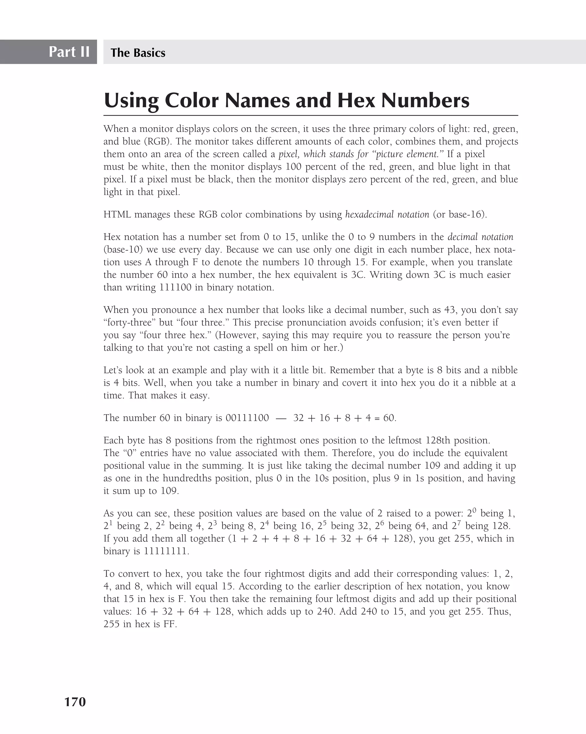 Part II    The Basics



          Using Color Names and Hex Numbers
          When a monitor displays colors on the screen, it uses the three primary colors of light: red, green,
          and blue (RGB). The monitor takes different amounts of each color, combines them, and projects
          them onto an area of the screen called a pixel, which stands for ‘‘picture element.’’ If a pixel
          must be white, then the monitor displays 100 percent of the red, green, and blue light in that
          pixel. If a pixel must be black, then the monitor displays zero percent of the red, green, and blue
          light in that pixel.

          HTML manages these RGB color combinations by using hexadecimal notation (or base-16).

          Hex notation has a number set from 0 to 15, unlike the 0 to 9 numbers in the decimal notation
          (base-10) we use every day. Because we can use only one digit in each number place, hex nota-
          tion uses A through F to denote the numbers 10 through 15. For example, when you translate
          the number 60 into a hex number, the hex equivalent is 3C. Writing down 3C is much easier
          than writing 111100 in binary notation.

          When you pronounce a hex number that looks like a decimal number, such as 43, you don’t say
          ‘‘forty-three’’ but ‘‘four three.’’ This precise pronunciation avoids confusion; it’s even better if
          you say ‘‘four three hex.’’ (However, saying this may require you to reassure the person you’re
          talking to that you’re not casting a spell on him or her.)

          Let’s look at an example and play with it a little bit. Remember that a byte is 8 bits and a nibble
          is 4 bits. Well, when you take a number in binary and covert it into hex you do it a nibble at a
          time. That makes it easy.

          The number 60 in binary is 00111100 — 32 + 16 + 8 + 4 = 60.

          Each byte has 8 positions from the rightmost ones position to the leftmost 128th position.
          The ‘‘0’’ entries have no value associated with them. Therefore, you do include the equivalent
          positional value in the summing. It is just like taking the decimal number 109 and adding it up
          as one in the hundredths position, plus 0 in the 10s position, plus 9 in 1s position, and having
          it sum up to 109.

          As you can see, these position values are based on the value of 2 raised to a power: 20 being 1,
          21 being 2, 22 being 4, 23 being 8, 24 being 16, 25 being 32, 26 being 64, and 27 being 128.
          If you add them all together (1 + 2 + 4 + 8 + 16 + 32 + 64 + 128), you get 255, which in
          binary is 11111111.

          To convert to hex, you take the four rightmost digits and add their corresponding values: 1, 2,
          4, and 8, which will equal 15. According to the earlier description of hex notation, you know
          that 15 in hex is F. You then take the remaining four leftmost digits and add up their positional
          values: 16 + 32 + 64 + 128, which adds up to 240. Add 240 to 15, and you get 255. Thus,
          255 in hex is FF.




  170
 