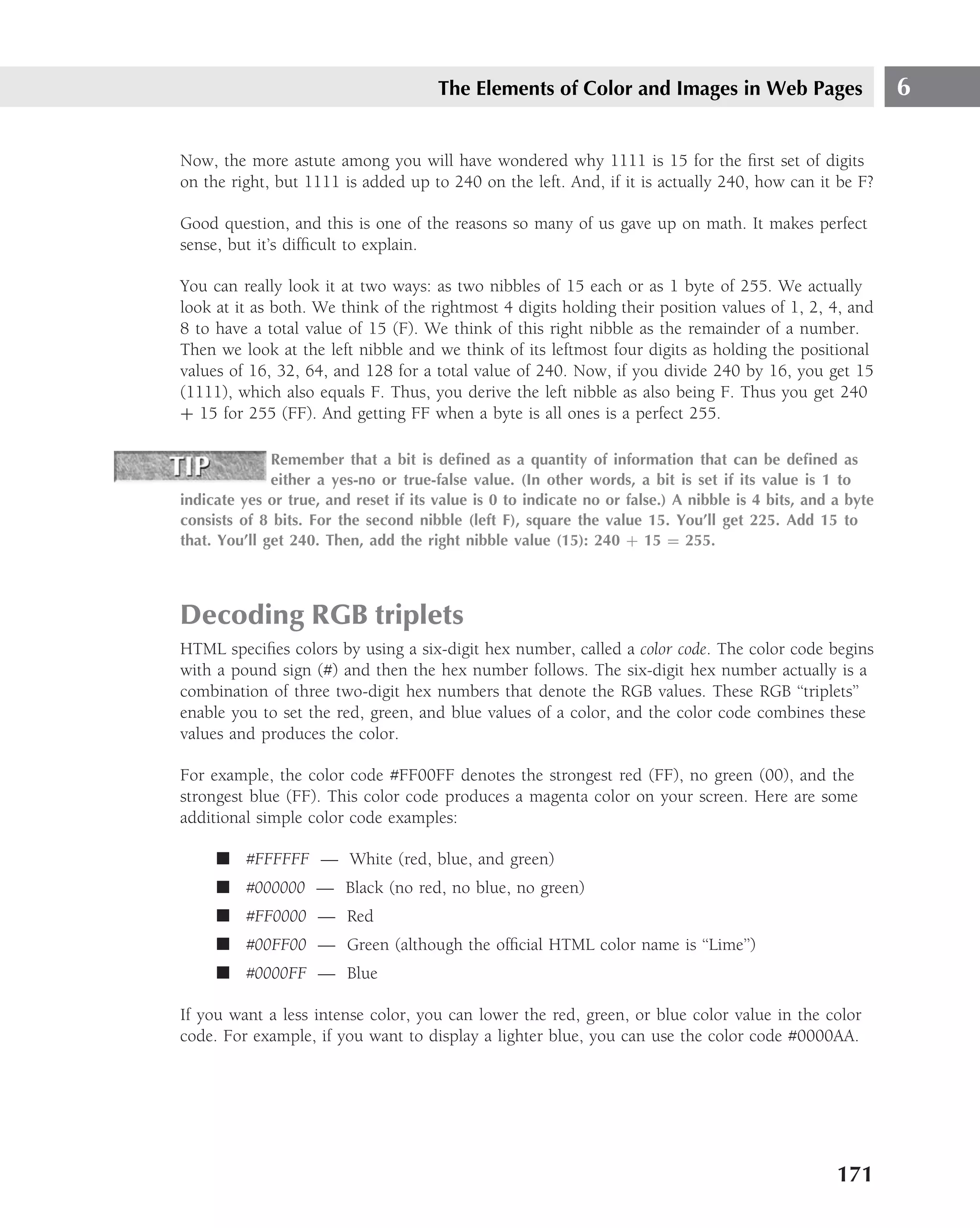 The Elements of Color and Images in Web Pages                         6

Now, the more astute among you will have wondered why 1111 is 15 for the ﬁrst set of digits
on the right, but 1111 is added up to 240 on the left. And, if it is actually 240, how can it be F?

Good question, and this is one of the reasons so many of us gave up on math. It makes perfect
sense, but it’s difﬁcult to explain.

You can really look it at two ways: as two nibbles of 15 each or as 1 byte of 255. We actually
look at it as both. We think of the rightmost 4 digits holding their position values of 1, 2, 4, and
8 to have a total value of 15 (F). We think of this right nibble as the remainder of a number.
Then we look at the left nibble and we think of its leftmost four digits as holding the positional
values of 16, 32, 64, and 128 for a total value of 240. Now, if you divide 240 by 16, you get 15
(1111), which also equals F. Thus, you derive the left nibble as also being F. Thus you get 240
+ 15 for 255 (FF). And getting FF when a byte is all ones is a perfect 255.

              Remember that a bit is deﬁned as a quantity of information that can be deﬁned as
              either a yes-no or true-false value. (In other words, a bit is set if its value is 1 to
indicate yes or true, and reset if its value is 0 to indicate no or false.) A nibble is 4 bits, and a byte
consists of 8 bits. For the second nibble (left F), square the value 15. You’ll get 225. Add 15 to
that. You’ll get 240. Then, add the right nibble value (15): 240 + 15 = 255.




Decoding RGB triplets
HTML speciﬁes colors by using a six-digit hex number, called a color code. The color code begins
with a pound sign (#) and then the hex number follows. The six-digit hex number actually is a
combination of three two-digit hex numbers that denote the RGB values. These RGB ‘‘triplets’’
enable you to set the red, green, and blue values of a color, and the color code combines these
values and produces the color.

For example, the color code #FF00FF denotes the strongest red (FF), no green (00), and the
strongest blue (FF). This color code produces a magenta color on your screen. Here are some
additional simple color code examples:

     ■ #FFFFFF — White (red, blue, and green)
     ■ #000000 — Black (no red, no blue, no green)
     ■ #FF0000 — Red
     ■ #00FF00 — Green (although the ofﬁcial HTML color name is ‘‘Lime’’)
     ■ #0000FF — Blue

If you want a less intense color, you can lower the red, green, or blue color value in the color
code. For example, if you want to display a lighter blue, you can use the color code #0000AA.




                                                                                                    171
 