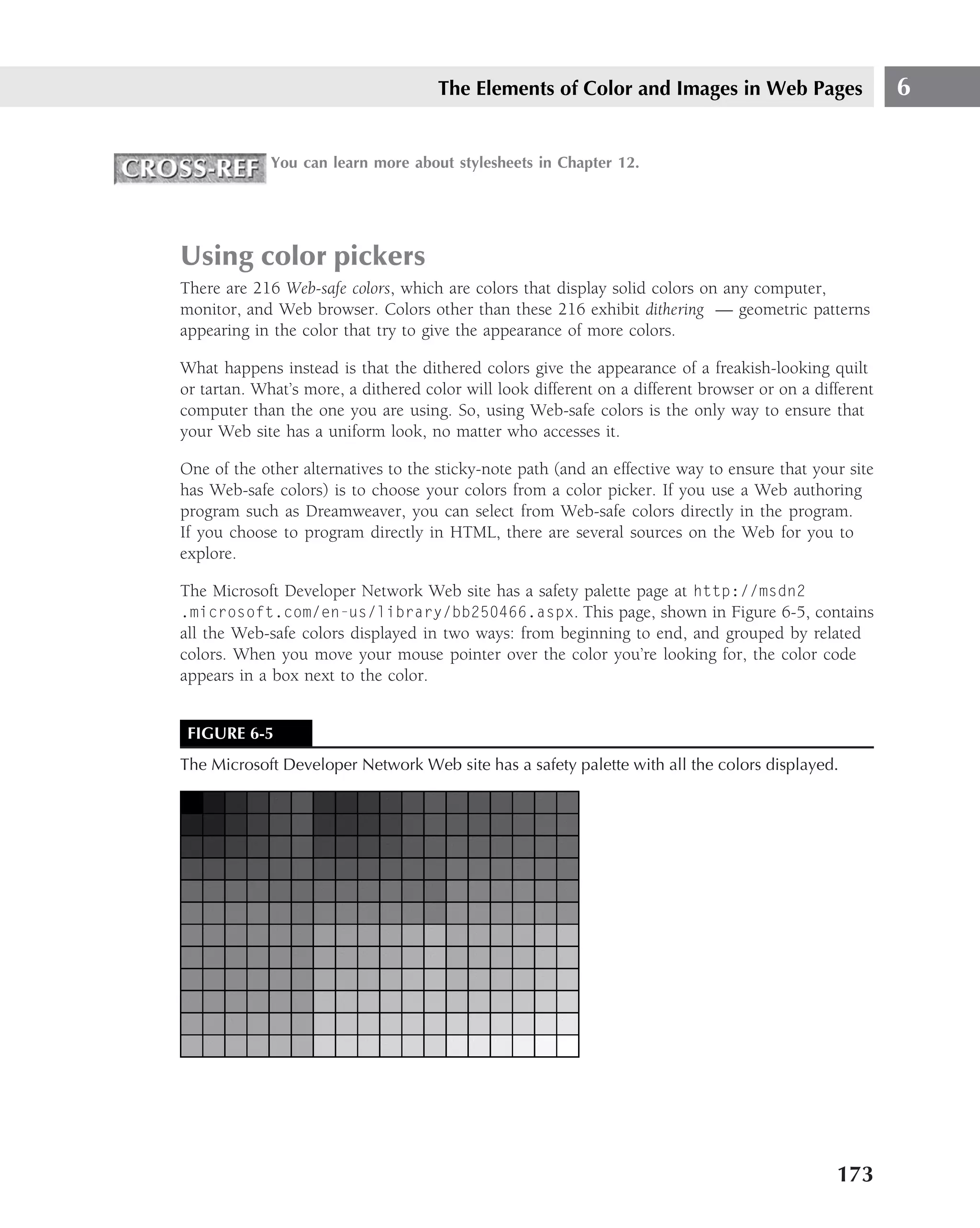 The Elements of Color and Images in Web Pages                      6

             You can learn more about stylesheets in Chapter 12.




Using color pickers
There are 216 Web-safe colors, which are colors that display solid colors on any computer,
monitor, and Web browser. Colors other than these 216 exhibit dithering — geometric patterns
appearing in the color that try to give the appearance of more colors.

What happens instead is that the dithered colors give the appearance of a freakish-looking quilt
or tartan. What’s more, a dithered color will look different on a different browser or on a different
computer than the one you are using. So, using Web-safe colors is the only way to ensure that
your Web site has a uniform look, no matter who accesses it.

One of the other alternatives to the sticky-note path (and an effective way to ensure that your site
has Web-safe colors) is to choose your colors from a color picker. If you use a Web authoring
program such as Dreamweaver, you can select from Web-safe colors directly in the program.
If you choose to program directly in HTML, there are several sources on the Web for you to
explore.

The Microsoft Developer Network Web site has a safety palette page at http://msdn2
.microsoft.com/en-us/library/bb250466.aspx. This page, shown in Figure 6-5, contains
all the Web-safe colors displayed in two ways: from beginning to end, and grouped by related
colors. When you move your mouse pointer over the color you’re looking for, the color code
appears in a box next to the color.


 FIGURE 6-5
The Microsoft Developer Network Web site has a safety palette with all the colors displayed.




                                                                                               173
 
