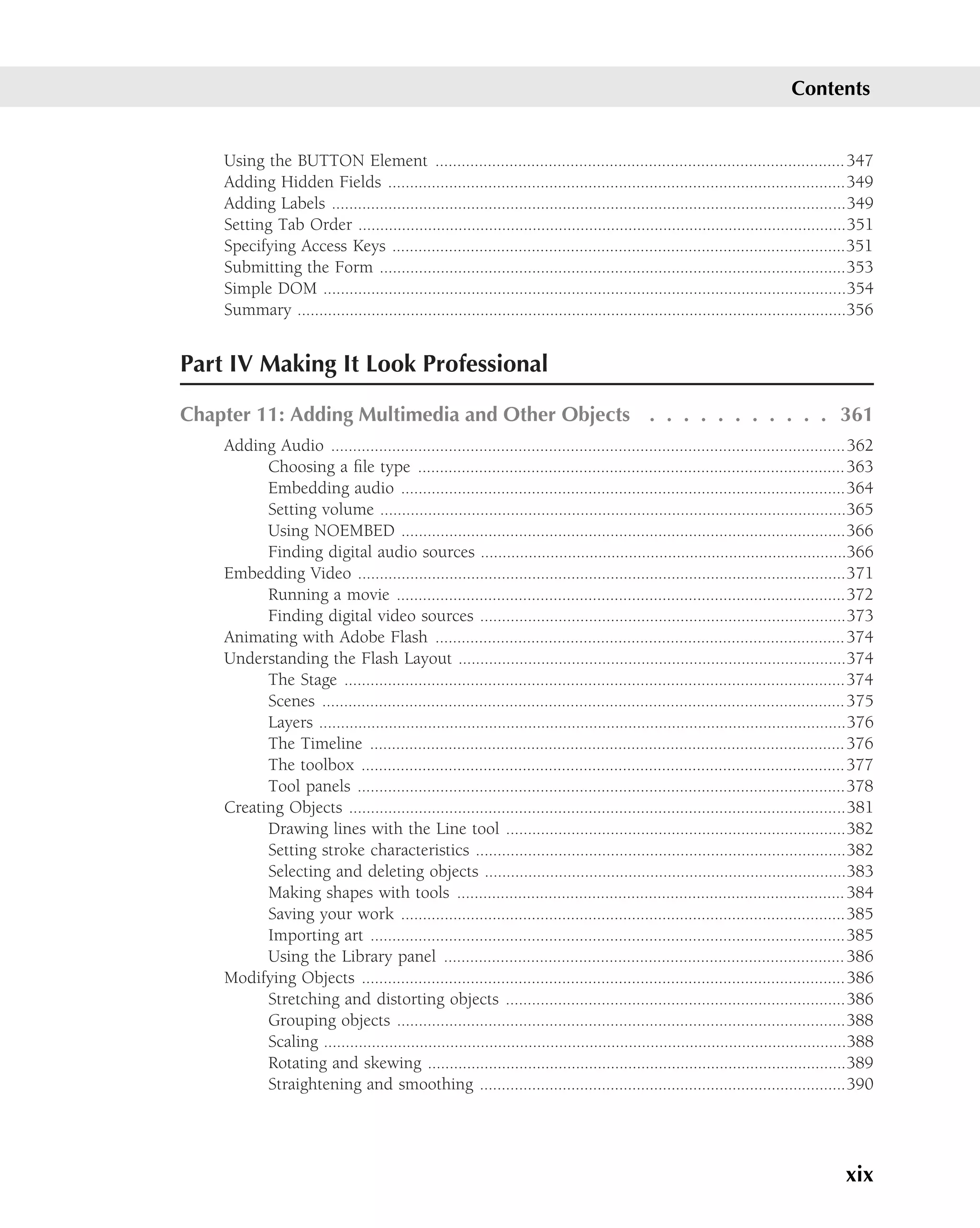 Contents


    Using the BUTTON Element .............................................................................................. 347
    Adding Hidden Fields .........................................................................................................349
    Adding Labels ......................................................................................................................349
    Setting Tab Order ................................................................................................................351
    Specifying Access Keys ........................................................................................................351
    Submitting the Form ...........................................................................................................353
    Simple DOM ........................................................................................................................354
    Summary ..............................................................................................................................356


Part IV Making It Look Professional

Chapter 11: Adding Multimedia and Other Objects . . . . . . . . . . . 361
    Adding Audio ......................................................................................................................362
          Choosing a ﬁle type ..................................................................................................363
          Embedding audio ......................................................................................................364
          Setting volume ...........................................................................................................365
          Using NOEMBED ......................................................................................................366
          Finding digital audio sources ....................................................................................366
    Embedding Video ................................................................................................................371
          Running a movie .......................................................................................................372
          Finding digital video sources ....................................................................................373
    Animating with Adobe Flash .............................................................................................. 374
    Understanding the Flash Layout .........................................................................................374
          The Stage ...................................................................................................................374
          Scenes ........................................................................................................................375
          Layers .........................................................................................................................376
          The Timeline ............................................................................................................. 376
          The toolbox ...............................................................................................................377
          Tool panels ................................................................................................................378
    Creating Objects ..................................................................................................................381
          Drawing lines with the Line tool ..............................................................................382
          Setting stroke characteristics .....................................................................................382
          Selecting and deleting objects ...................................................................................383
          Making shapes with tools ......................................................................................... 384
          Saving your work ......................................................................................................385
          Importing art .............................................................................................................385
          Using the Library panel ............................................................................................ 386
    Modifying Objects ...............................................................................................................386
          Stretching and distorting objects ..............................................................................386
          Grouping objects .......................................................................................................388
          Scaling ........................................................................................................................388
          Rotating and skewing ................................................................................................389
          Straightening and smoothing ....................................................................................390




                                                                                                                                       xix
 