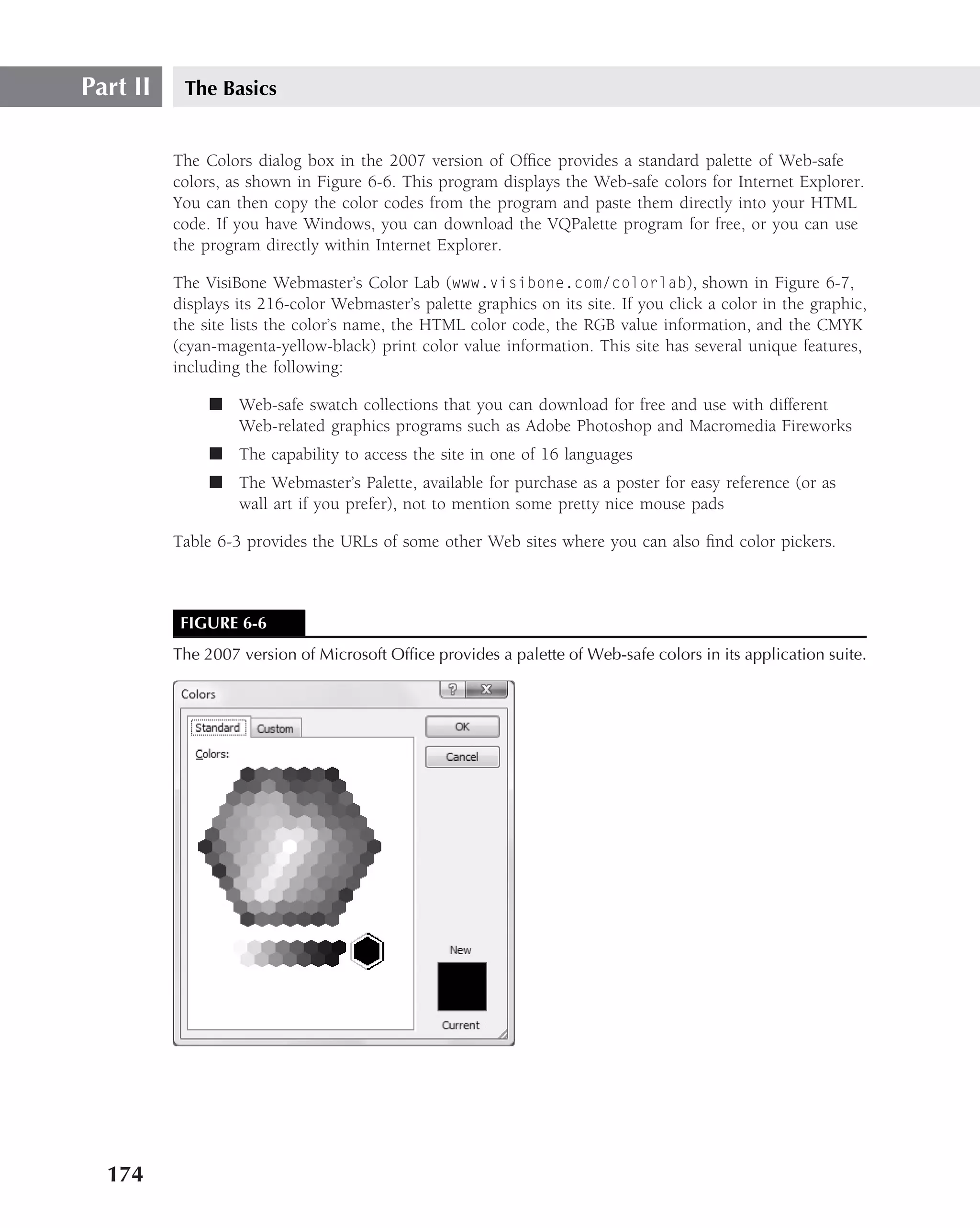 Part II    The Basics


          The Colors dialog box in the 2007 version of Ofﬁce provides a standard palette of Web-safe
          colors, as shown in Figure 6-6. This program displays the Web-safe colors for Internet Explorer.
          You can then copy the color codes from the program and paste them directly into your HTML
          code. If you have Windows, you can download the VQPalette program for free, or you can use
          the program directly within Internet Explorer.

          The VisiBone Webmaster’s Color Lab (www.visibone.com/colorlab), shown in Figure 6-7,
          displays its 216-color Webmaster’s palette graphics on its site. If you click a color in the graphic,
          the site lists the color’s name, the HTML color code, the RGB value information, and the CMYK
          (cyan-magenta-yellow-black) print color value information. This site has several unique features,
          including the following:

               ■ Web-safe swatch collections that you can download for free and use with different
                 Web-related graphics programs such as Adobe Photoshop and Macromedia Fireworks
               ■ The capability to access the site in one of 16 languages
               ■ The Webmaster’s Palette, available for purchase as a poster for easy reference (or as
                 wall art if you prefer), not to mention some pretty nice mouse pads

          Table 6-3 provides the URLs of some other Web sites where you can also ﬁnd color pickers.



           FIGURE 6-6
          The 2007 version of Microsoft Ofﬁce provides a palette of Web-safe colors in its application suite.




  174
 