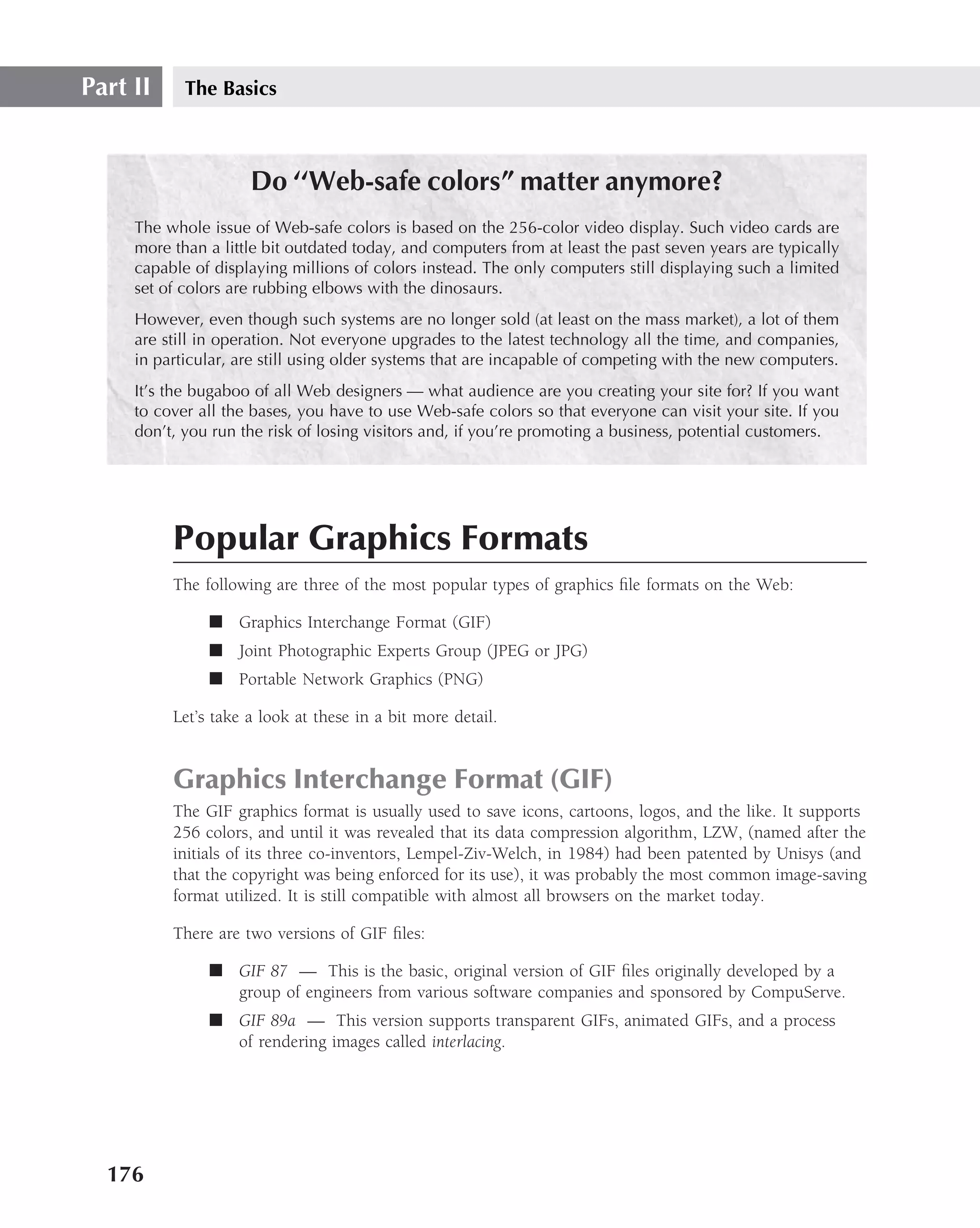 Part II     The Basics



                     Do ‘‘Web-safe colors” matter anymore?
     The whole issue of Web-safe colors is based on the 256-color video display. Such video cards are
     more than a little bit outdated today, and computers from at least the past seven years are typically
     capable of displaying millions of colors instead. The only computers still displaying such a limited
     set of colors are rubbing elbows with the dinosaurs.
     However, even though such systems are no longer sold (at least on the mass market), a lot of them
     are still in operation. Not everyone upgrades to the latest technology all the time, and companies,
     in particular, are still using older systems that are incapable of competing with the new computers.
     It’s the bugaboo of all Web designers — what audience are you creating your site for? If you want
     to cover all the bases, you have to use Web-safe colors so that everyone can visit your site. If you
     don’t, you run the risk of losing visitors and, if you’re promoting a business, potential customers.




          Popular Graphics Formats
          The following are three of the most popular types of graphics ﬁle formats on the Web:

               ■ Graphics Interchange Format (GIF)
               ■ Joint Photographic Experts Group (JPEG or JPG)
               ■ Portable Network Graphics (PNG)

          Let’s take a look at these in a bit more detail.


          Graphics Interchange Format (GIF)
          The GIF graphics format is usually used to save icons, cartoons, logos, and the like. It supports
          256 colors, and until it was revealed that its data compression algorithm, LZW, (named after the
          initials of its three co-inventors, Lempel-Ziv-Welch, in 1984) had been patented by Unisys (and
          that the copyright was being enforced for its use), it was probably the most common image-saving
          format utilized. It is still compatible with almost all browsers on the market today.

          There are two versions of GIF ﬁles:

               ■ GIF 87 — This is the basic, original version of GIF ﬁles originally developed by a
                 group of engineers from various software companies and sponsored by CompuServe.
               ■ GIF 89a — This version supports transparent GIFs, animated GIFs, and a process
                 of rendering images called interlacing.




  176
 