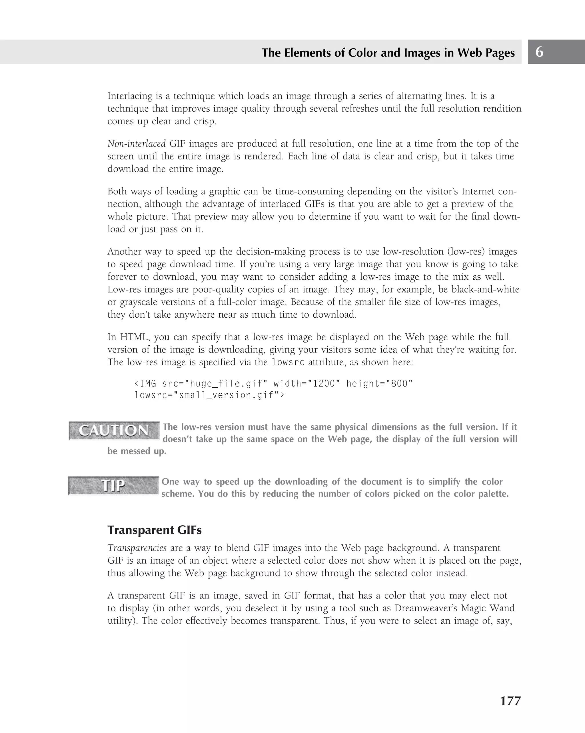 The Elements of Color and Images in Web Pages                    6

Interlacing is a technique which loads an image through a series of alternating lines. It is a
technique that improves image quality through several refreshes until the full resolution rendition
comes up clear and crisp.

Non-interlaced GIF images are produced at full resolution, one line at a time from the top of the
screen until the entire image is rendered. Each line of data is clear and crisp, but it takes time
download the entire image.

Both ways of loading a graphic can be time-consuming depending on the visitor’s Internet con-
nection, although the advantage of interlaced GIFs is that you are able to get a preview of the
whole picture. That preview may allow you to determine if you want to wait for the ﬁnal down-
load or just pass on it.

Another way to speed up the decision-making process is to use low-resolution (low-res) images
to speed page download time. If you’re using a very large image that you know is going to take
forever to download, you may want to consider adding a low-res image to the mix as well.
Low-res images are poor-quality copies of an image. They may, for example, be black-and-white
or grayscale versions of a full-color image. Because of the smaller ﬁle size of low-res images,
they don’t take anywhere near as much time to download.

In HTML, you can specify that a low-res image be displayed on the Web page while the full
version of the image is downloading, giving your visitors some idea of what they’re waiting for.
The low-res image is speciﬁed via the lowsrc attribute, as shown here:

      ‹IMG src="huge_file.gif" width="1200" height="800"
      lowsrc="small_version.gif"›


            The low-res version must have the same physical dimensions as the full version. If it
            doesn’t take up the same space on the Web page, the display of the full version will
be messed up.


            One way to speed up the downloading of the document is to simplify the color
            scheme. You do this by reducing the number of colors picked on the color palette.


Transparent GIFs
Transparencies are a way to blend GIF images into the Web page background. A transparent
GIF is an image of an object where a selected color does not show when it is placed on the page,
thus allowing the Web page background to show through the selected color instead.

A transparent GIF is an image, saved in GIF format, that has a color that you may elect not
to display (in other words, you deselect it by using a tool such as Dreamweaver’s Magic Wand
utility). The color effectively becomes transparent. Thus, if you were to select an image of, say,




                                                                                              177
 