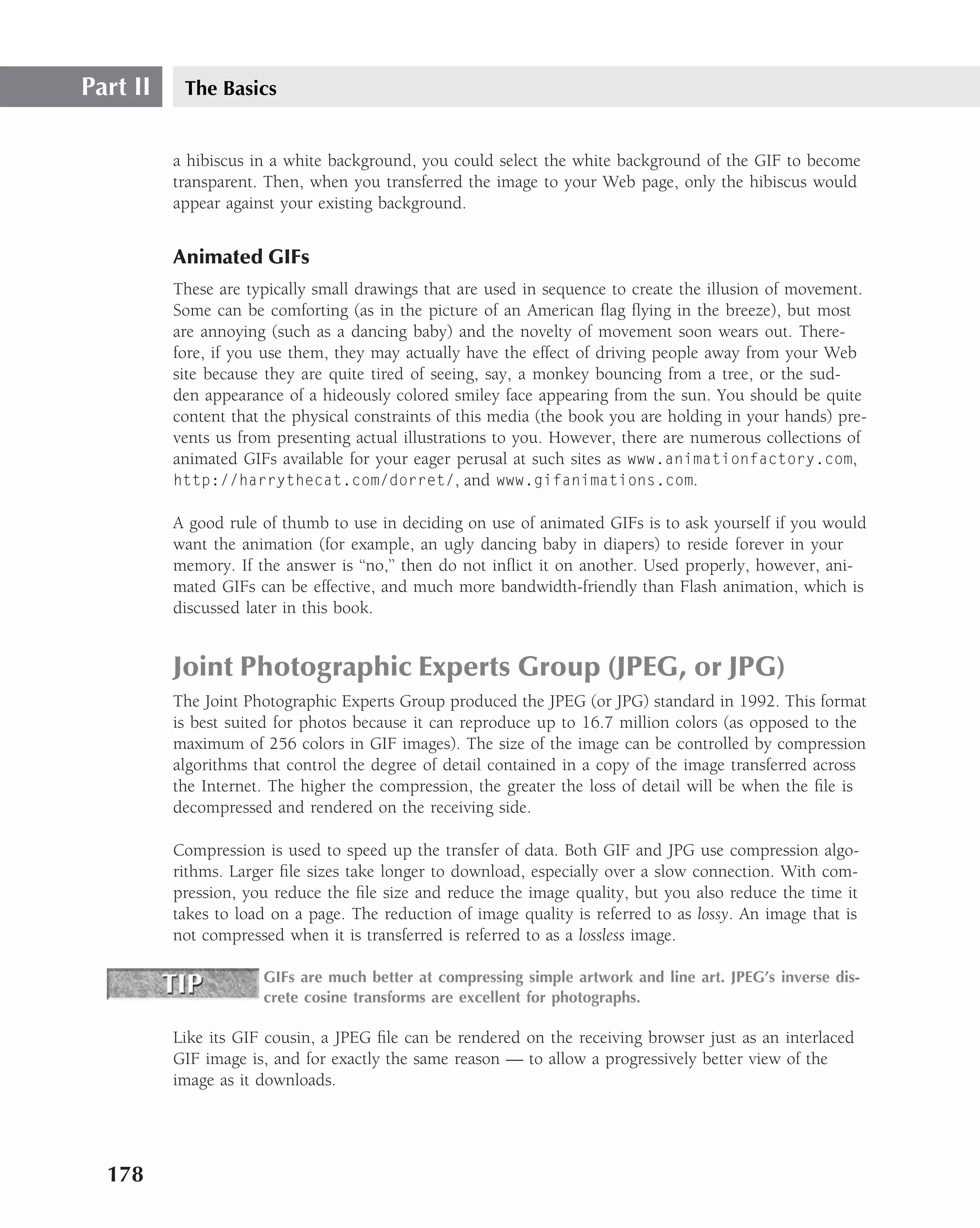 Part II    The Basics


          a hibiscus in a white background, you could select the white background of the GIF to become
          transparent. Then, when you transferred the image to your Web page, only the hibiscus would
          appear against your existing background.


          Animated GIFs
          These are typically small drawings that are used in sequence to create the illusion of movement.
          Some can be comforting (as in the picture of an American ﬂag ﬂying in the breeze), but most
          are annoying (such as a dancing baby) and the novelty of movement soon wears out. There-
          fore, if you use them, they may actually have the effect of driving people away from your Web
          site because they are quite tired of seeing, say, a monkey bouncing from a tree, or the sud-
          den appearance of a hideously colored smiley face appearing from the sun. You should be quite
          content that the physical constraints of this media (the book you are holding in your hands) pre-
          vents us from presenting actual illustrations to you. However, there are numerous collections of
          animated GIFs available for your eager perusal at such sites as www.animationfactory.com,
          http://harrythecat.com/dorret/, and www.gifanimations.com.

          A good rule of thumb to use in deciding on use of animated GIFs is to ask yourself if you would
          want the animation (for example, an ugly dancing baby in diapers) to reside forever in your
          memory. If the answer is ‘‘no,’’ then do not inﬂict it on another. Used properly, however, ani-
          mated GIFs can be effective, and much more bandwidth-friendly than Flash animation, which is
          discussed later in this book.


          Joint Photographic Experts Group (JPEG, or JPG)
          The Joint Photographic Experts Group produced the JPEG (or JPG) standard in 1992. This format
          is best suited for photos because it can reproduce up to 16.7 million colors (as opposed to the
          maximum of 256 colors in GIF images). The size of the image can be controlled by compression
          algorithms that control the degree of detail contained in a copy of the image transferred across
          the Internet. The higher the compression, the greater the loss of detail will be when the ﬁle is
          decompressed and rendered on the receiving side.

          Compression is used to speed up the transfer of data. Both GIF and JPG use compression algo-
          rithms. Larger ﬁle sizes take longer to download, especially over a slow connection. With com-
          pression, you reduce the ﬁle size and reduce the image quality, but you also reduce the time it
          takes to load on a page. The reduction of image quality is referred to as lossy. An image that is
          not compressed when it is transferred is referred to as a lossless image.

                      GIFs are much better at compressing simple artwork and line art. JPEG’s inverse dis-
                      crete cosine transforms are excellent for photographs.

          Like its GIF cousin, a JPEG ﬁle can be rendered on the receiving browser just as an interlaced
          GIF image is, and for exactly the same reason — to allow a progressively better view of the
          image as it downloads.




  178
 