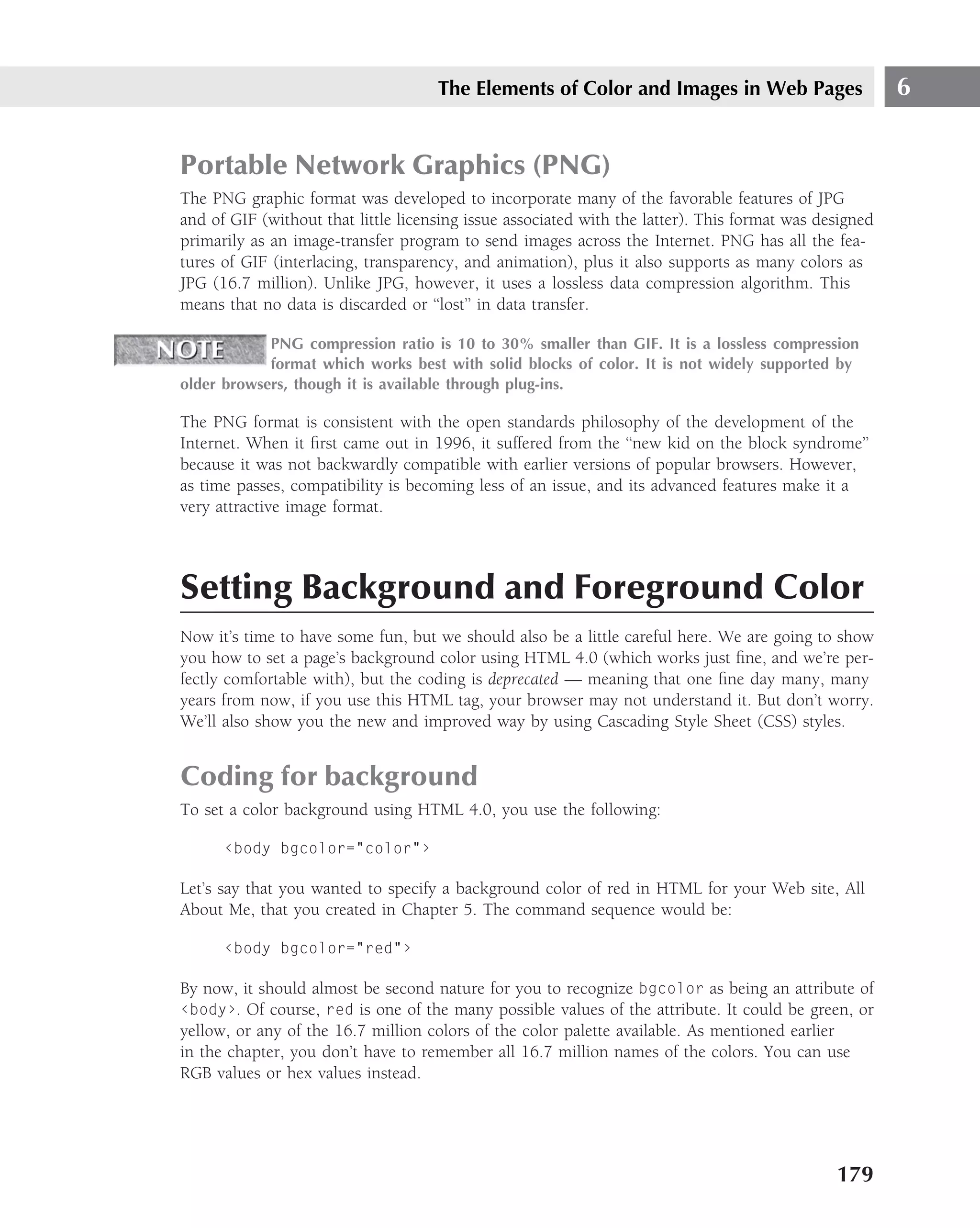 The Elements of Color and Images in Web Pages                      6


Portable Network Graphics (PNG)
The PNG graphic format was developed to incorporate many of the favorable features of JPG
and of GIF (without that little licensing issue associated with the latter). This format was designed
primarily as an image-transfer program to send images across the Internet. PNG has all the fea-
tures of GIF (interlacing, transparency, and animation), plus it also supports as many colors as
JPG (16.7 million). Unlike JPG, however, it uses a lossless data compression algorithm. This
means that no data is discarded or ‘‘lost’’ in data transfer.

            PNG compression ratio is 10 to 30% smaller than GIF. It is a lossless compression
            format which works best with solid blocks of color. It is not widely supported by
older browsers, though it is available through plug-ins.

The PNG format is consistent with the open standards philosophy of the development of the
Internet. When it ﬁrst came out in 1996, it suffered from the ‘‘new kid on the block syndrome’’
because it was not backwardly compatible with earlier versions of popular browsers. However,
as time passes, compatibility is becoming less of an issue, and its advanced features make it a
very attractive image format.



Setting Background and Foreground Color
Now it’s time to have some fun, but we should also be a little careful here. We are going to show
you how to set a page’s background color using HTML 4.0 (which works just ﬁne, and we’re per-
fectly comfortable with), but the coding is deprecated — meaning that one ﬁne day many, many
years from now, if you use this HTML tag, your browser may not understand it. But don’t worry.
We’ll also show you the new and improved way by using Cascading Style Sheet (CSS) styles.


Coding for background
To set a color background using HTML 4.0, you use the following:

      ‹body bgcolor="color"›

Let’s say that you wanted to specify a background color of red in HTML for your Web site, All
About Me, that you created in Chapter 5. The command sequence would be:

      ‹body bgcolor="red"›

By now, it should almost be second nature for you to recognize bgcolor as being an attribute of
‹body›. Of course, red is one of the many possible values of the attribute. It could be green, or
yellow, or any of the 16.7 million colors of the color palette available. As mentioned earlier
in the chapter, you don’t have to remember all 16.7 million names of the colors. You can use
RGB values or hex values instead.




                                                                                               179
 