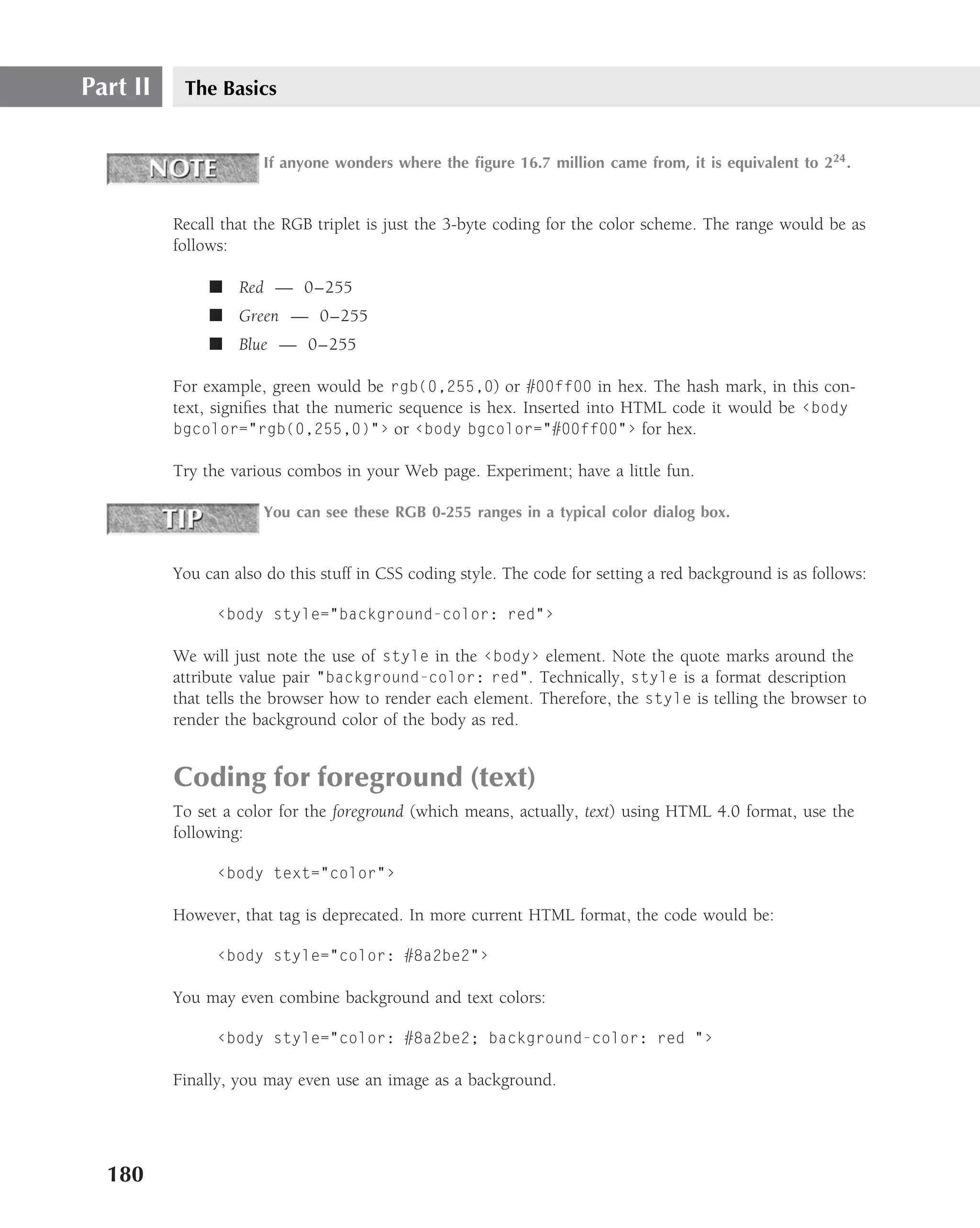 Part II    The Basics


                       If anyone wonders where the ﬁgure 16.7 million came from, it is equivalent to 224 .


          Recall that the RGB triplet is just the 3-byte coding for the color scheme. The range would be as
          follows:

               ■ Red — 0–255
               ■ Green — 0–255
               ■ Blue — 0–255

          For example, green would be rgb(0,255,0) or #00ff00 in hex. The hash mark, in this con-
          text, signiﬁes that the numeric sequence is hex. Inserted into HTML code it would be ‹body
          bgcolor="rgb(0,255,0)"› or ‹body bgcolor="#00ff00"› for hex.

          Try the various combos in your Web page. Experiment; have a little fun.

                       You can see these RGB 0-255 ranges in a typical color dialog box.


          You can also do this stuff in CSS coding style. The code for setting a red background is as follows:

                ‹body style="background-color: red"›

          We will just note the use of style in the ‹body› element. Note the quote marks around the
          attribute value pair "background-color: red". Technically, style is a format description
          that tells the browser how to render each element. Therefore, the style is telling the browser to
          render the background color of the body as red.


          Coding for foreground (text)
          To set a color for the foreground (which means, actually, text) using HTML 4.0 format, use the
          following:

                ‹body text="color"›

          However, that tag is deprecated. In more current HTML format, the code would be:

                ‹body style="color: #8a2be2"›

          You may even combine background and text colors:

                ‹body style="color: #8a2be2; background-color: red "›

          Finally, you may even use an image as a background.




  180
 
