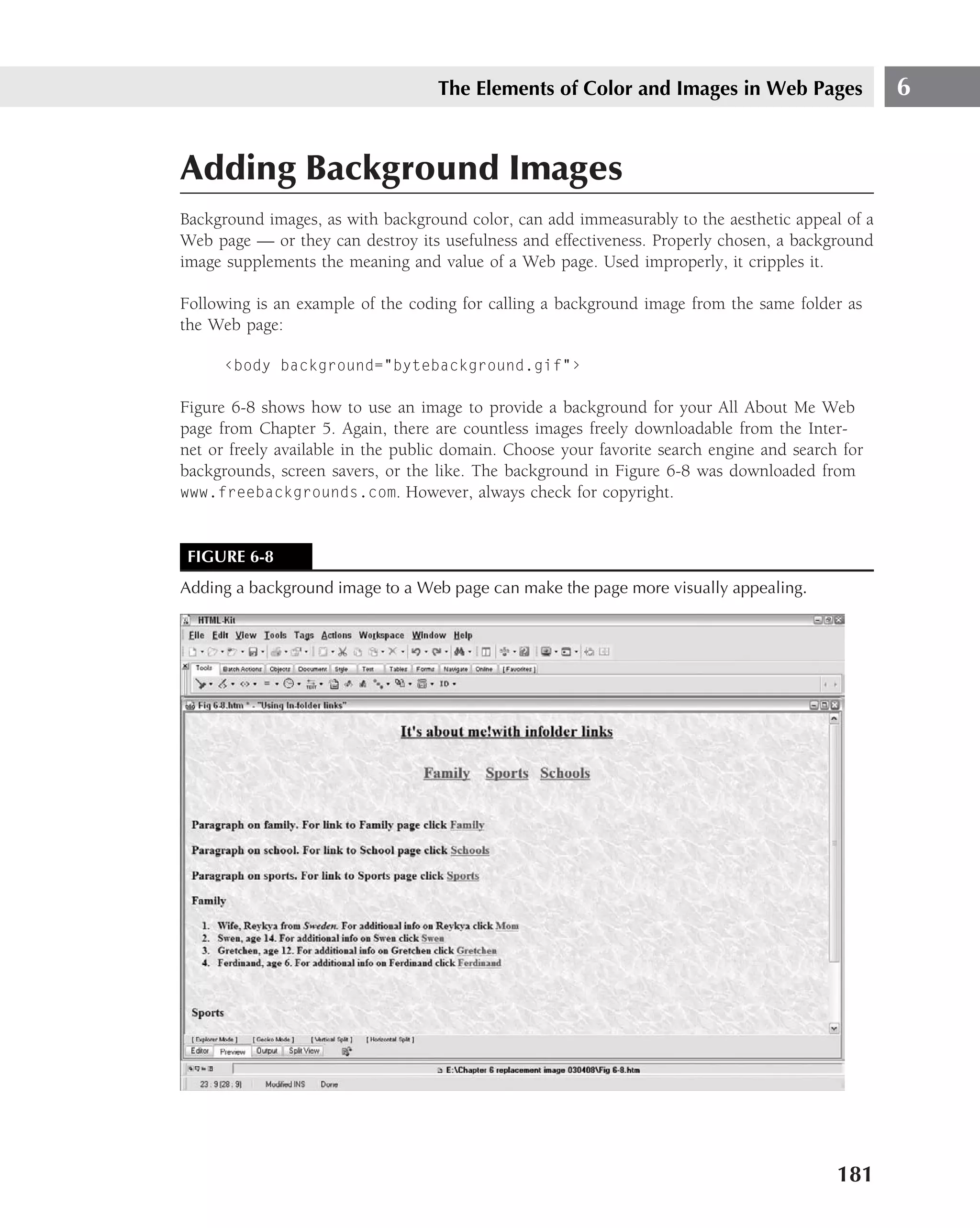 The Elements of Color and Images in Web Pages                  6


Adding Background Images
Background images, as with background color, can add immeasurably to the aesthetic appeal of a
Web page — or they can destroy its usefulness and effectiveness. Properly chosen, a background
image supplements the meaning and value of a Web page. Used improperly, it cripples it.

Following is an example of the coding for calling a background image from the same folder as
the Web page:

      ‹body background="bytebackground.gif"›

Figure 6-8 shows how to use an image to provide a background for your All About Me Web
page from Chapter 5. Again, there are countless images freely downloadable from the Inter-
net or freely available in the public domain. Choose your favorite search engine and search for
backgrounds, screen savers, or the like. The background in Figure 6-8 was downloaded from
www.freebackgrounds.com. However, always check for copyright.



 FIGURE 6-8
Adding a background image to a Web page can make the page more visually appealing.




                                                                                           181
 