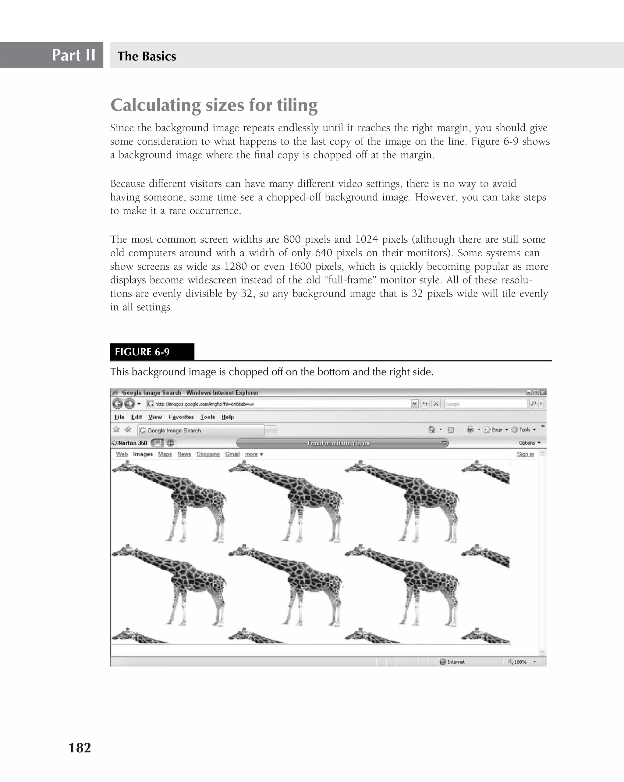 Part II    The Basics


          Calculating sizes for tiling
          Since the background image repeats endlessly until it reaches the right margin, you should give
          some consideration to what happens to the last copy of the image on the line. Figure 6-9 shows
          a background image where the ﬁnal copy is chopped off at the margin.

          Because different visitors can have many different video settings, there is no way to avoid
          having someone, some time see a chopped-off background image. However, you can take steps
          to make it a rare occurrence.

          The most common screen widths are 800 pixels and 1024 pixels (although there are still some
          old computers around with a width of only 640 pixels on their monitors). Some systems can
          show screens as wide as 1280 or even 1600 pixels, which is quickly becoming popular as more
          displays become widescreen instead of the old ‘‘full-frame’’ monitor style. All of these resolu-
          tions are evenly divisible by 32, so any background image that is 32 pixels wide will tile evenly
          in all settings.



           FIGURE 6-9
          This background image is chopped off on the bottom and the right side.




  182
 