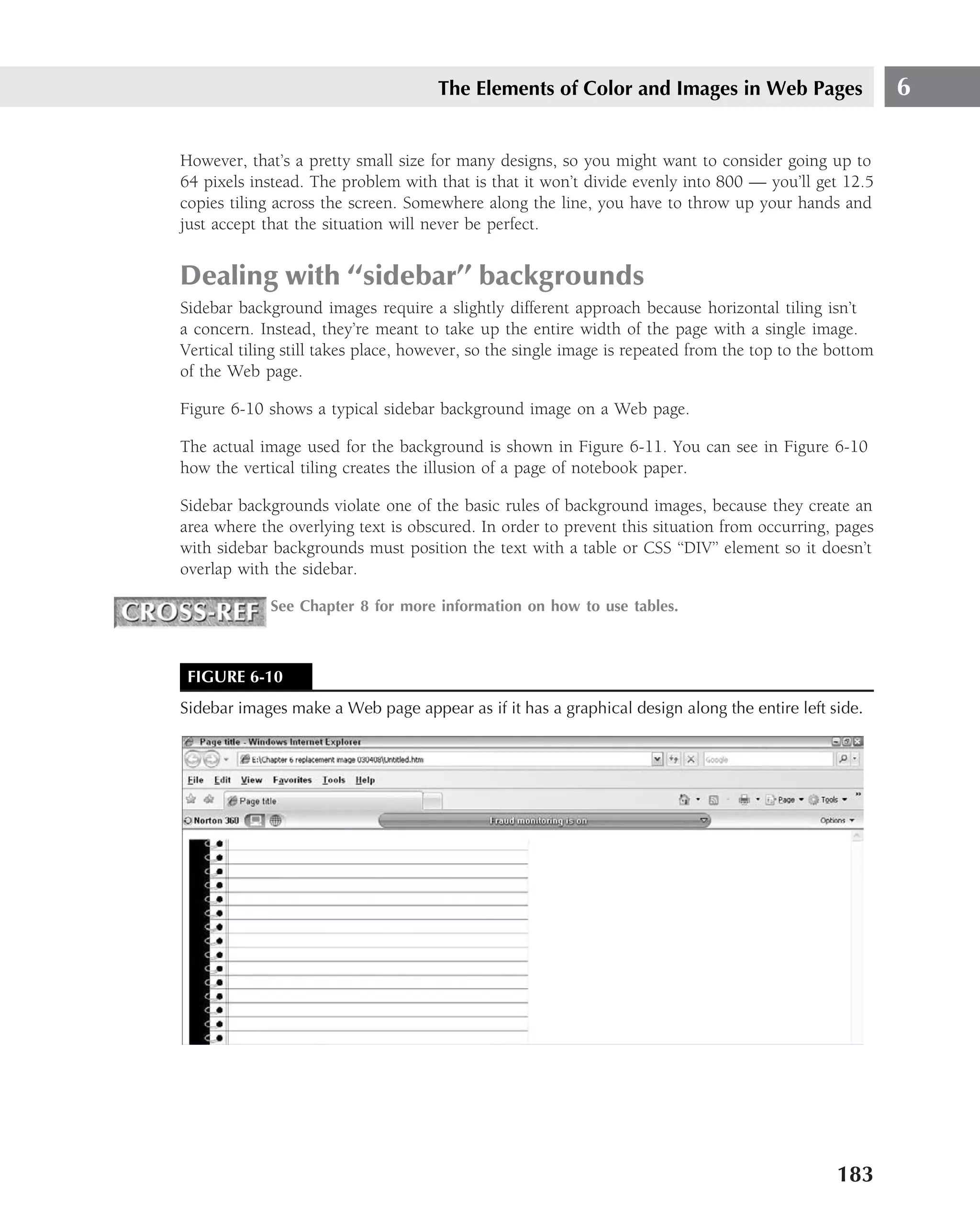The Elements of Color and Images in Web Pages                       6

However, that’s a pretty small size for many designs, so you might want to consider going up to
64 pixels instead. The problem with that is that it won’t divide evenly into 800 — you’ll get 12.5
copies tiling across the screen. Somewhere along the line, you have to throw up your hands and
just accept that the situation will never be perfect.


Dealing with ‘‘sidebar’’ backgrounds
Sidebar background images require a slightly different approach because horizontal tiling isn’t
a concern. Instead, they’re meant to take up the entire width of the page with a single image.
Vertical tiling still takes place, however, so the single image is repeated from the top to the bottom
of the Web page.

Figure 6-10 shows a typical sidebar background image on a Web page.

The actual image used for the background is shown in Figure 6-11. You can see in Figure 6-10
how the vertical tiling creates the illusion of a page of notebook paper.

Sidebar backgrounds violate one of the basic rules of background images, because they create an
area where the overlying text is obscured. In order to prevent this situation from occurring, pages
with sidebar backgrounds must position the text with a table or CSS ‘‘DIV’’ element so it doesn’t
overlap with the sidebar.

             See Chapter 8 for more information on how to use tables.



 FIGURE 6-10
Sidebar images make a Web page appear as if it has a graphical design along the entire left side.




                                                                                                183
 