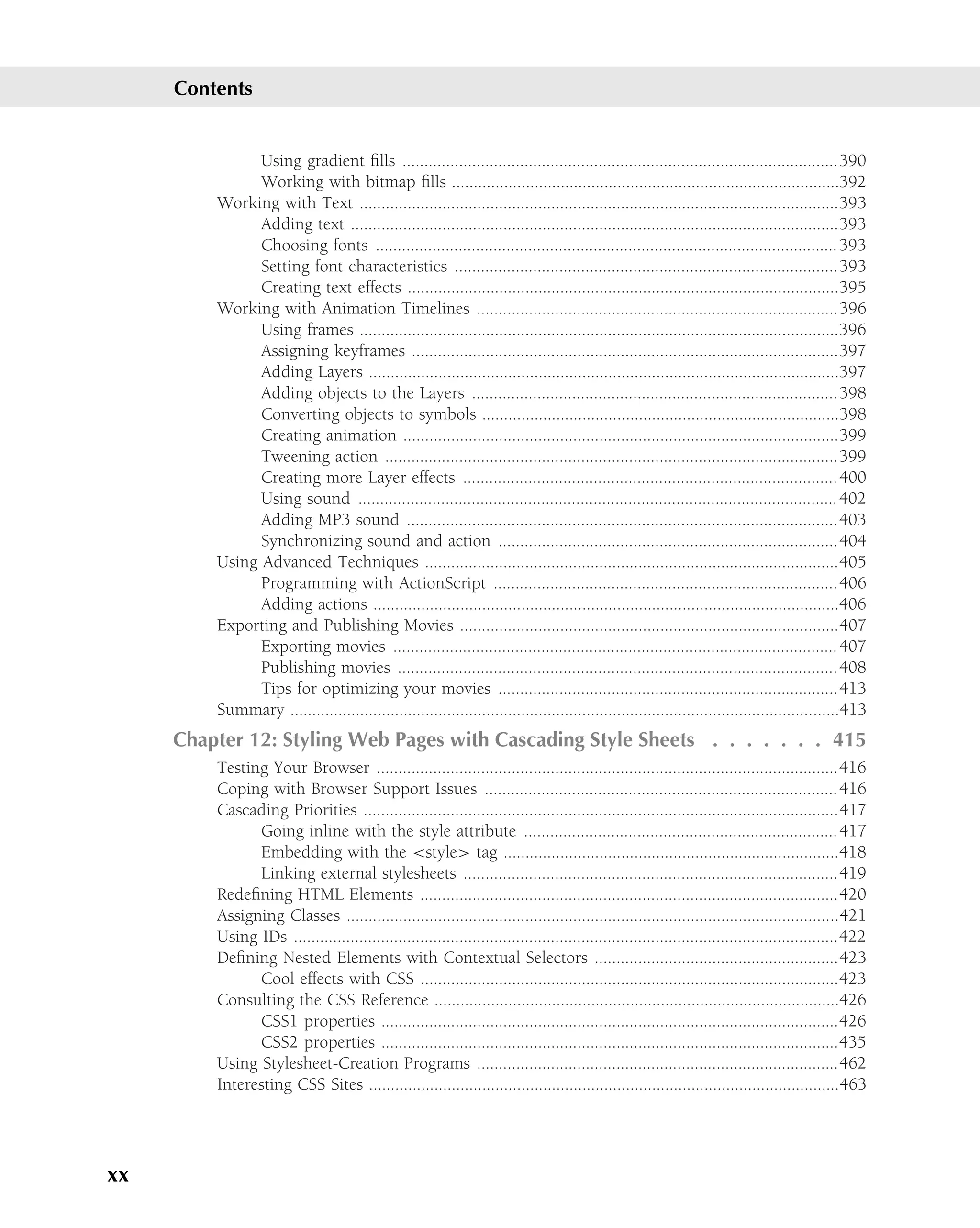 Contents


               Using gradient ﬁlls ....................................................................................................390
               Working with bitmap ﬁlls .........................................................................................392
         Working with Text ..............................................................................................................393
               Adding text ................................................................................................................393
               Choosing fonts .......................................................................................................... 393
               Setting font characteristics ........................................................................................393
               Creating text effects ...................................................................................................395
         Working with Animation Timelines ...................................................................................396
               Using frames ..............................................................................................................396
               Assigning keyframes ..................................................................................................397
               Adding Layers ............................................................................................................397
               Adding objects to the Layers ....................................................................................398
               Converting objects to symbols ..................................................................................398
               Creating animation ....................................................................................................399
               Tweening action ........................................................................................................399
               Creating more Layer effects ...................................................................................... 400
               Using sound .............................................................................................................. 402
               Adding MP3 sound ...................................................................................................403
               Synchronizing sound and action ..............................................................................404
         Using Advanced Techniques ...............................................................................................405
               Programming with ActionScript ............................................................................... 406
               Adding actions ...........................................................................................................406
         Exporting and Publishing Movies .......................................................................................407
               Exporting movies ...................................................................................................... 407
               Publishing movies .....................................................................................................408
               Tips for optimizing your movies ..............................................................................413
         Summary ..............................................................................................................................413
     Chapter 12: Styling Web Pages with Cascading Style Sheets . . . . . . . 415
         Testing Your Browser ..........................................................................................................416
         Coping with Browser Support Issues ................................................................................. 416
         Cascading Priorities .............................................................................................................417
               Going inline with the style attribute ........................................................................ 417
               Embedding with the <style> tag .............................................................................418
               Linking external stylesheets ......................................................................................419
         Redeﬁning HTML Elements ................................................................................................420
         Assigning Classes .................................................................................................................421
         Using IDs .............................................................................................................................422
         Deﬁning Nested Elements with Contextual Selectors ........................................................423
               Cool effects with CSS ................................................................................................423
         Consulting the CSS Reference .............................................................................................426
               CSS1 properties .........................................................................................................426
               CSS2 properties .........................................................................................................435
         Using Stylesheet-Creation Programs ...................................................................................462
         Interesting CSS Sites ............................................................................................................463




xx
 