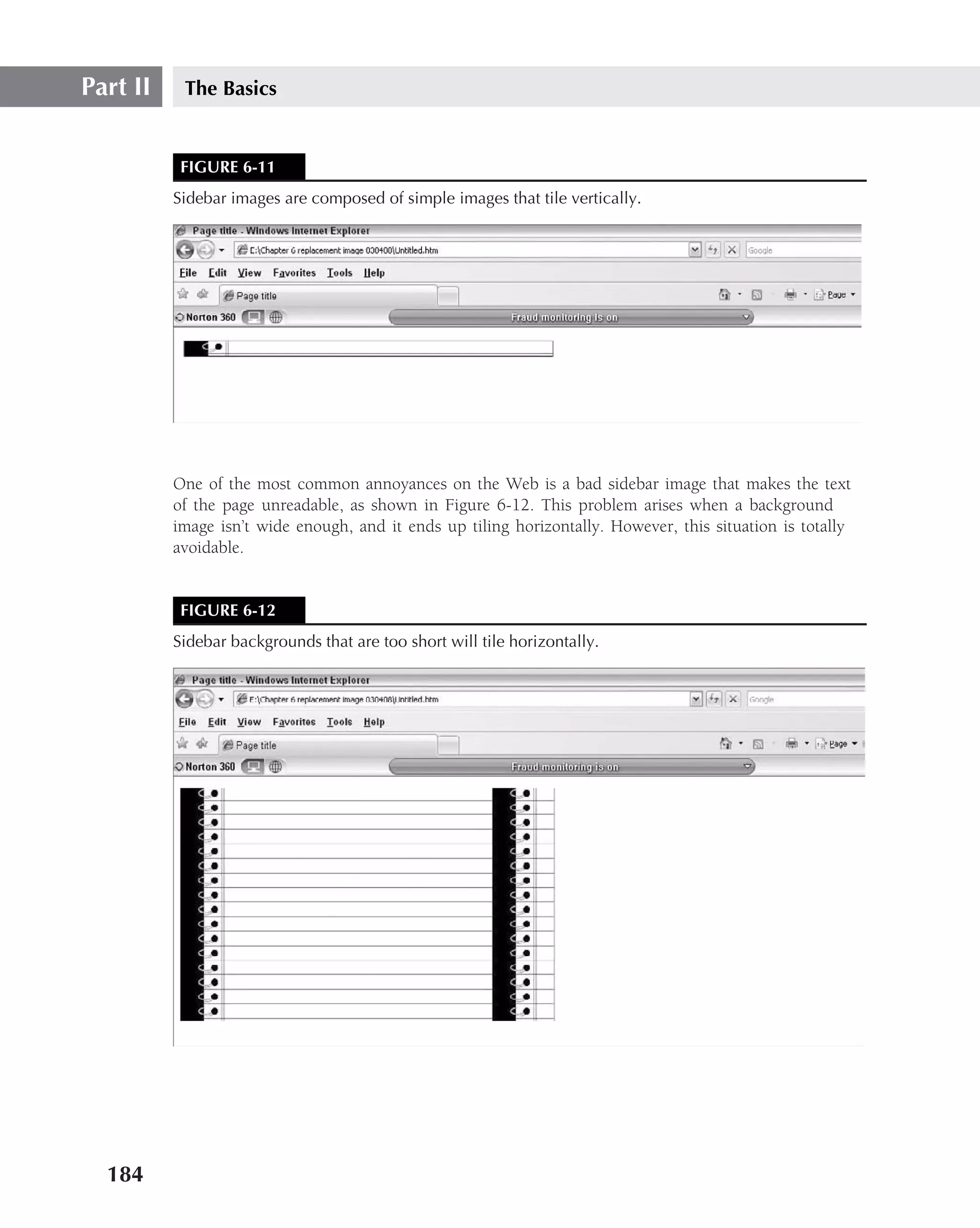 Part II    The Basics


           FIGURE 6-11
          Sidebar images are composed of simple images that tile vertically.




          One of the most common annoyances on the Web is a bad sidebar image that makes the text
          of the page unreadable, as shown in Figure 6-12. This problem arises when a background
          image isn’t wide enough, and it ends up tiling horizontally. However, this situation is totally
          avoidable.


           FIGURE 6-12
          Sidebar backgrounds that are too short will tile horizontally.




  184
 