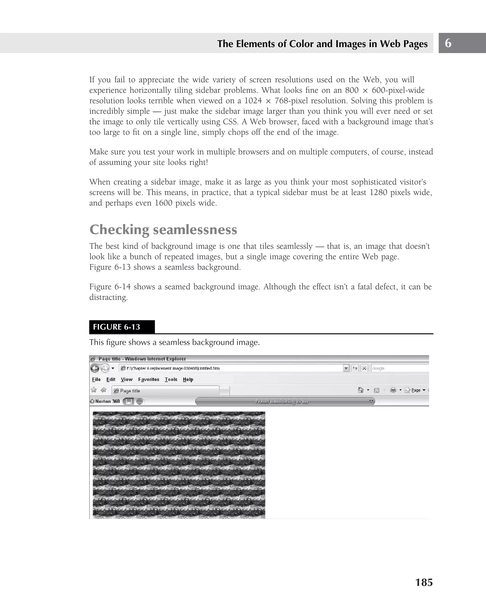 The Elements of Color and Images in Web Pages                     6

If you fail to appreciate the wide variety of screen resolutions used on the Web, you will
experience horizontally tiling sidebar problems. What looks ﬁne on an 800 × 600-pixel-wide
resolution looks terrible when viewed on a 1024 × 768-pixel resolution. Solving this problem is
incredibly simple — just make the sidebar image larger than you think you will ever need or set
the image to only tile vertically using CSS. A Web browser, faced with a background image that’s
too large to ﬁt on a single line, simply chops off the end of the image.

Make sure you test your work in multiple browsers and on multiple computers, of course, instead
of assuming your site looks right!

When creating a sidebar image, make it as large as you think your most sophisticated visitor’s
screens will be. This means, in practice, that a typical sidebar must be at least 1280 pixels wide,
and perhaps even 1600 pixels wide.


Checking seamlessness
The best kind of background image is one that tiles seamlessly — that is, an image that doesn’t
look like a bunch of repeated images, but a single image covering the entire Web page.
Figure 6-13 shows a seamless background.

Figure 6-14 shows a seamed background image. Although the effect isn’t a fatal defect, it can be
distracting.


 FIGURE 6-13
This ﬁgure shows a seamless background image.




                                                                                              185
 