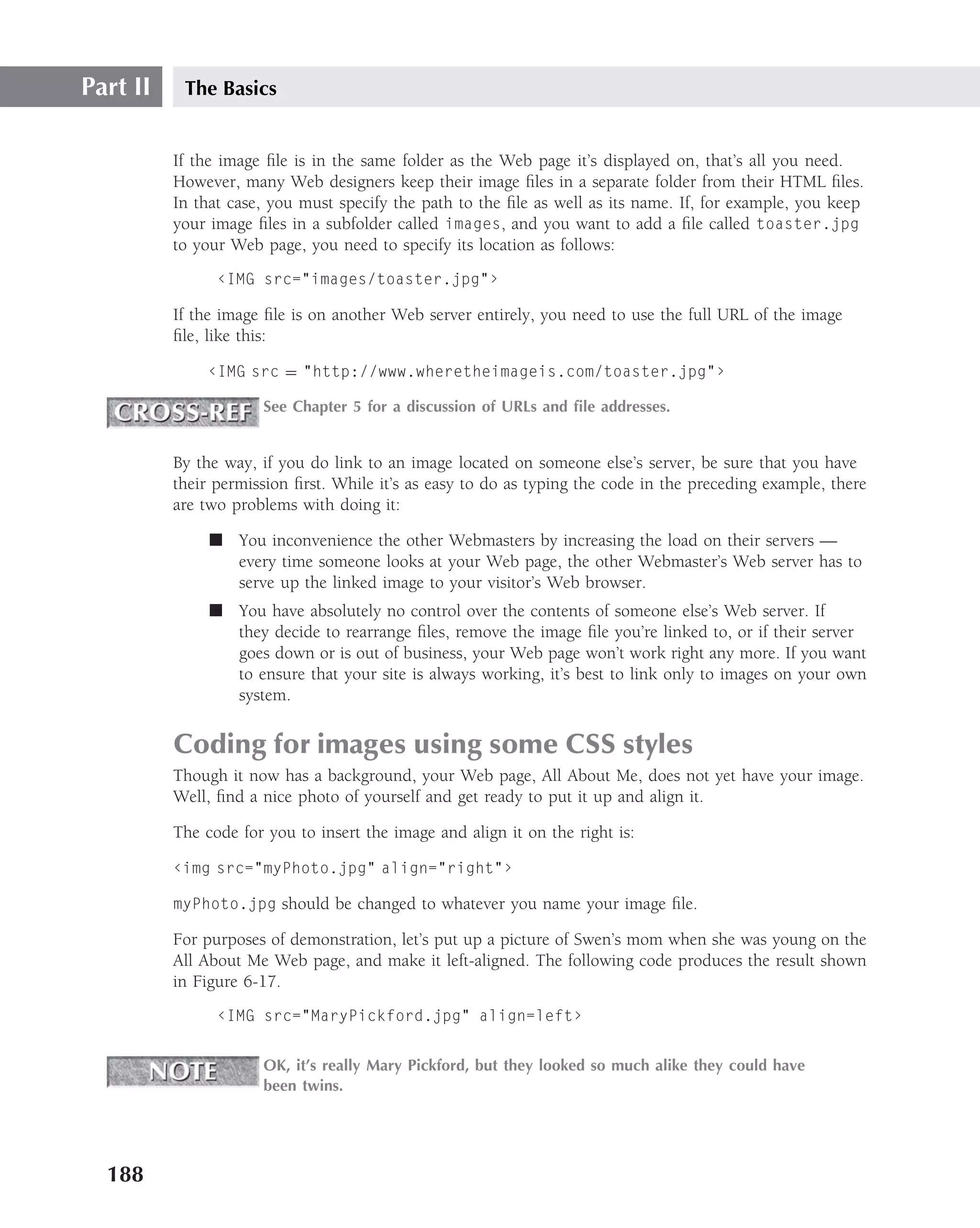 Part II    The Basics


          If the image ﬁle is in the same folder as the Web page it’s displayed on, that’s all you need.
          However, many Web designers keep their image ﬁles in a separate folder from their HTML ﬁles.
          In that case, you must specify the path to the ﬁle as well as its name. If, for example, you keep
          your image ﬁles in a subfolder called images, and you want to add a ﬁle called toaster.jpg
          to your Web page, you need to specify its location as follows:
                ‹IMG src="images/toaster.jpg"›

          If the image ﬁle is on another Web server entirely, you need to use the full URL of the image
          ﬁle, like this:

              ‹IMG src = "http://www.wheretheimageis.com/toaster.jpg"›

                      See Chapter 5 for a discussion of URLs and ﬁle addresses.


          By the way, if you do link to an image located on someone else’s server, be sure that you have
          their permission ﬁrst. While it’s as easy to do as typing the code in the preceding example, there
          are two problems with doing it:

               ■ You inconvenience the other Webmasters by increasing the load on their servers —
                 every time someone looks at your Web page, the other Webmaster’s Web server has to
                 serve up the linked image to your visitor’s Web browser.
               ■ You have absolutely no control over the contents of someone else’s Web server. If
                 they decide to rearrange ﬁles, remove the image ﬁle you’re linked to, or if their server
                 goes down or is out of business, your Web page won’t work right any more. If you want
                 to ensure that your site is always working, it’s best to link only to images on your own
                 system.


          Coding for images using some CSS styles
          Though it now has a background, your Web page, All About Me, does not yet have your image.
          Well, ﬁnd a nice photo of yourself and get ready to put it up and align it.

          The code for you to insert the image and align it on the right is:

          ‹img src="myPhoto.jpg" align="right"›

          myPhoto.jpg should be changed to whatever you name your image ﬁle.

          For purposes of demonstration, let’s put up a picture of Swen’s mom when she was young on the
          All About Me Web page, and make it left-aligned. The following code produces the result shown
          in Figure 6-17.
                ‹IMG src="MaryPickford.jpg" align=left›


                      OK, it’s really Mary Pickford, but they looked so much alike they could have
                      been twins.




  188
 