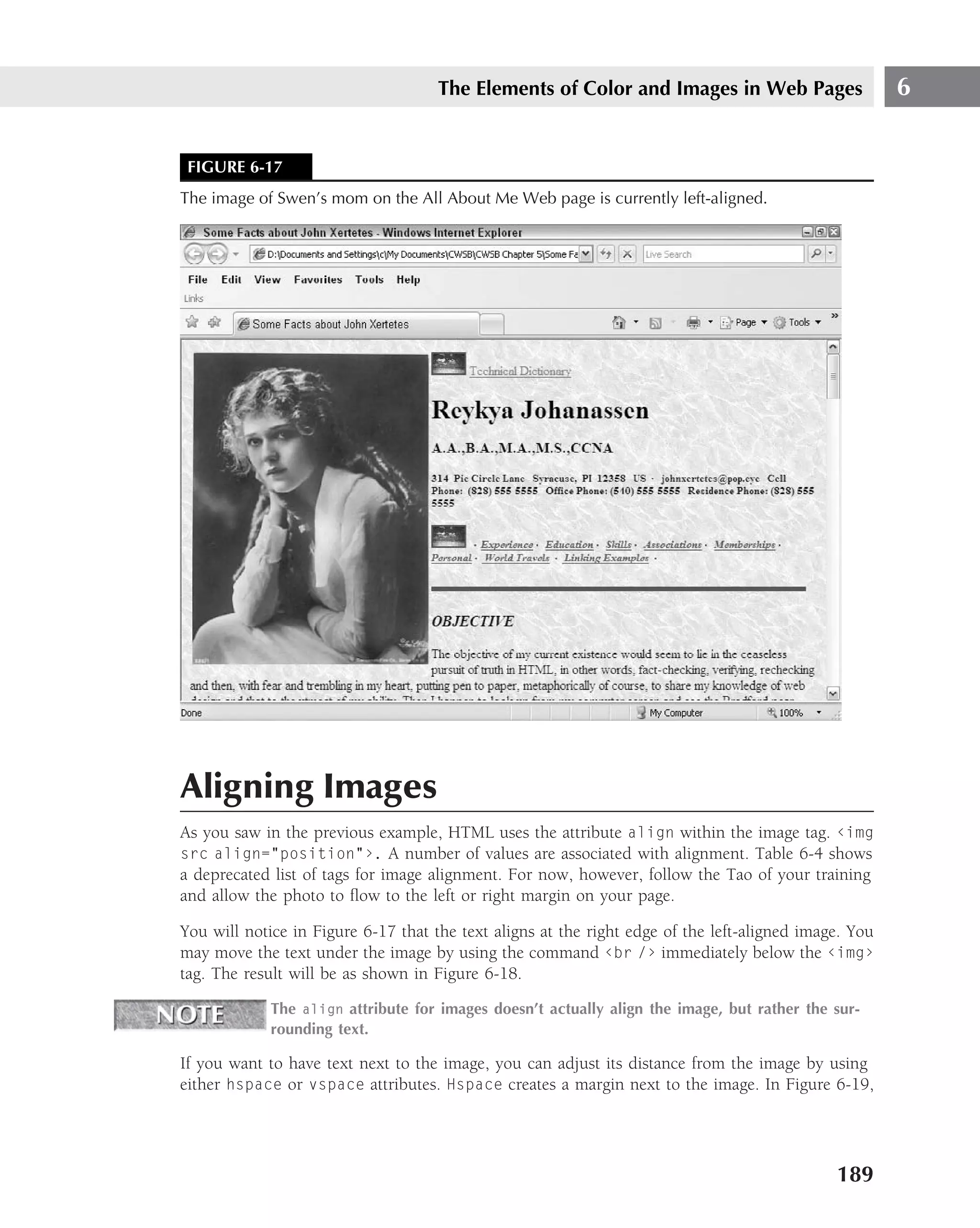 The Elements of Color and Images in Web Pages                     6


 FIGURE 6-17
The image of Swen’s mom on the All About Me Web page is currently left-aligned.




Aligning Images
As you saw in the previous example, HTML uses the attribute align within the image tag. ‹img
src align="position"›. A number of values are associated with alignment. Table 6-4 shows
a deprecated list of tags for image alignment. For now, however, follow the Tao of your training
and allow the photo to ﬂow to the left or right margin on your page.

You will notice in Figure 6-17 that the text aligns at the right edge of the left-aligned image. You
may move the text under the image by using the command ‹br /› immediately below the ‹img›
tag. The result will be as shown in Figure 6-18.

             The align attribute for images doesn’t actually align the image, but rather the sur-
             rounding text.

If you want to have text next to the image, you can adjust its distance from the image by using
either hspace or vspace attributes. Hspace creates a margin next to the image. In Figure 6-19,




                                                                                              189
 