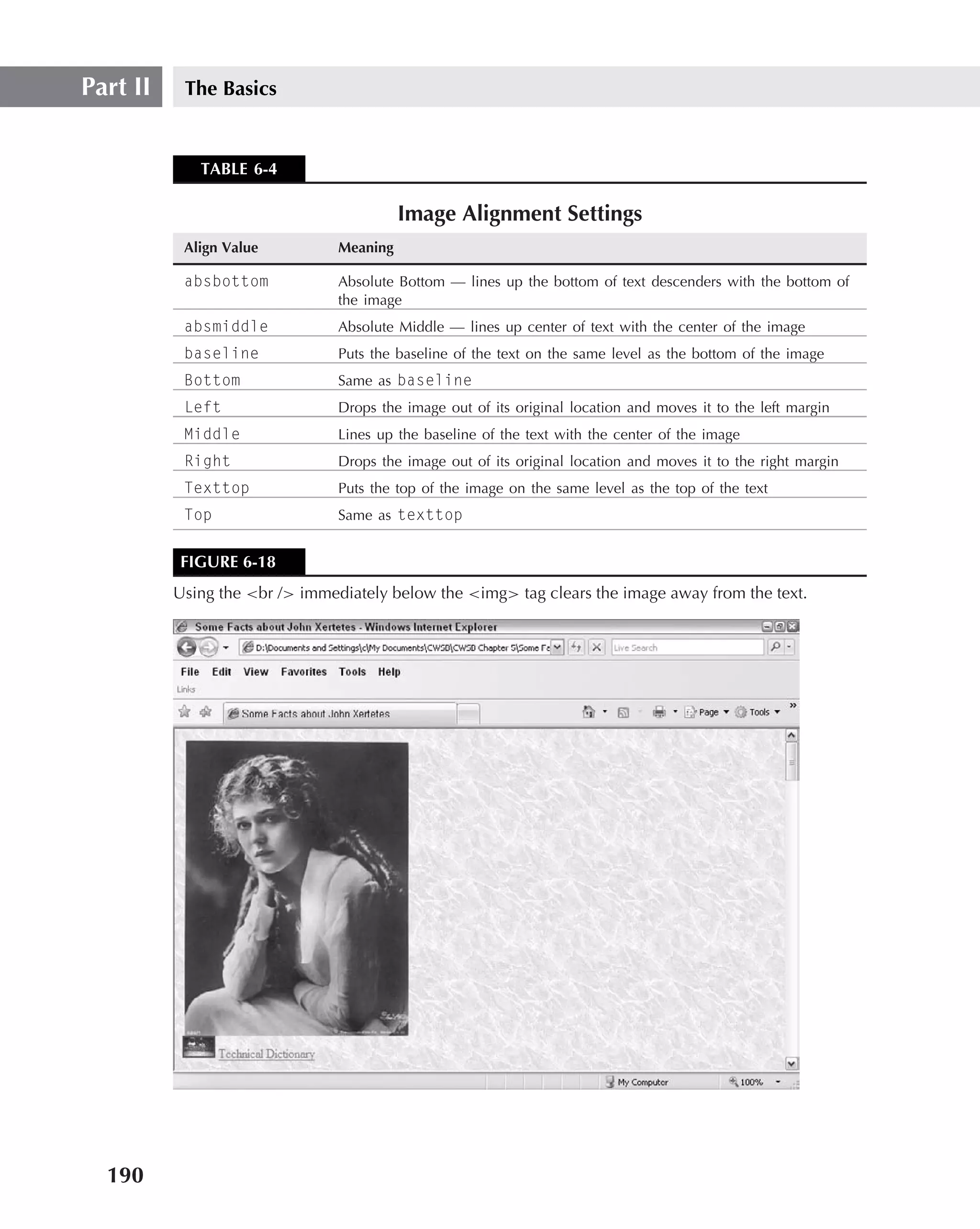 Part II    The Basics


             TABLE 6-4

                                          Image Alignment Settings
           Align Value          Meaning

           absbottom            Absolute Bottom — lines up the bottom of text descenders with the bottom of
                                the image
           absmiddle            Absolute Middle — lines up center of text with the center of the image
           baseline             Puts the baseline of the text on the same level as the bottom of the image
           Bottom               Same as baseline
           Left                 Drops the image out of its original location and moves it to the left margin
           Middle               Lines up the baseline of the text with the center of the image
           Right                Drops the image out of its original location and moves it to the right margin
           Texttop              Puts the top of the image on the same level as the top of the text
           Top                  Same as texttop


          FIGURE 6-18
          Using the <br /> immediately below the <img> tag clears the image away from the text.




  190
 
