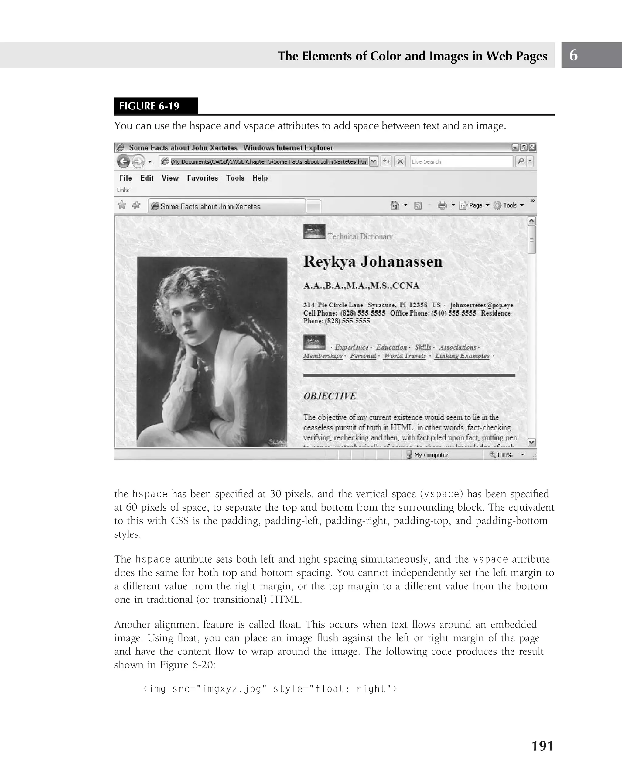 The Elements of Color and Images in Web Pages                   6


 FIGURE 6-19
You can use the hspace and vspace attributes to add space between text and an image.




the hspace has been speciﬁed at 30 pixels, and the vertical space (vspace) has been speciﬁed
at 60 pixels of space, to separate the top and bottom from the surrounding block. The equivalent
to this with CSS is the padding, padding-left, padding-right, padding-top, and padding-bottom
styles.

The hspace attribute sets both left and right spacing simultaneously, and the vspace attribute
does the same for both top and bottom spacing. You cannot independently set the left margin to
a different value from the right margin, or the top margin to a different value from the bottom
one in traditional (or transitional) HTML.

Another alignment feature is called ﬂoat. This occurs when text ﬂows around an embedded
image. Using ﬂoat, you can place an image ﬂush against the left or right margin of the page
and have the content ﬂow to wrap around the image. The following code produces the result
shown in Figure 6-20:

      ‹img src="imgxyz.jpg" style="float: right"›




                                                                                          191
 