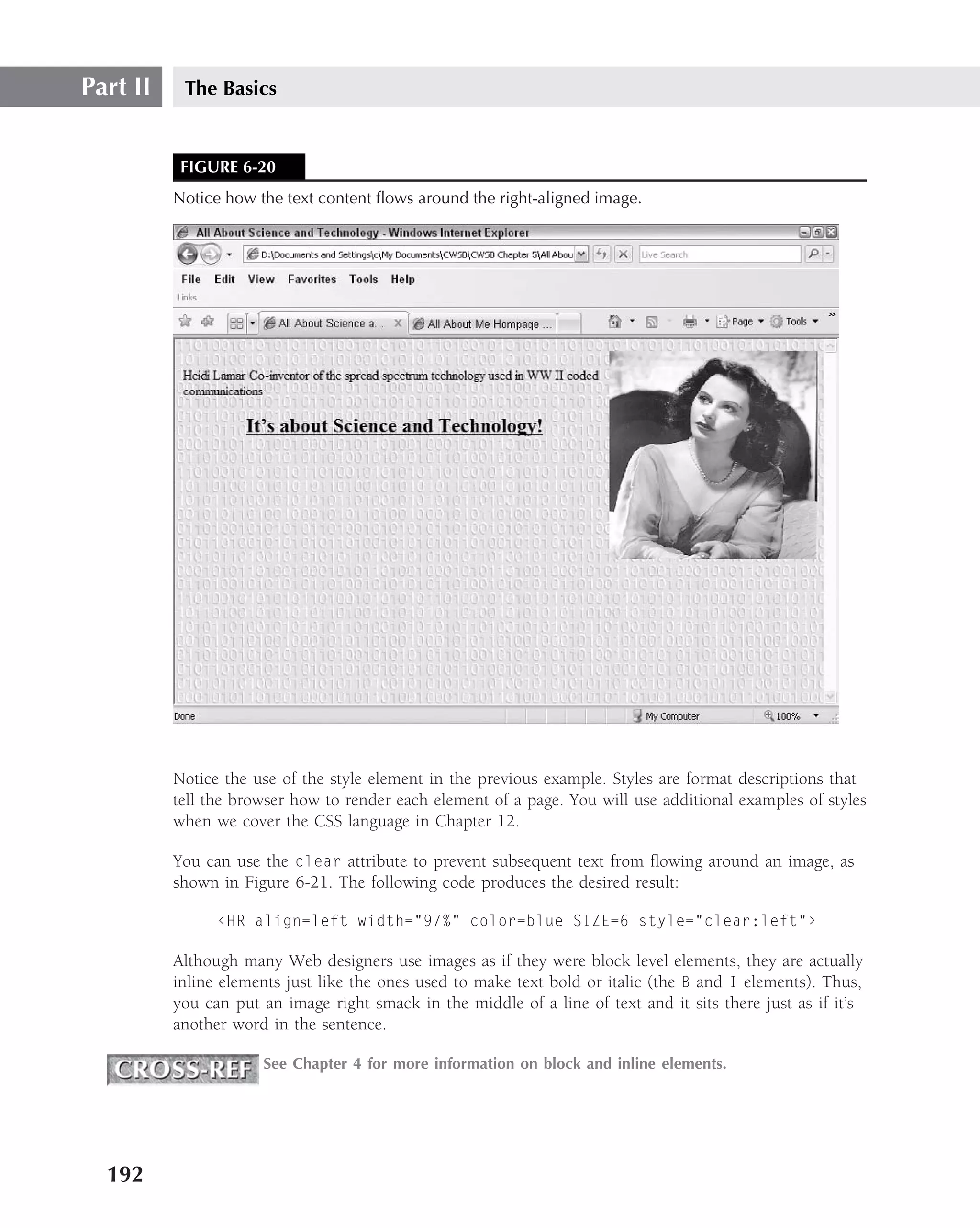 Part II    The Basics


           FIGURE 6-20
          Notice how the text content ﬂows around the right-aligned image.




          Notice the use of the style element in the previous example. Styles are format descriptions that
          tell the browser how to render each element of a page. You will use additional examples of styles
          when we cover the CSS language in Chapter 12.

          You can use the clear attribute to prevent subsequent text from ﬂowing around an image, as
          shown in Figure 6-21. The following code produces the desired result:

                ‹HR align=left width="97%" color=blue SIZE=6 style="clear:left"›

          Although many Web designers use images as if they were block level elements, they are actually
          inline elements just like the ones used to make text bold or italic (the B and I elements). Thus,
          you can put an image right smack in the middle of a line of text and it sits there just as if it’s
          another word in the sentence.

                      See Chapter 4 for more information on block and inline elements.




  192
 