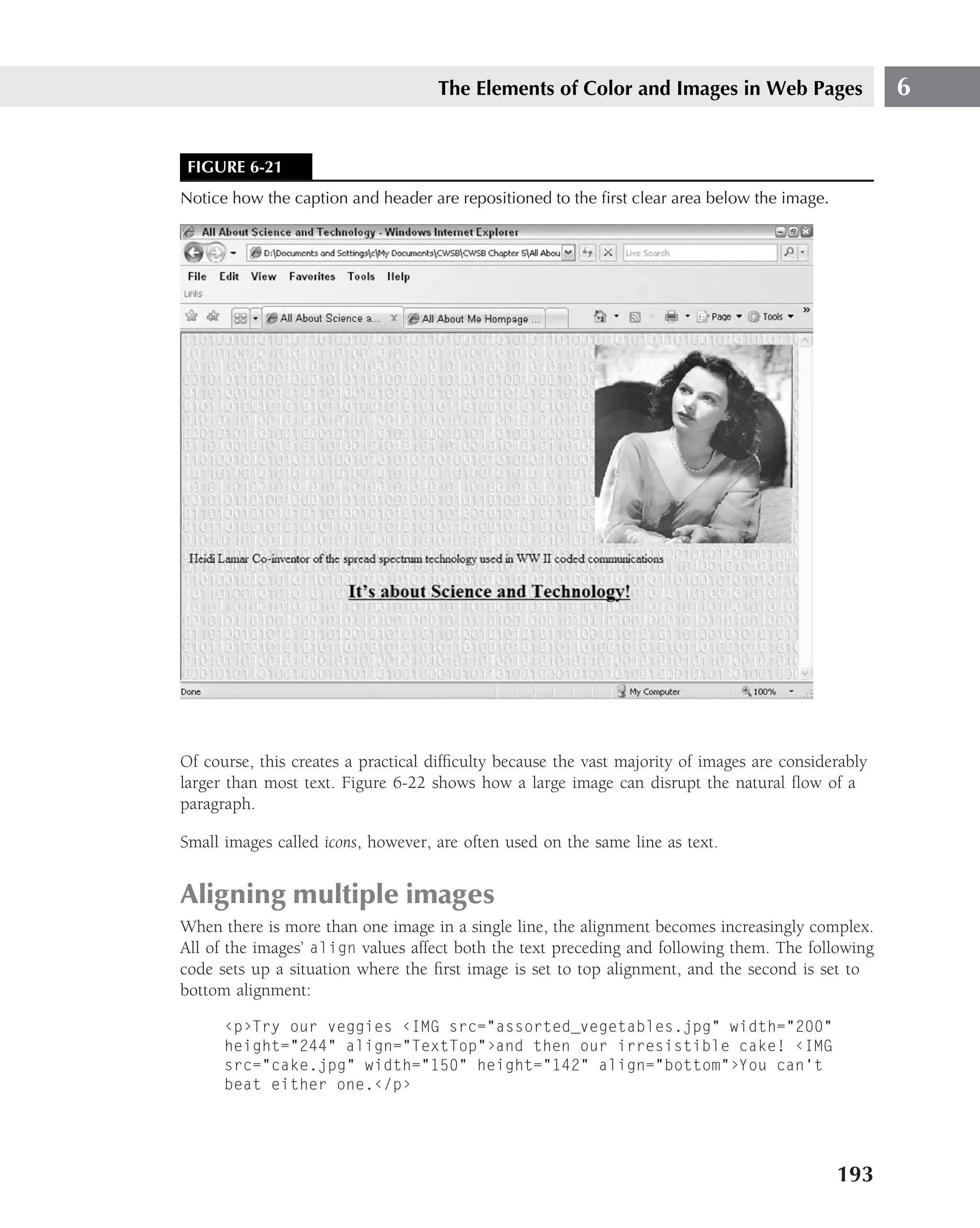 The Elements of Color and Images in Web Pages                    6


 FIGURE 6-21
Notice how the caption and header are repositioned to the ﬁrst clear area below the image.




Of course, this creates a practical difﬁculty because the vast majority of images are considerably
larger than most text. Figure 6-22 shows how a large image can disrupt the natural ﬂow of a
paragraph.

Small images called icons, however, are often used on the same line as text.


Aligning multiple images
When there is more than one image in a single line, the alignment becomes increasingly complex.
All of the images’ align values affect both the text preceding and following them. The following
code sets up a situation where the ﬁrst image is set to top alignment, and the second is set to
bottom alignment:

      ‹p›Try our veggies ‹IMG src="assorted_vegetables.jpg" width="200"
      height="244" align="TextTop"›and then our irresistible cake! ‹IMG
      src="cake.jpg" width="150" height="142" align="bottom"›You can’t
      beat either one.‹/p›




                                                                                             193
 