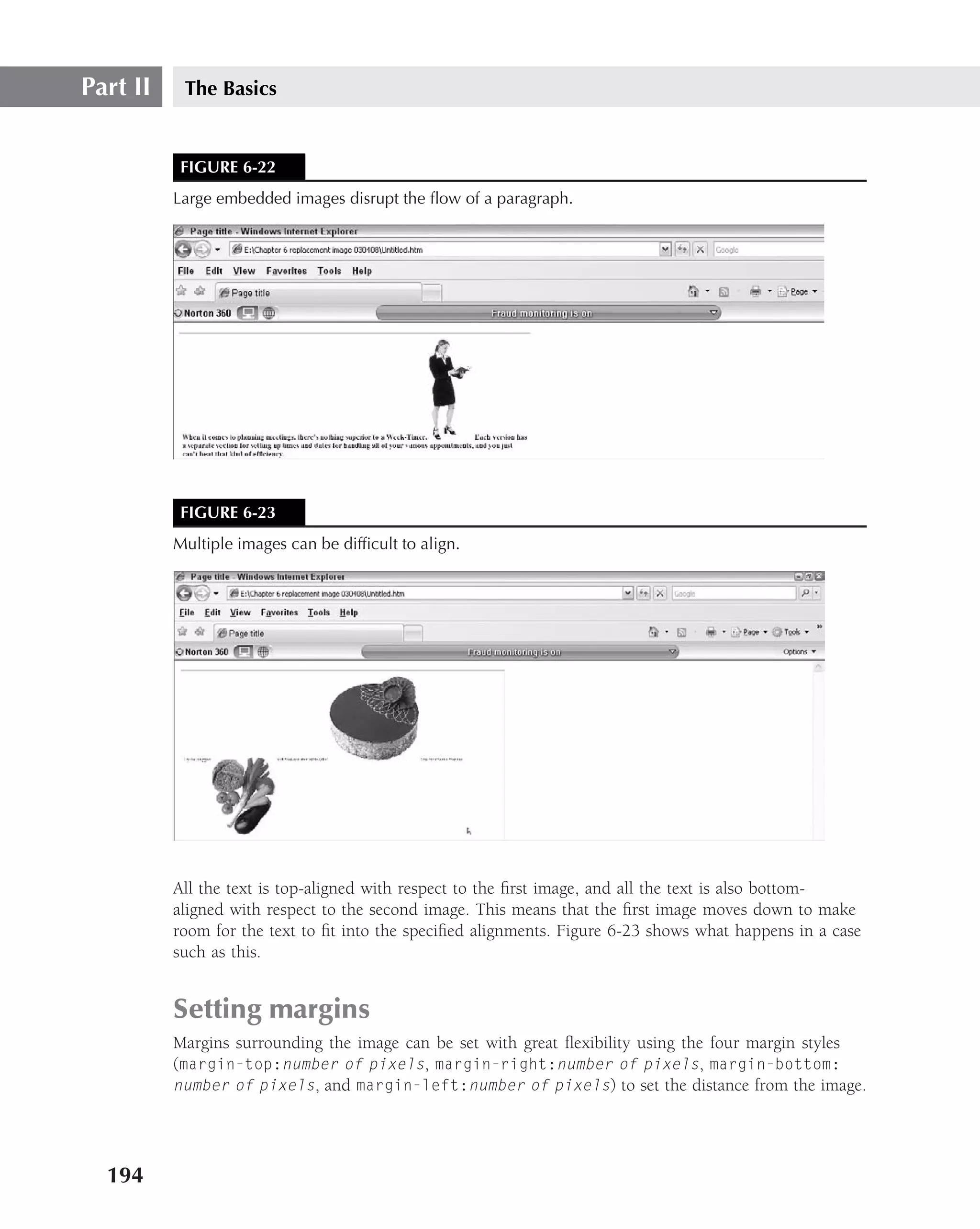 Part II    The Basics


           FIGURE 6-22
          Large embedded images disrupt the ﬂow of a paragraph.




           FIGURE 6-23
          Multiple images can be difﬁcult to align.




          All the text is top-aligned with respect to the ﬁrst image, and all the text is also bottom-
          aligned with respect to the second image. This means that the ﬁrst image moves down to make
          room for the text to ﬁt into the speciﬁed alignments. Figure 6-23 shows what happens in a case
          such as this.


          Setting margins
          Margins surrounding the image can be set with great ﬂexibility using the four margin styles
          (margin-top:number of pixels, margin-right:number of pixels, margin-bottom:
          number of pixels, and margin-left:number of pixels) to set the distance from the image.




  194
 