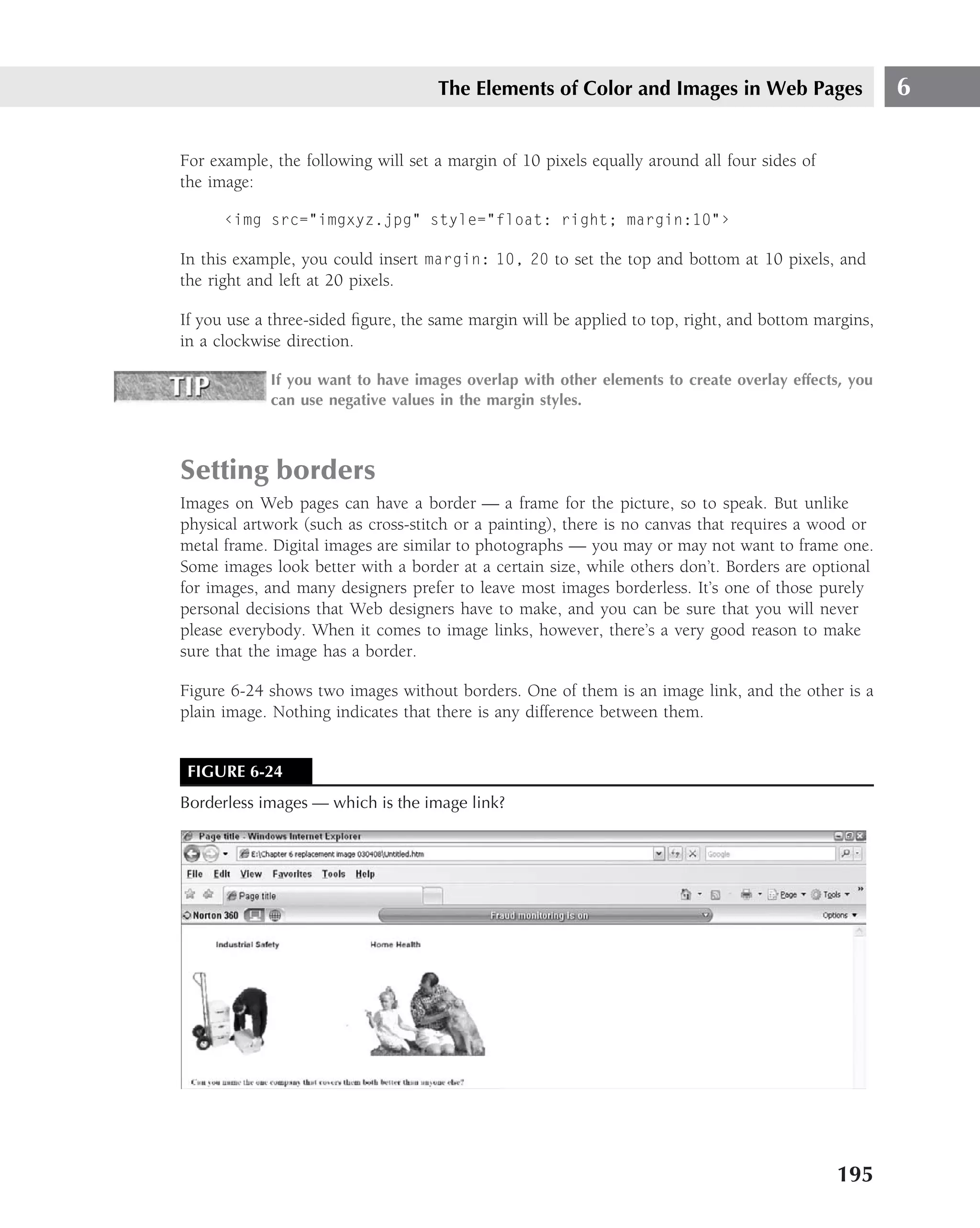 The Elements of Color and Images in Web Pages                    6

For example, the following will set a margin of 10 pixels equally around all four sides of
the image:

      ‹img src="imgxyz.jpg" style="float: right; margin:10"›

In this example, you could insert margin: 10, 20 to set the top and bottom at 10 pixels, and
the right and left at 20 pixels.

If you use a three-sided ﬁgure, the same margin will be applied to top, right, and bottom margins,
in a clockwise direction.

            If you want to have images overlap with other elements to create overlay effects, you
            can use negative values in the margin styles.



Setting borders
Images on Web pages can have a border — a frame for the picture, so to speak. But unlike
physical artwork (such as cross-stitch or a painting), there is no canvas that requires a wood or
metal frame. Digital images are similar to photographs — you may or may not want to frame one.
Some images look better with a border at a certain size, while others don’t. Borders are optional
for images, and many designers prefer to leave most images borderless. It’s one of those purely
personal decisions that Web designers have to make, and you can be sure that you will never
please everybody. When it comes to image links, however, there’s a very good reason to make
sure that the image has a border.

Figure 6-24 shows two images without borders. One of them is an image link, and the other is a
plain image. Nothing indicates that there is any difference between them.


 FIGURE 6-24
Borderless images — which is the image link?




                                                                                             195
 