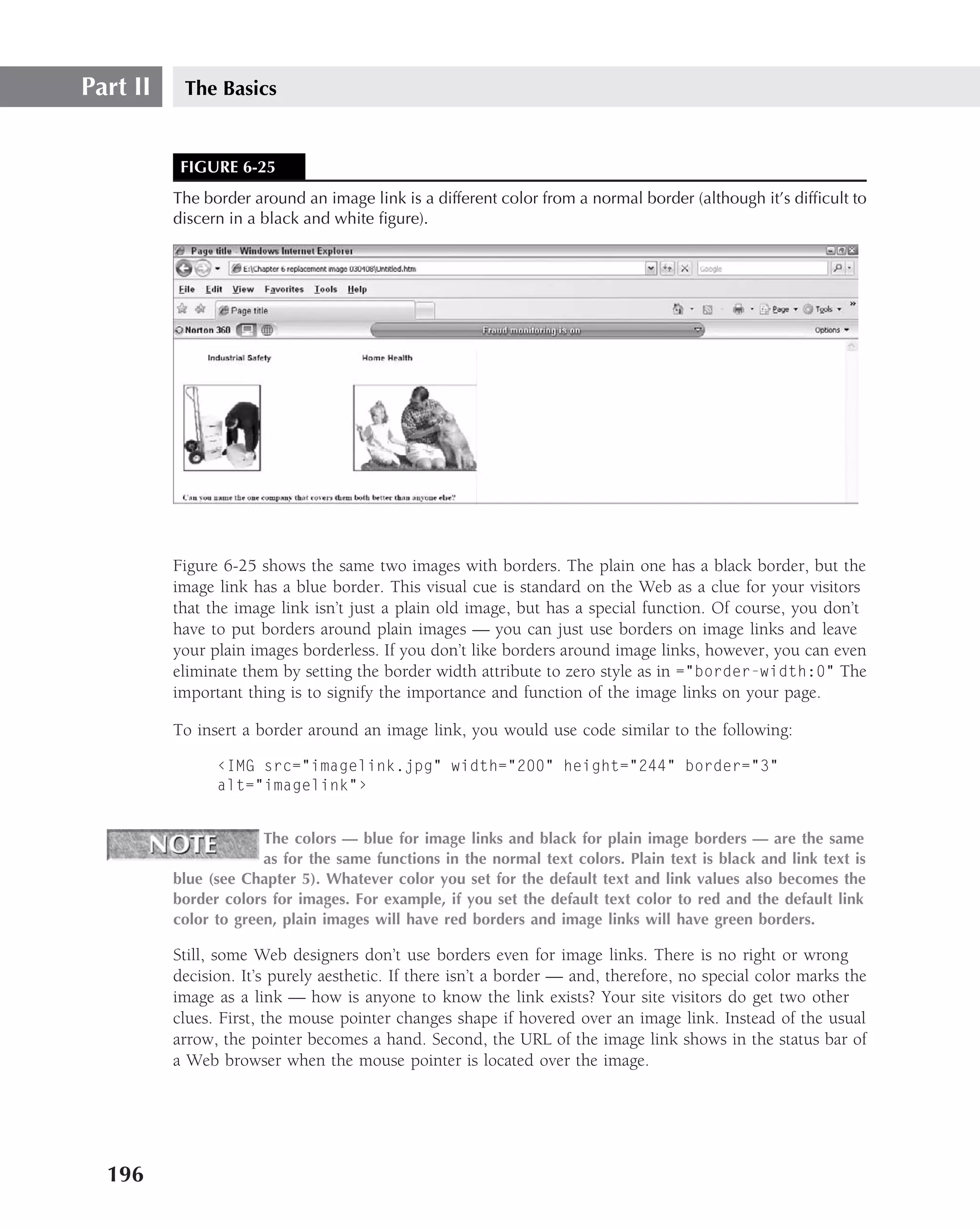 Part II    The Basics


           FIGURE 6-25
          The border around an image link is a different color from a normal border (although it’s difﬁcult to
          discern in a black and white ﬁgure).




          Figure 6-25 shows the same two images with borders. The plain one has a black border, but the
          image link has a blue border. This visual cue is standard on the Web as a clue for your visitors
          that the image link isn’t just a plain old image, but has a special function. Of course, you don’t
          have to put borders around plain images — you can just use borders on image links and leave
          your plain images borderless. If you don’t like borders around image links, however, you can even
          eliminate them by setting the border width attribute to zero style as in ="border-width:0" The
          important thing is to signify the importance and function of the image links on your page.

          To insert a border around an image link, you would use code similar to the following:

                ‹IMG src="imagelink.jpg" width="200" height="244" border="3"
                alt="imagelink"›


                       The colors — blue for image links and black for plain image borders — are the same
                       as for the same functions in the normal text colors. Plain text is black and link text is
          blue (see Chapter 5). Whatever color you set for the default text and link values also becomes the
          border colors for images. For example, if you set the default text color to red and the default link
          color to green, plain images will have red borders and image links will have green borders.

          Still, some Web designers don’t use borders even for image links. There is no right or wrong
          decision. It’s purely aesthetic. If there isn’t a border — and, therefore, no special color marks the
          image as a link — how is anyone to know the link exists? Your site visitors do get two other
          clues. First, the mouse pointer changes shape if hovered over an image link. Instead of the usual
          arrow, the pointer becomes a hand. Second, the URL of the image link shows in the status bar of
          a Web browser when the mouse pointer is located over the image.




  196
 