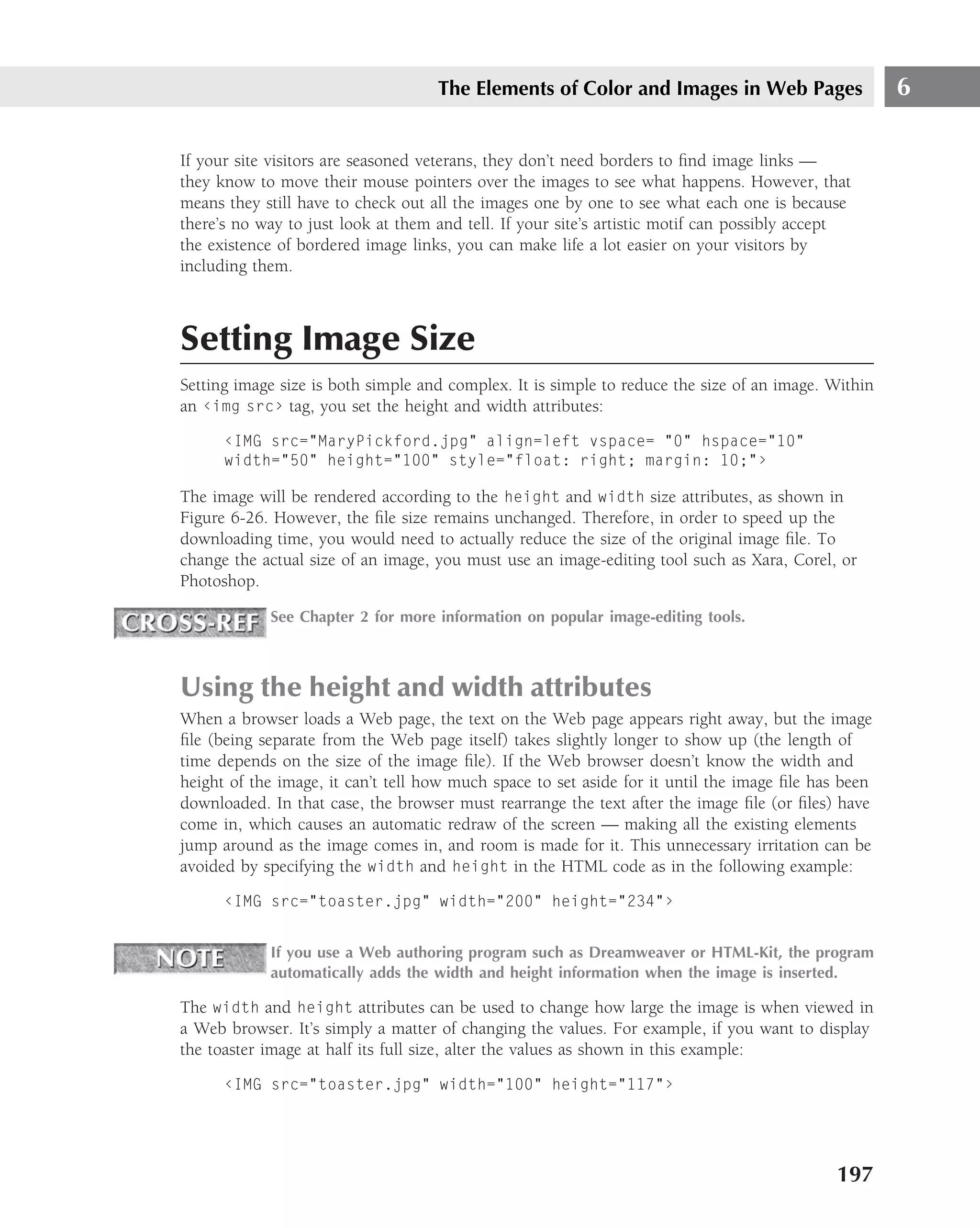 The Elements of Color and Images in Web Pages                    6

If your site visitors are seasoned veterans, they don’t need borders to ﬁnd image links —
they know to move their mouse pointers over the images to see what happens. However, that
means they still have to check out all the images one by one to see what each one is because
there’s no way to just look at them and tell. If your site’s artistic motif can possibly accept
the existence of bordered image links, you can make life a lot easier on your visitors by
including them.



Setting Image Size
Setting image size is both simple and complex. It is simple to reduce the size of an image. Within
an ‹img src› tag, you set the height and width attributes:
      ‹IMG src="MaryPickford.jpg" align=left vspace= "0" hspace="10"
      width="50" height="100" style="float: right; margin: 10;"›

The image will be rendered according to the height and width size attributes, as shown in
Figure 6-26. However, the ﬁle size remains unchanged. Therefore, in order to speed up the
downloading time, you would need to actually reduce the size of the original image ﬁle. To
change the actual size of an image, you must use an image-editing tool such as Xara, Corel, or
Photoshop.

            See Chapter 2 for more information on popular image-editing tools.



Using the height and width attributes
When a browser loads a Web page, the text on the Web page appears right away, but the image
ﬁle (being separate from the Web page itself) takes slightly longer to show up (the length of
time depends on the size of the image ﬁle). If the Web browser doesn’t know the width and
height of the image, it can’t tell how much space to set aside for it until the image ﬁle has been
downloaded. In that case, the browser must rearrange the text after the image ﬁle (or ﬁles) have
come in, which causes an automatic redraw of the screen — making all the existing elements
jump around as the image comes in, and room is made for it. This unnecessary irritation can be
avoided by specifying the width and height in the HTML code as in the following example:
      ‹IMG src="toaster.jpg" width="200" height="234"›


            If you use a Web authoring program such as Dreamweaver or HTML-Kit, the program
            automatically adds the width and height information when the image is inserted.

The width and height attributes can be used to change how large the image is when viewed in
a Web browser. It’s simply a matter of changing the values. For example, if you want to display
the toaster image at half its full size, alter the values as shown in this example:
      ‹IMG src="toaster.jpg" width="100" height="117"›




                                                                                             197
 