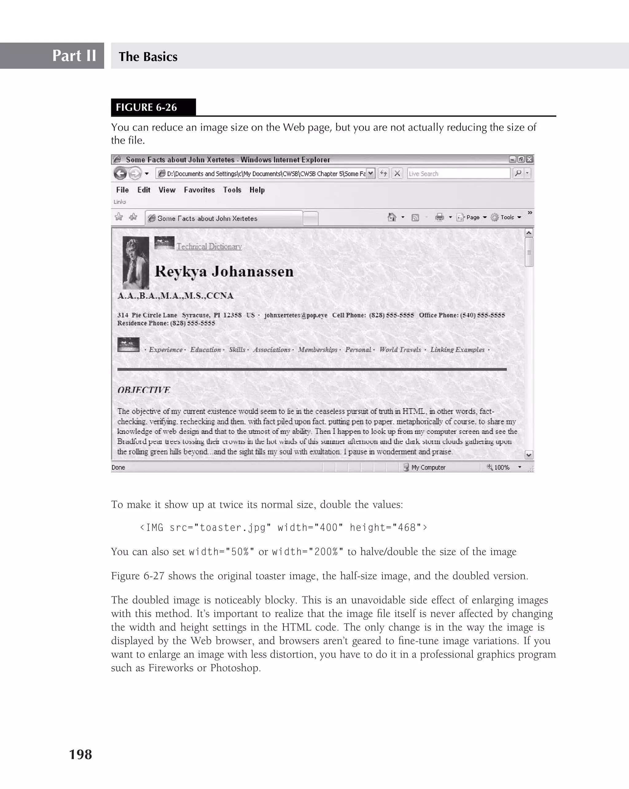 Part II    The Basics


           FIGURE 6-26
          You can reduce an image size on the Web page, but you are not actually reducing the size of
          the ﬁle.




          To make it show up at twice its normal size, double the values:

                ‹IMG src="toaster.jpg" width="400" height="468"›

          You can also set width="50%" or width="200%" to halve/double the size of the image

          Figure 6-27 shows the original toaster image, the half-size image, and the doubled version.

          The doubled image is noticeably blocky. This is an unavoidable side effect of enlarging images
          with this method. It’s important to realize that the image ﬁle itself is never affected by changing
          the width and height settings in the HTML code. The only change is in the way the image is
          displayed by the Web browser, and browsers aren’t geared to ﬁne-tune image variations. If you
          want to enlarge an image with less distortion, you have to do it in a professional graphics program
          such as Fireworks or Photoshop.




  198
 