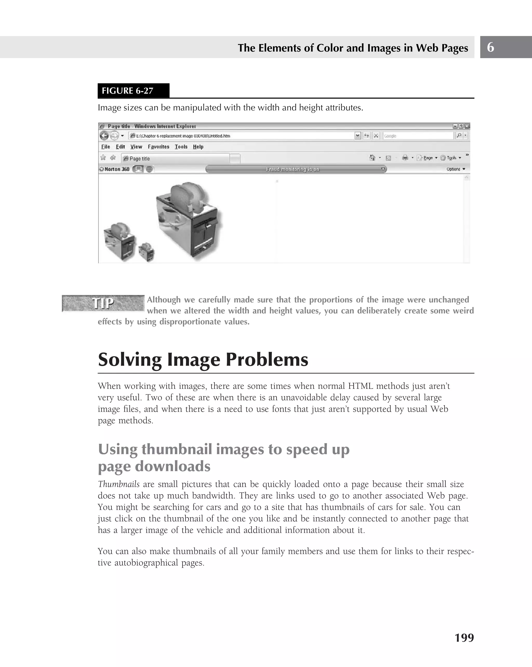 The Elements of Color and Images in Web Pages                   6


 FIGURE 6-27
Image sizes can be manipulated with the width and height attributes.




              Although we carefully made sure that the proportions of the image were unchanged
              when we altered the width and height values, you can deliberately create some weird
effects by using disproportionate values.



Solving Image Problems
When working with images, there are some times when normal HTML methods just aren’t
very useful. Two of these are when there is an unavoidable delay caused by several large
image ﬁles, and when there is a need to use fonts that just aren’t supported by usual Web
page methods.


Using thumbnail images to speed up
page downloads
Thumbnails are small pictures that can be quickly loaded onto a page because their small size
does not take up much bandwidth. They are links used to go to another associated Web page.
You might be searching for cars and go to a site that has thumbnails of cars for sale. You can
just click on the thumbnail of the one you like and be instantly connected to another page that
has a larger image of the vehicle and additional information about it.

You can also make thumbnails of all your family members and use them for links to their respec-
tive autobiographical pages.




                                                                                            199
 