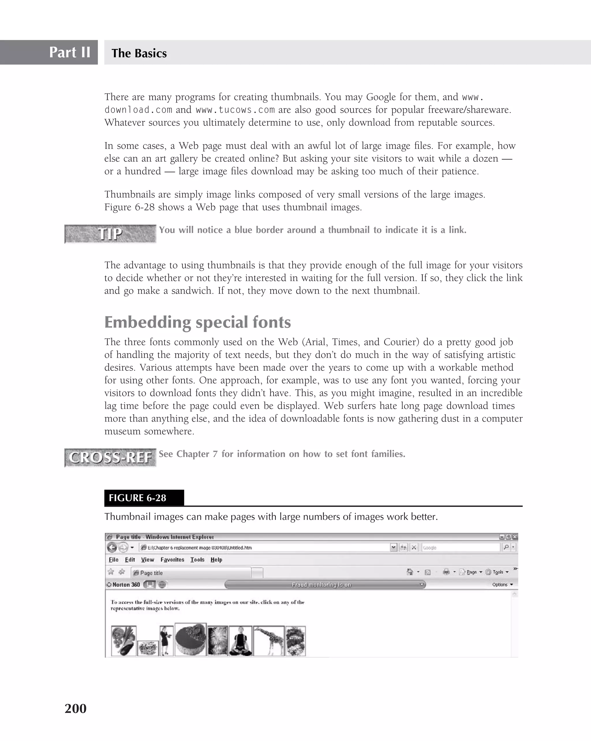 Part II    The Basics


          There are many programs for creating thumbnails. You may Google for them, and www.
          download.com and www.tucows.com are also good sources for popular freeware/shareware.
          Whatever sources you ultimately determine to use, only download from reputable sources.

          In some cases, a Web page must deal with an awful lot of large image ﬁles. For example, how
          else can an art gallery be created online? But asking your site visitors to wait while a dozen —
          or a hundred — large image ﬁles download may be asking too much of their patience.

          Thumbnails are simply image links composed of very small versions of the large images.
          Figure 6-28 shows a Web page that uses thumbnail images.

                       You will notice a blue border around a thumbnail to indicate it is a link.


          The advantage to using thumbnails is that they provide enough of the full image for your visitors
          to decide whether or not they’re interested in waiting for the full version. If so, they click the link
          and go make a sandwich. If not, they move down to the next thumbnail.


          Embedding special fonts
          The three fonts commonly used on the Web (Arial, Times, and Courier) do a pretty good job
          of handling the majority of text needs, but they don’t do much in the way of satisfying artistic
          desires. Various attempts have been made over the years to come up with a workable method
          for using other fonts. One approach, for example, was to use any font you wanted, forcing your
          visitors to download fonts they didn’t have. This, as you might imagine, resulted in an incredible
          lag time before the page could even be displayed. Web surfers hate long page download times
          more than anything else, and the idea of downloadable fonts is now gathering dust in a computer
          museum somewhere.

                       See Chapter 7 for information on how to set font families.



           FIGURE 6-28
          Thumbnail images can make pages with large numbers of images work better.




  200
 