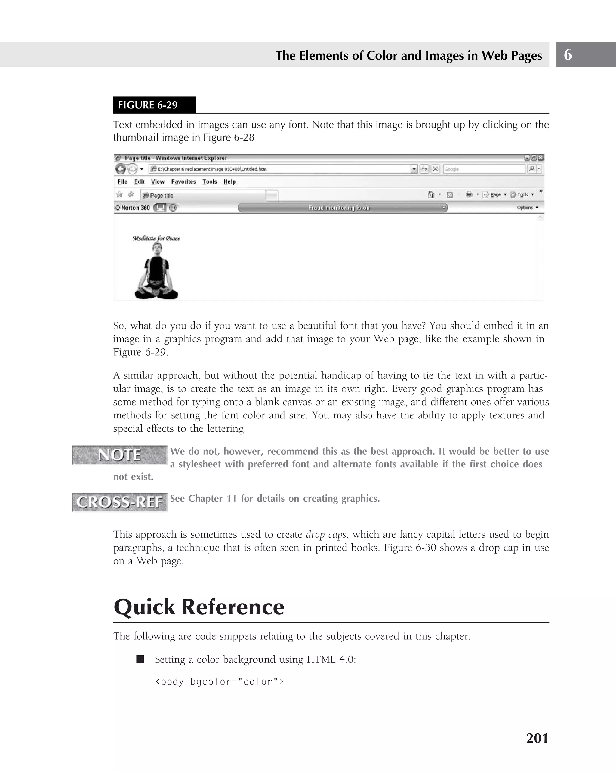 The Elements of Color and Images in Web Pages                    6


 FIGURE 6-29
Text embedded in images can use any font. Note that this image is brought up by clicking on the
thumbnail image in Figure 6-28




So, what do you do if you want to use a beautiful font that you have? You should embed it in an
image in a graphics program and add that image to your Web page, like the example shown in
Figure 6-29.

A similar approach, but without the potential handicap of having to tie the text in with a partic-
ular image, is to create the text as an image in its own right. Every good graphics program has
some method for typing onto a blank canvas or an existing image, and different ones offer various
methods for setting the font color and size. You may also have the ability to apply textures and
special effects to the lettering.

               We do not, however, recommend this as the best approach. It would be better to use
               a stylesheet with preferred font and alternate fonts available if the ﬁrst choice does
not exist.

               See Chapter 11 for details on creating graphics.


This approach is sometimes used to create drop caps, which are fancy capital letters used to begin
paragraphs, a technique that is often seen in printed books. Figure 6-30 shows a drop cap in use
on a Web page.



Quick Reference
The following are code snippets relating to the subjects covered in this chapter.

     ■ Setting a color background using HTML 4.0:

             ‹body bgcolor="color"›




                                                                                               201
 
