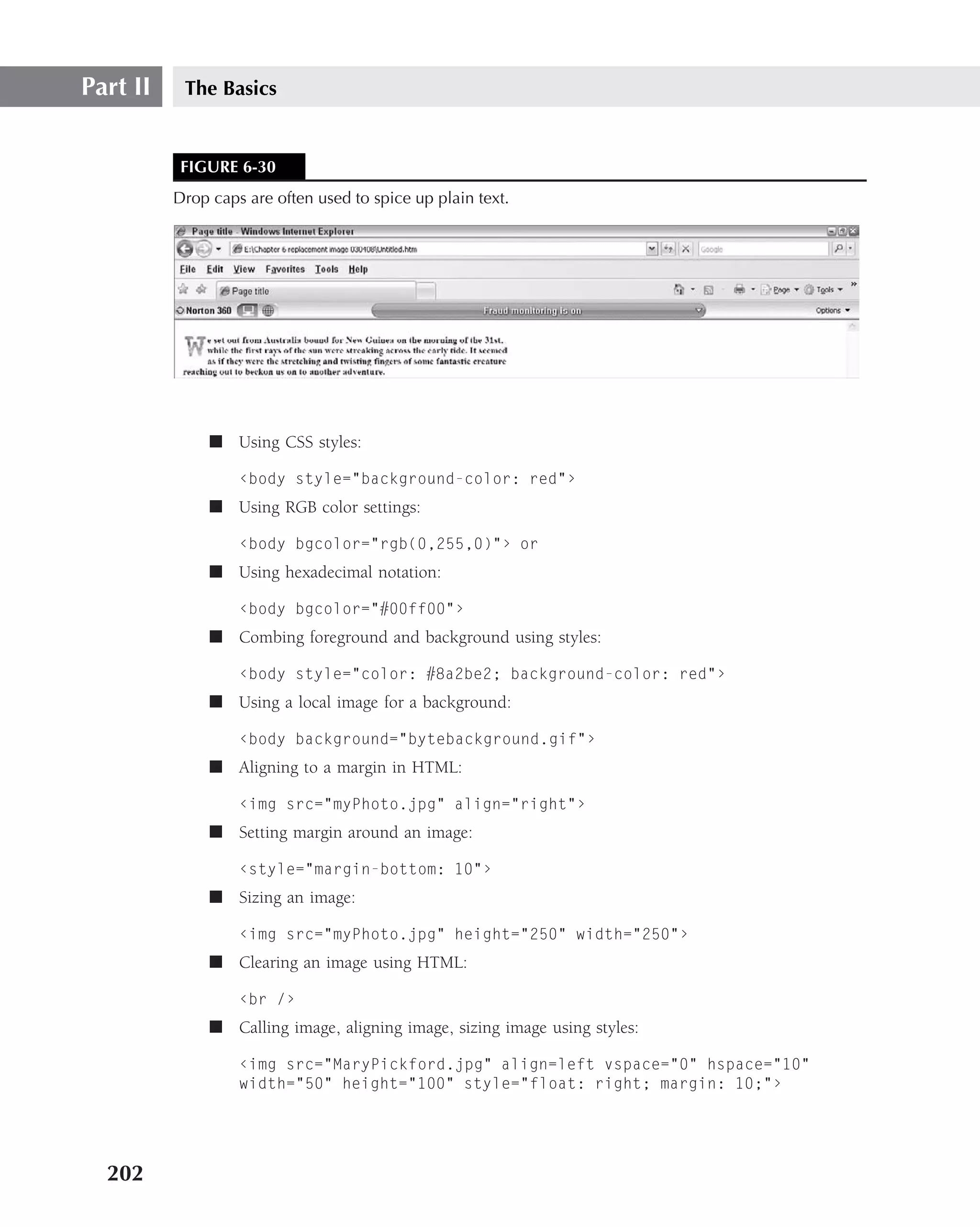 Part II    The Basics


           FIGURE 6-30
          Drop caps are often used to spice up plain text.




               ■ Using CSS styles:

                   ‹body style="background-color: red"›
               ■ Using RGB color settings:

                   ‹body bgcolor="rgb(0,255,0)"› or
               ■ Using hexadecimal notation:

                   ‹body bgcolor="#00ff00"›
               ■ Combing foreground and background using styles:

                   ‹body style="color: #8a2be2; background-color: red"›
               ■ Using a local image for a background:

                   ‹body background="bytebackground.gif"›
               ■ Aligning to a margin in HTML:

                   ‹img src="myPhoto.jpg" align="right"›
               ■ Setting margin around an image:

                   ‹style="margin-bottom: 10"›
               ■ Sizing an image:

                   ‹img src="myPhoto.jpg" height="250" width="250"›
               ■ Clearing an image using HTML:

                   ‹br /›
               ■ Calling image, aligning image, sizing image using styles:

                   ‹img src="MaryPickford.jpg" align=left vspace="0" hspace="10"
                   width="50" height="100" style="float: right; margin: 10;"›




  202
 
