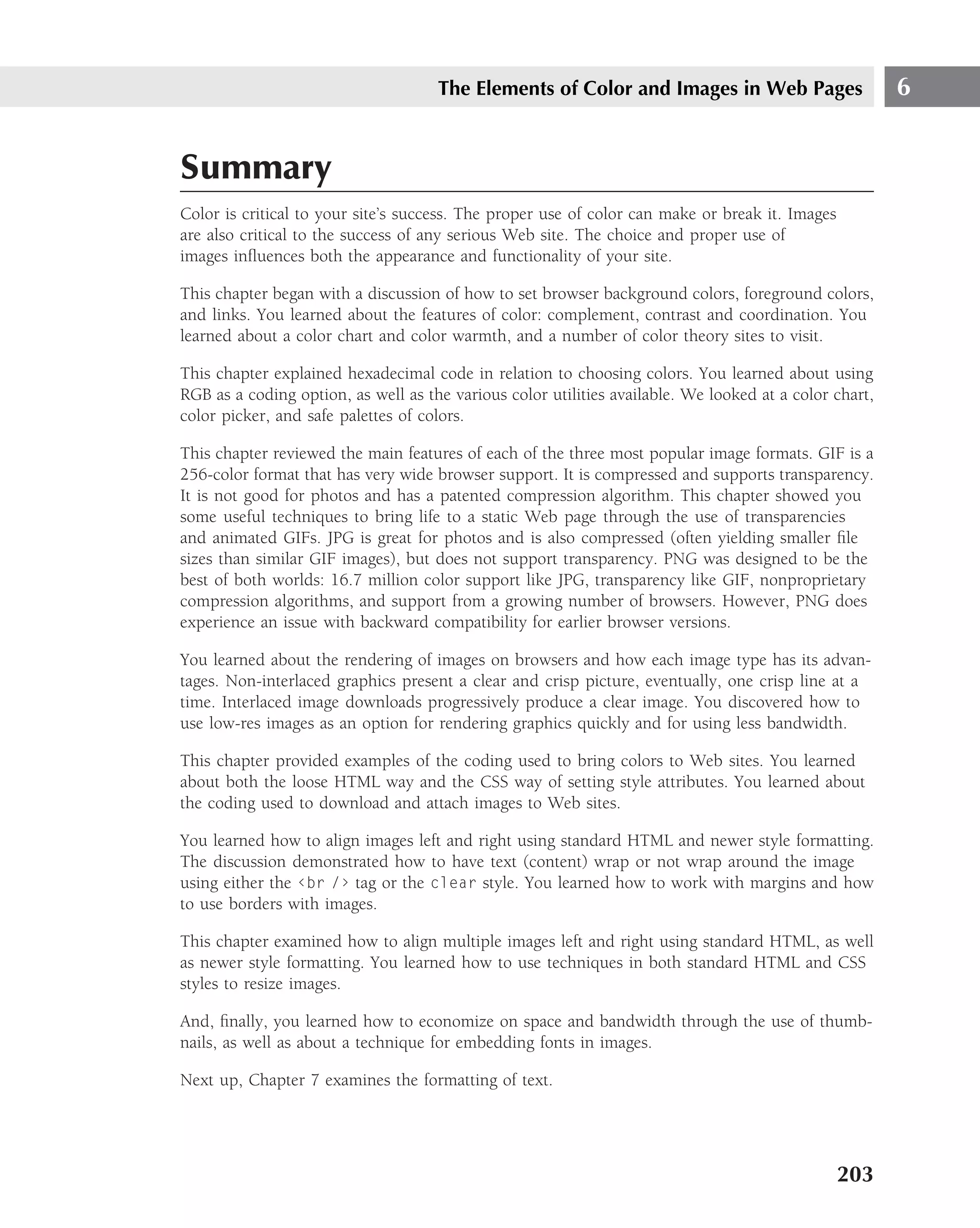 The Elements of Color and Images in Web Pages                      6


Summary
Color is critical to your site’s success. The proper use of color can make or break it. Images
are also critical to the success of any serious Web site. The choice and proper use of
images inﬂuences both the appearance and functionality of your site.

This chapter began with a discussion of how to set browser background colors, foreground colors,
and links. You learned about the features of color: complement, contrast and coordination. You
learned about a color chart and color warmth, and a number of color theory sites to visit.

This chapter explained hexadecimal code in relation to choosing colors. You learned about using
RGB as a coding option, as well as the various color utilities available. We looked at a color chart,
color picker, and safe palettes of colors.

This chapter reviewed the main features of each of the three most popular image formats. GIF is a
256-color format that has very wide browser support. It is compressed and supports transparency.
It is not good for photos and has a patented compression algorithm. This chapter showed you
some useful techniques to bring life to a static Web page through the use of transparencies
and animated GIFs. JPG is great for photos and is also compressed (often yielding smaller ﬁle
sizes than similar GIF images), but does not support transparency. PNG was designed to be the
best of both worlds: 16.7 million color support like JPG, transparency like GIF, nonproprietary
compression algorithms, and support from a growing number of browsers. However, PNG does
experience an issue with backward compatibility for earlier browser versions.

You learned about the rendering of images on browsers and how each image type has its advan-
tages. Non-interlaced graphics present a clear and crisp picture, eventually, one crisp line at a
time. Interlaced image downloads progressively produce a clear image. You discovered how to
use low-res images as an option for rendering graphics quickly and for using less bandwidth.

This chapter provided examples of the coding used to bring colors to Web sites. You learned
about both the loose HTML way and the CSS way of setting style attributes. You learned about
the coding used to download and attach images to Web sites.

You learned how to align images left and right using standard HTML and newer style formatting.
The discussion demonstrated how to have text (content) wrap or not wrap around the image
using either the ‹br /› tag or the clear style. You learned how to work with margins and how
to use borders with images.

This chapter examined how to align multiple images left and right using standard HTML, as well
as newer style formatting. You learned how to use techniques in both standard HTML and CSS
styles to resize images.

And, ﬁnally, you learned how to economize on space and bandwidth through the use of thumb-
nails, as well as about a technique for embedding fonts in images.

Next up, Chapter 7 examines the formatting of text.




                                                                                                 203
 