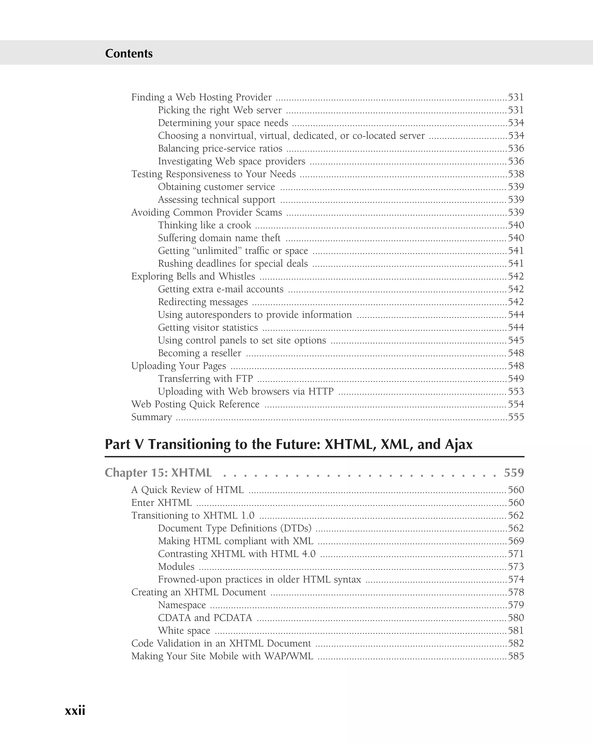 Contents


           Finding a Web Hosting Provider ........................................................................................531
                 Picking the right Web server ....................................................................................531
                 Determining your space needs ..................................................................................534
                 Choosing a nonvirtual, virtual, dedicated, or co-located server ..............................534
                 Balancing price-service ratios ....................................................................................536
                 Investigating Web space providers ...........................................................................536
           Testing Responsiveness to Your Needs ...............................................................................538
                 Obtaining customer service ...................................................................................... 539
                 Assessing technical support ...................................................................................... 539
           Avoiding Common Provider Scams ....................................................................................539
                 Thinking like a crook ................................................................................................540
                 Suffering domain name theft .................................................................................... 540
                 Getting ‘‘unlimited’’ trafﬁc or space ..........................................................................541
                 Rushing deadlines for special deals ..........................................................................541
           Exploring Bells and Whistles ..............................................................................................542
                 Getting extra e-mail accounts ...................................................................................542
                 Redirecting messages .................................................................................................542
                 Using autoresponders to provide information ......................................................... 544
                 Getting visitor statistics .............................................................................................544
                 Using control panels to set site options ...................................................................545
                 Becoming a reseller ................................................................................................... 548
           Uploading Your Pages .........................................................................................................548
                 Transferring with FTP ...............................................................................................549
                 Uploading with Web browsers via HTTP ................................................................ 553
           Web Posting Quick Reference ............................................................................................ 554
           Summary ..............................................................................................................................555

       Part V Transitioning to the Future: XHTML, XML, and Ajax
       Chapter 15: XHTML . . . . . . . . . . . . . . . . . . . . . . . . . . . 559
           A Quick Review of HTML .................................................................................................. 560
           Enter XHTML ......................................................................................................................560
           Transitioning to XHTML 1.0 ..............................................................................................562
                 Document Type Deﬁnitions (DTDs) .........................................................................562
                 Making HTML compliant with XML ........................................................................569
                 Contrasting XHTML with HTML 4.0 .......................................................................571
                 Modules .....................................................................................................................573
                 Frowned-upon practices in older HTML syntax ......................................................574
           Creating an XHTML Document ..........................................................................................578
                 Namespace .................................................................................................................579
                 CDATA and PCDATA ...............................................................................................580
                 White space ...............................................................................................................581
           Code Validation in an XHTML Document .........................................................................582
           Making Your Site Mobile with WAP/WML ........................................................................585




xxii
 