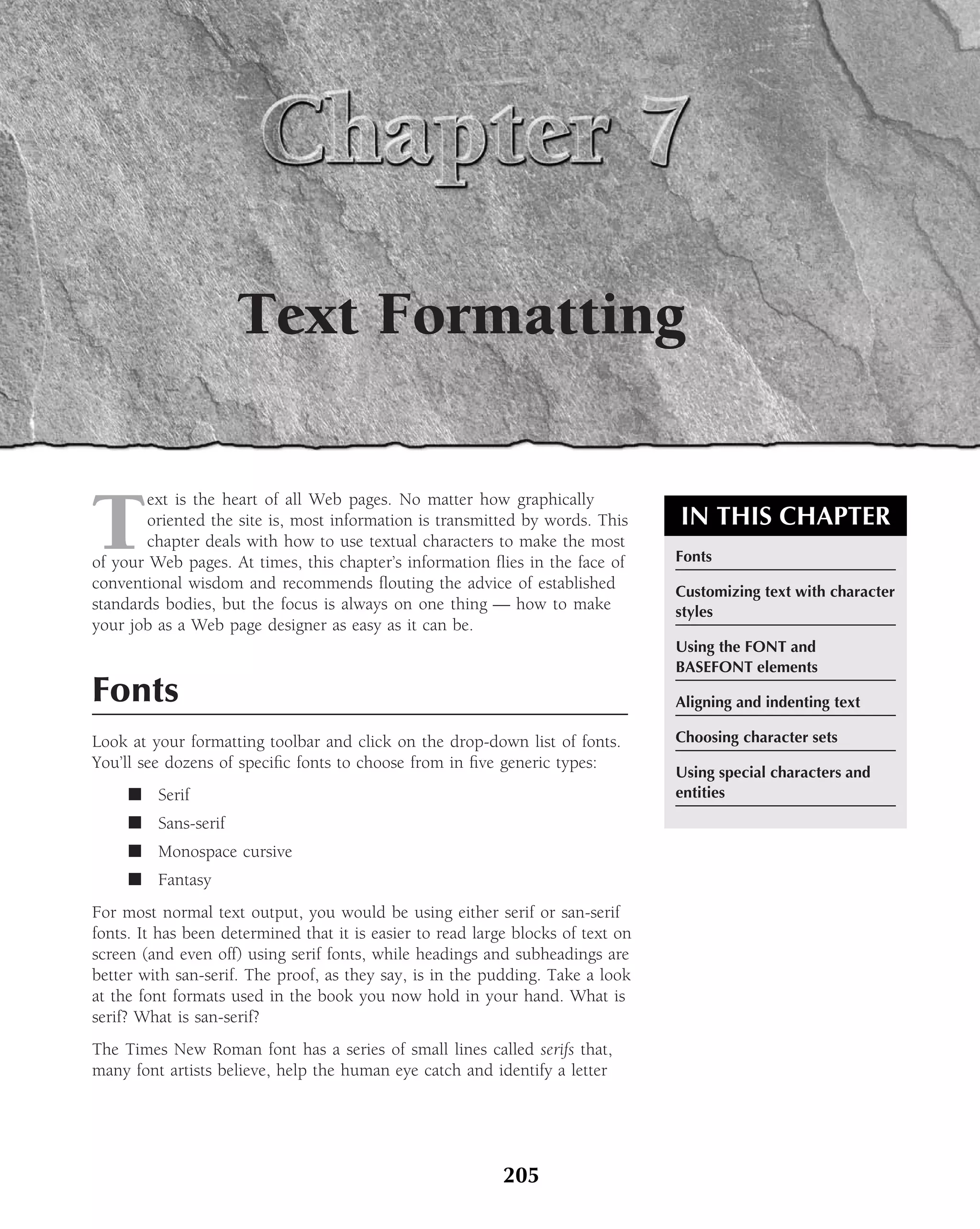 Text Formatting


T
        ext is the heart of all Web pages. No matter how graphically
        oriented the site is, most information is transmitted by words. This      IN THIS CHAPTER
        chapter deals with how to use textual characters to make the most
of your Web pages. At times, this chapter’s information ﬂies in the face of       Fonts
conventional wisdom and recommends ﬂouting the advice of established              Customizing text with character
standards bodies, but the focus is always on one thing — how to make              styles
your job as a Web page designer as easy as it can be.
                                                                                  Using the FONT and
                                                                                  BASEFONT elements
Fonts                                                                             Aligning and indenting text

Look at your formatting toolbar and click on the drop-down list of fonts.         Choosing character sets
You’ll see dozens of speciﬁc fonts to choose from in ﬁve generic types:
                                                                                  Using special characters and
     ■ Serif                                                                      entities
     ■ Sans-serif
     ■ Monospace cursive
     ■ Fantasy
For most normal text output, you would be using either serif or san-serif
fonts. It has been determined that it is easier to read large blocks of text on
screen (and even off) using serif fonts, while headings and subheadings are
better with san-serif. The proof, as they say, is in the pudding. Take a look
at the font formats used in the book you now hold in your hand. What is
serif? What is san-serif?
The Times New Roman font has a series of small lines called serifs that,
many font artists believe, help the human eye catch and identify a letter




                                                            205
 