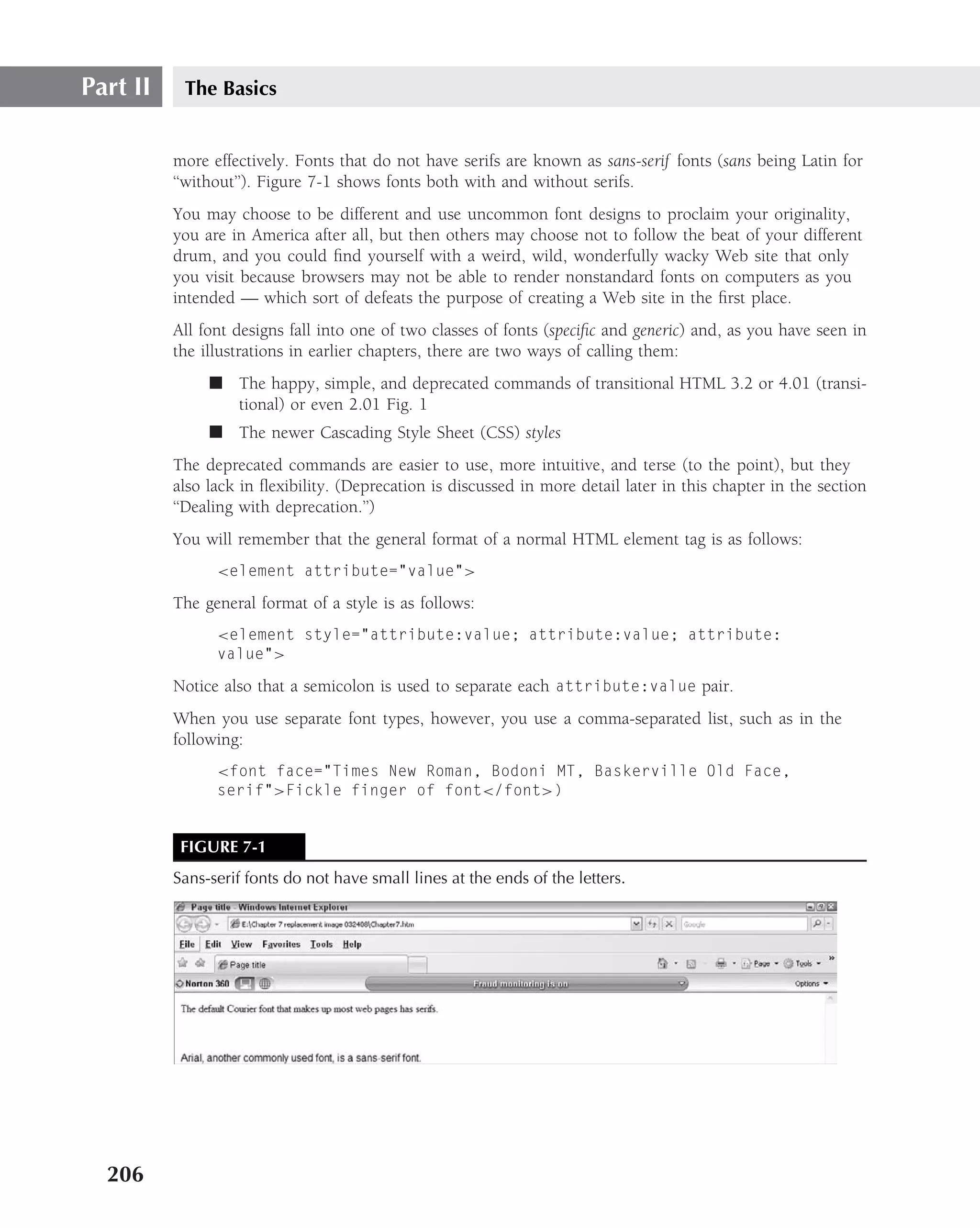 Part II    The Basics


          more effectively. Fonts that do not have serifs are known as sans-serif fonts (sans being Latin for
          ‘‘without’’). Figure 7-1 shows fonts both with and without serifs.
          You may choose to be different and use uncommon font designs to proclaim your originality,
          you are in America after all, but then others may choose not to follow the beat of your different
          drum, and you could ﬁnd yourself with a weird, wild, wonderfully wacky Web site that only
          you visit because browsers may not be able to render nonstandard fonts on computers as you
          intended — which sort of defeats the purpose of creating a Web site in the ﬁrst place.
          All font designs fall into one of two classes of fonts (speciﬁc and generic) and, as you have seen in
          the illustrations in earlier chapters, there are two ways of calling them:
               ■ The happy, simple, and deprecated commands of transitional HTML 3.2 or 4.01 (transi-
                 tional) or even 2.01 Fig. 1
               ■ The newer Cascading Style Sheet (CSS) styles
          The deprecated commands are easier to use, more intuitive, and terse (to the point), but they
          also lack in ﬂexibility. (Deprecation is discussed in more detail later in this chapter in the section
          ‘‘Dealing with deprecation.’’)
          You will remember that the general format of a normal HTML element tag is as follows:
                <element attribute="value">

          The general format of a style is as follows:
                <element style="attribute:value; attribute:value; attribute:
                value">

          Notice also that a semicolon is used to separate each attribute:value pair.
          When you use separate font types, however, you use a comma-separated list, such as in the
          following:
                <font face="Times New Roman, Bodoni MT, Baskerville Old Face,
                serif">Fickle finger of font</font>)


           FIGURE 7-1
          Sans-serif fonts do not have small lines at the ends of the letters.




  206
 
