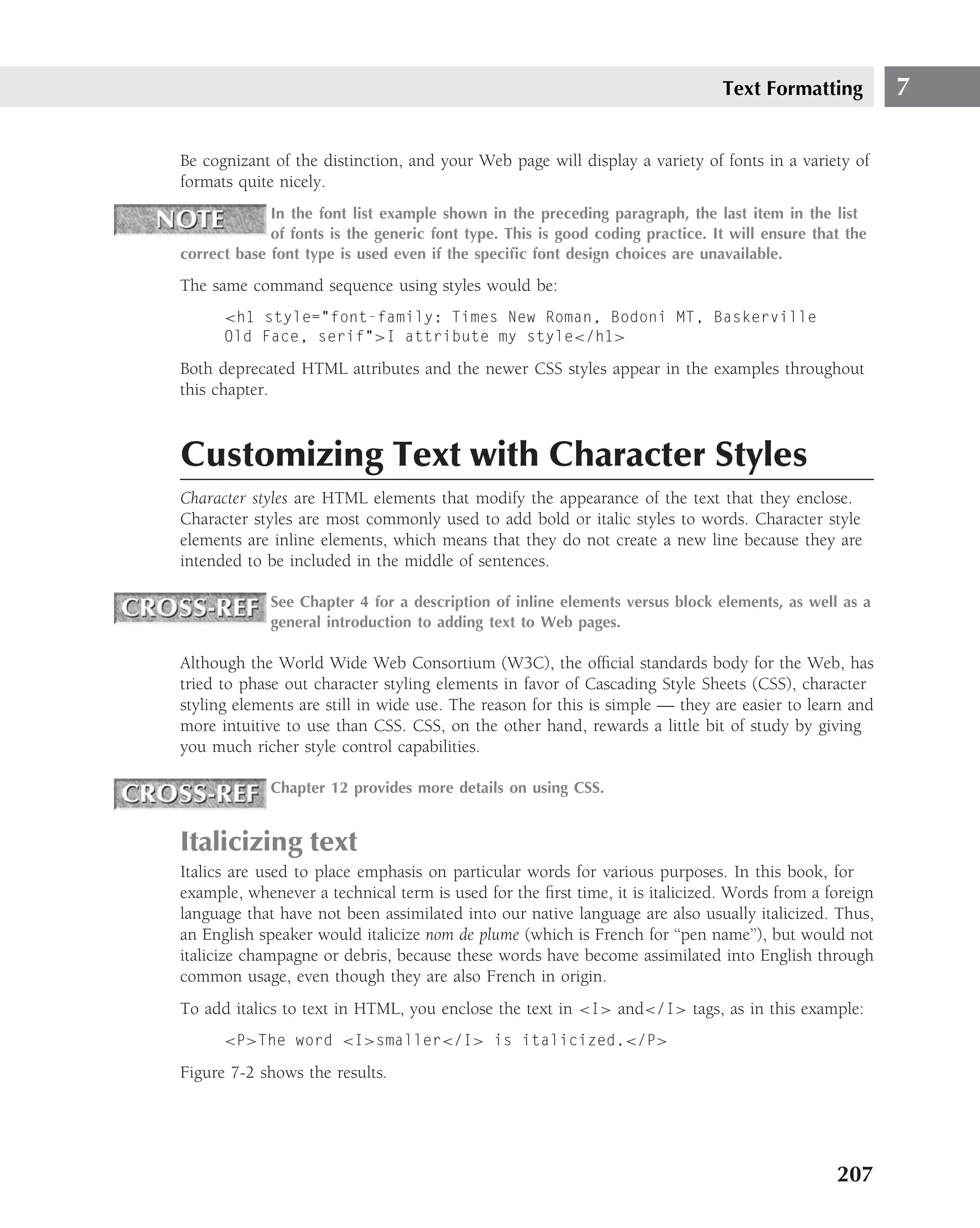 Text Formatting          7

Be cognizant of the distinction, and your Web page will display a variety of fonts in a variety of
formats quite nicely.
             In the font list example shown in the preceding paragraph, the last item in the list
             of fonts is the generic font type. This is good coding practice. It will ensure that the
correct base font type is used even if the speciﬁc font design choices are unavailable.

The same command sequence using styles would be:
      <h1 style="font-family: Times New Roman, Bodoni MT, Baskerville
      Old Face, serif">I attribute my style</h1>

Both deprecated HTML attributes and the newer CSS styles appear in the examples throughout
this chapter.



Customizing Text with Character Styles
Character styles are HTML elements that modify the appearance of the text that they enclose.
Character styles are most commonly used to add bold or italic styles to words. Character style
elements are inline elements, which means that they do not create a new line because they are
intended to be included in the middle of sentences.

             See Chapter 4 for a description of inline elements versus block elements, as well as a
             general introduction to adding text to Web pages.

Although the World Wide Web Consortium (W3C), the ofﬁcial standards body for the Web, has
tried to phase out character styling elements in favor of Cascading Style Sheets (CSS), character
styling elements are still in wide use. The reason for this is simple — they are easier to learn and
more intuitive to use than CSS. CSS, on the other hand, rewards a little bit of study by giving
you much richer style control capabilities.

             Chapter 12 provides more details on using CSS.


Italicizing text
Italics are used to place emphasis on particular words for various purposes. In this book, for
example, whenever a technical term is used for the ﬁrst time, it is italicized. Words from a foreign
language that have not been assimilated into our native language are also usually italicized. Thus,
an English speaker would italicize nom de plume (which is French for ‘‘pen name’’), but would not
italicize champagne or debris, because these words have become assimilated into English through
common usage, even though they are also French in origin.
To add italics to text in HTML, you enclose the text in <I> and</I> tags, as in this example:
      <P>The word <I>smaller</I> is italicized.</P>

Figure 7-2 shows the results.




                                                                                                207
 