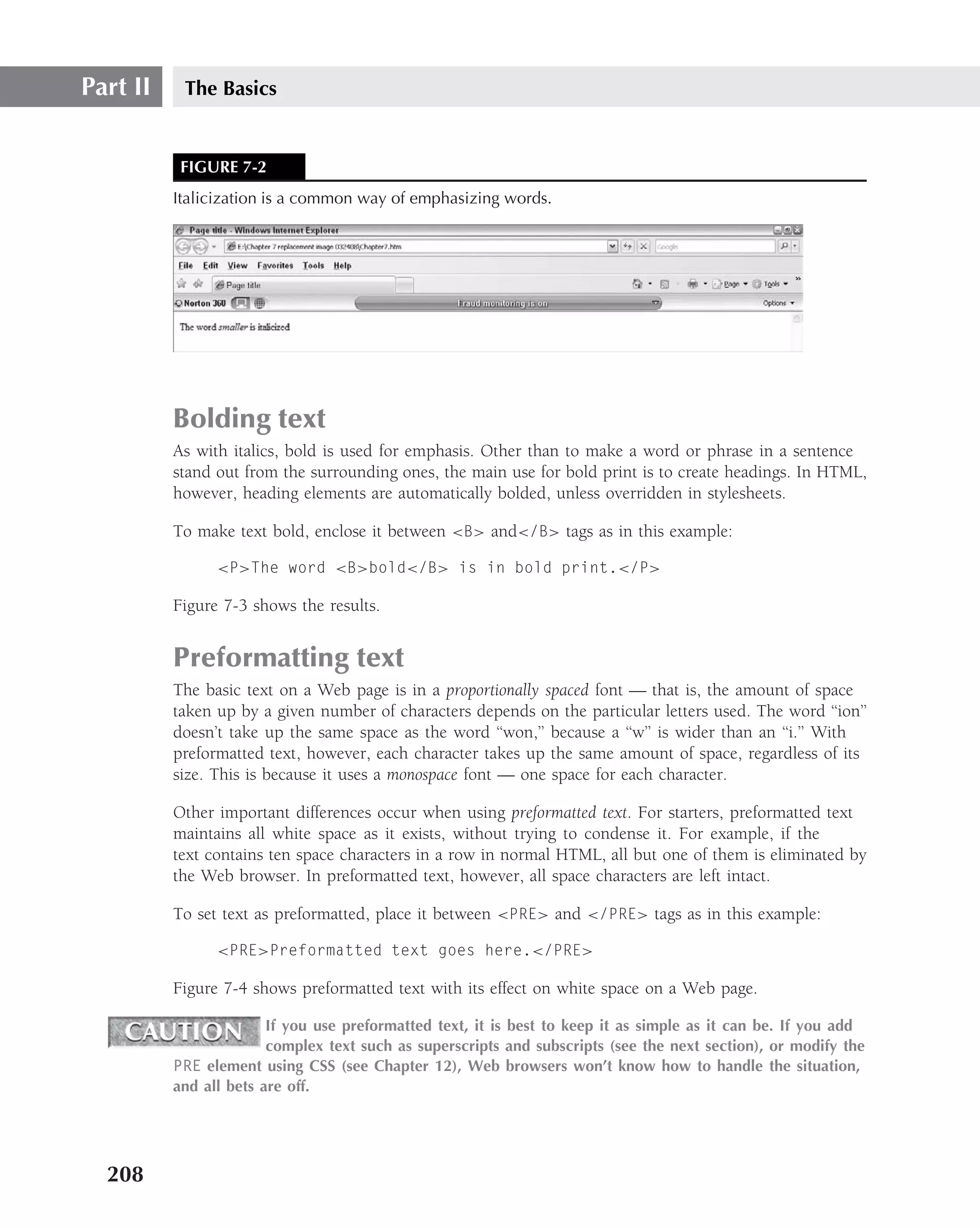 Part II    The Basics


           FIGURE 7-2
          Italicization is a common way of emphasizing words.




          Bolding text
          As with italics, bold is used for emphasis. Other than to make a word or phrase in a sentence
          stand out from the surrounding ones, the main use for bold print is to create headings. In HTML,
          however, heading elements are automatically bolded, unless overridden in stylesheets.

          To make text bold, enclose it between <B> and</B> tags as in this example:

                <P>The word <B>bold</B> is in bold print.</P>

          Figure 7-3 shows the results.


          Preformatting text
          The basic text on a Web page is in a proportionally spaced font — that is, the amount of space
          taken up by a given number of characters depends on the particular letters used. The word ‘‘ion’’
          doesn’t take up the same space as the word ‘‘won,’’ because a ‘‘w’’ is wider than an ‘‘i.’’ With
          preformatted text, however, each character takes up the same amount of space, regardless of its
          size. This is because it uses a monospace font — one space for each character.

          Other important differences occur when using preformatted text. For starters, preformatted text
          maintains all white space as it exists, without trying to condense it. For example, if the
          text contains ten space characters in a row in normal HTML, all but one of them is eliminated by
          the Web browser. In preformatted text, however, all space characters are left intact.

          To set text as preformatted, place it between <PRE> and </PRE> tags as in this example:

                <PRE>Preformatted text goes here.</PRE>

          Figure 7-4 shows preformatted text with its effect on white space on a Web page.

                        If you use preformatted text, it is best to keep it as simple as it can be. If you add
                        complex text such as superscripts and subscripts (see the next section), or modify the
          PRE element using CSS (see Chapter 12), Web browsers won’t know how to handle the situation,
          and all bets are off.




  208
 